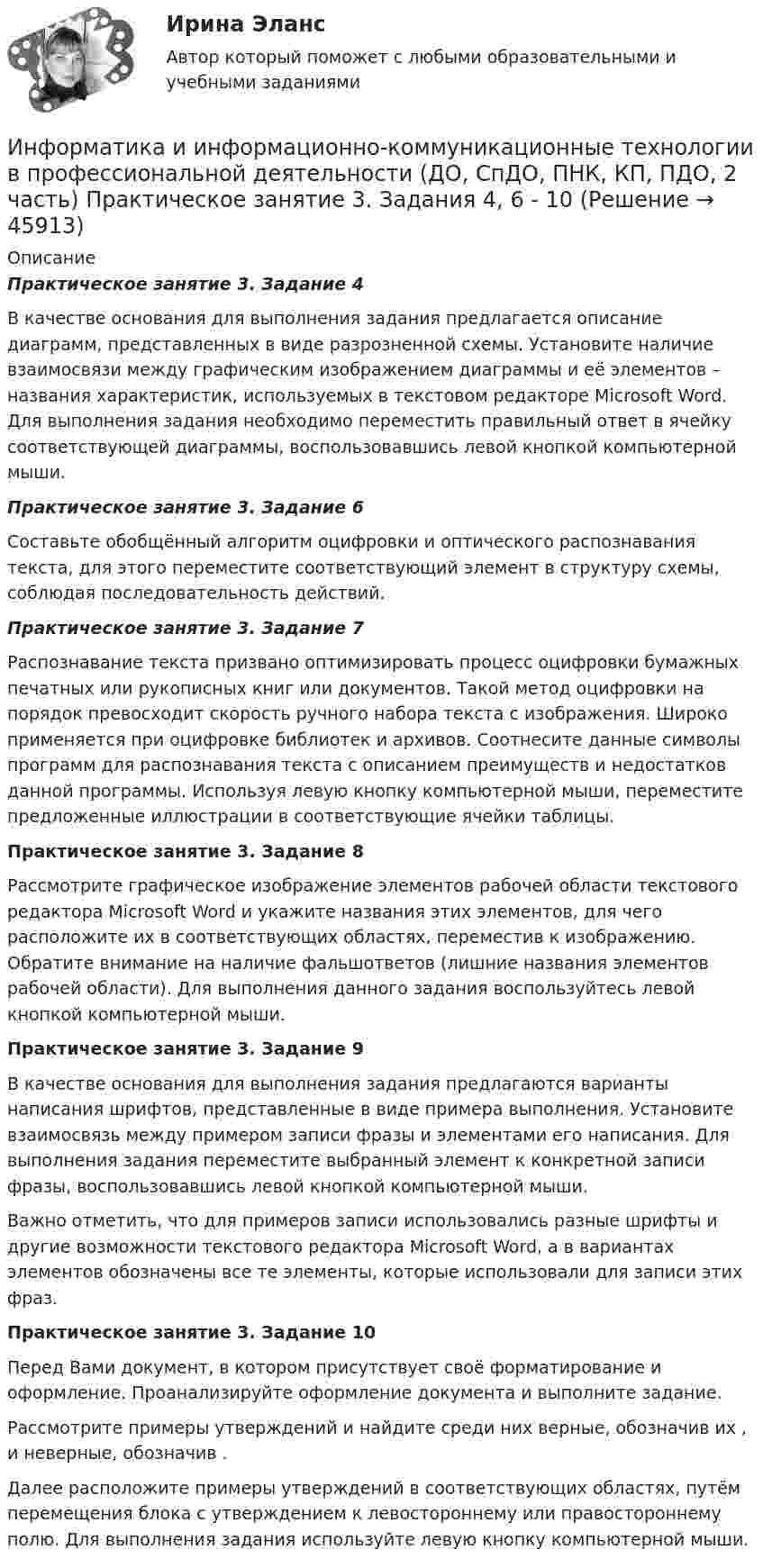      
            Описание
            Практическое занятие 3. Задание 4	В качестве основания для выполнения задания предлагается описание диаграмм, представленных в виде разрозненной схемы. Установите наличие взаимосвязи между графическим изображением диаграммы и её элементов – названия характеристик, используемых в текстовом редакторе Microsoft Word. Для выполнения задания необходимо переместить правильный ответ в ячейку соответствующей диаграммы, воспользовавшись левой кнопкой компьютерной мыши.Практическое занятие 3. Задание 6Составьте обобщённый алгоритм оцифровки и оптического распознавания текста, для этого переместите соответствующий элемент в структуру схемы, соблюдая последовательность действий.Практическое занятие 3. Задание 7Распознавание текста призвано оптимизировать процесс оцифровки бумажных печатных или рукописных книг или документов. Такой метод оцифровки на порядок превосходит скорость ручного набора текста с изображения. Широко применяется при оцифровке библиотек и архивов. Соотнесите данные символы программ для распознавания текста с описанием преимуществ и недостатков данной программы. Используя левую кнопку компьютерной мыши, переместите предложенные иллюстрации в соответствующие ячейки таблицы.Практическое занятие 3. Задание 8Рассмотрите графическое изображение элементов рабочей области текстового редактора Microsoft Word и укажите названия этих элементов, для чего расположите их в соответствующих областях, переместив к изображению. Обратите внимание на наличие фальшответов (лишние названия элементов рабочей области). Для выполнения данного задания воспользуйтесь левой кнопкой компьютерной мыши.Практическое занятие 3. Задание 9В качестве основания для выполнения задания предлагаются варианты написания шрифтов, представленные в виде примера выполнения. Установите взаимосвязь между примером записи фразы и элементами его написания. Для выполнения задания переместите выбранный элемент к конкретной записи фразы, воспользовавшись левой кнопкой компьютерной мыши. Важно отметить, что для примеров записи использовались разные шрифты и другие возможности текстового редактора Microsoft Word, а в вариантах элементов обозначены все те элементы, которые использовали для записи этих фраз.Практическое занятие 3. Задание 10Перед Вами документ, в котором присутствует своё форматирование и оформление. Проанализируйте оформление документа и выполните задание. Рассмотрите примеры утверждений и найдите среди них верные, обозначив их  , и неверные, обозначив .  Далее расположите примеры утверждений в соответствующих областях, путём перемещения блока с утверждением к левостороннему или правостороннему полю. Для выполнения задания используйте левую кнопку компьютерной мыши.  
            
            
            Информатика и информационно-коммуникационные технологии в профессиональной деятельности (ДО, СпДО, ПНК, КП, ПДО, 2 часть) Практическое занятие 3. Задания 1 - 3, 5Информатика и информационно-коммуникационные технологии в профессиональной деятельности (ДО, СпДО, ПНК, КП, ПДО, 2 часть) Практическое занятие 3. Задания 4, 6 - 10Информатика и информационно-коммуникационные технологии в профессиональной деятельности (ДО, СпДО, ПНК, КП, ПДО, 2 часть)   Практическое занятие 4  Информатика и информационно-коммуникационные технологии в профессиональной деятельности (ДО, СпДО, ПНК, КП, ПДО, 2 часть) Практическое занятие 4Информатика и информационно-коммуникационные технологии в профессиональной деятельности (ДО, СпДО, ПНК, КП, ПДО, 2 часть) Практическое занятие 4Информатика и информационно-коммуникационные технологии в профессиональной деятельности (ДО, СпДО, ПНК, КП, ПДО, 2 часть) Тестовые вопросы к разделу 4 НСПКИнформатика и информационно-коммуникационные технологии в профессиональной деятельности (ДО, СпДО, ПНК, КП, ПДО, 2 часть) Тестовые вопросы к разделу 4 (НСПК)Информатика и информационно-коммуникационные технологии в профессиональной деятельности (ДО, СпДО, ПНК, КП, ПДО, 2 часть) Комплексное задание Информатика и информационно-коммуникационные технологии в профессиональной деятельности (ДО, СпДО, ПНК, КП, ПДО, 2 часть) Практическое занятие 3. Задание 10 НСПКИнформатика и информационно-коммуникационные технологии в профессиональной деятельности (ДО, СпДО, ПНК, КП, ПДО, 2 часть) Практическое занятие 3. Задание 4Информатика и информационно-коммуникационные технологии в профессиональной деятельности (ДО, СпДО, ПНК, КП, ПДО, 2 часть) Практическое занятие 3. Задание 6Информатика и информационно-коммуникационные технологии в профессиональной деятельности (ДО, СпДО, ПНК, КП, ПДО, 2 часть) Практическое занятие 3. Задание 7Информатика и информационно-коммуникационные технологии в профессиональной деятельности (ДО, СпДО, ПНК, КП, ПДО, 2 часть) Практическое занятие 3. Задание 8Информатика и информационно-коммуникационные технологии в профессиональной деятельности (ДО, СпДО, ПНК, КП, ПДО, 2 часть) Практическое занятие 3. Задание 9 НСПК