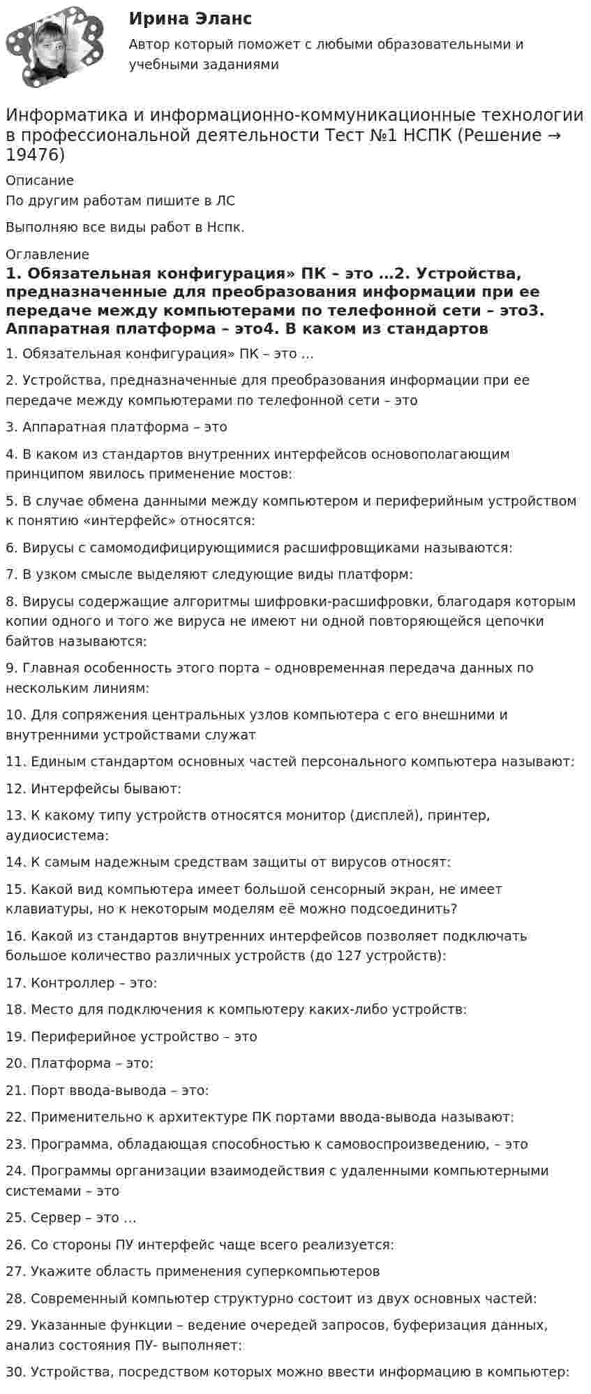     
          Описание
          По другим работам пишите в ЛСВыполняю все виды работ в Нспк. 
          Оглавление
          1. Обязательная конфигурация» ПК – это …2. Устройства, предназначенные для преобразования информации при ее передаче между компьютерами по телефонной сети – это3. Аппаратная платформа – это4. В каком из стандартов внутренних интерфейсов основополагающим принципом явилось применение мостов:  5. В случае обмена данными между компьютером и периферийным устройством к понятию «интерфейс» относятся:6. Вирусы с самомодифицирующимися расшифровщиками называются:7. В узком смысле выделяют следующие виды платформ:8. Вирусы содержащие алгоритмы шифровки-расшифровки, благодаря которым копии одного и того же вируса не имеют ни одной повторяющейся цепочки байтов называются:  9. Главная особенность этого порта – одновременная передача данных по нескольким линиям:10. Для сопряжения центральных узлов компьютера с его внешними и внутренними устройствами служат11. Единым стандартом основных частей персонального компьютера называют:12. Интерфейсы бывают:13. К какому типу устройств относятся монитор (дисплей), принтер, аудиосистема:  14. К самым надежным средствам защиты от вирусов относят:15. Какой вид компьютера имеет большой сенсорный экран, не имеет клавиатуры, но к некоторым моделям её можно подсоединить?16. Какой из стандартов внутренних интерфейсов позволяет подключать большое количество различных устройств (до 127 устройств):17. Контроллер – это:18. Место для подключения к компьютеру каких-либо устройств:19. Периферийное устройство – это 20. Платформа – это:21. Порт ввода-вывода – это:  22. Применительно к архитектуре ПК портами ввода-вывода называют:23. Программа, обладающая способностью к самовоспроизведению, – это24. Программы организации взаимодействия с удаленными компьютерными системами – это  25. Сервер – это …26. Со стороны ПУ интерфейс чаще всего реализуется:27. Укажите область применения суперкомпьютеров28. Современный компьютер структурно состоит из двух основных частей:29. Указанные функции – ведение очередей запросов, буферизация данных, анализ состояния ПУ- выполняет:  30.	Устройства, посредством которых можно ввести информацию в компьютер: 
            
            
            Информатика и информационно-коммуникационные технологии в профессиональной деятельности  ТЕСТ-3   НСПКИнформатика и информационно-коммуникационные технологии в профессиональной деятельности Тест №1 НСПКИнформатика и информационно-коммуникационные технологии в профессиональной деятельности Тест №2 НСПКИнформатика и информационно-коммуникационные технологии в профессиональной деятельности Тест №3 НСПКИнформатика и информационно-коммуникационные технологии в профессиональной деятельности  (тест с ответами «Синергия»).Информатика и информационно-коммуникационные технологии в профессиональной деятельности (тест с ответами «Синергия»).Информатика и информационно-коммуникационные технологии в профессиональной деятельности (тест с ответами Синергия/МОИ/ МТИ /МОСАП)Информатика и информационно-коммуникационные технологии в профессиональной деятельности Практическое занятие 2. Задания 1, 2, 5, 8 НСПКИнформатика и информационно-коммуникационные технологии в профессиональной деятельности Практическое занятие 2. Задания 1, 2, 5, 8  НСПКИнформатика и информационно-коммуникационные технологии в профессиональной деятельности Практическое занятие 4 НСПКИнформатика и информационно-коммуникационные технологии в профессиональной деятельности Практическое занятие №1Информатика и информационно-коммуникационные технологии в профессиональной деятельности СинергияИнформатика и информационно-коммуникационные технологии в профессиональной деятельности СИНЕРГИЯ 2022 ОТВЕТЫ ВСЕ ВОПРОСЫИнформатика и информационно-коммуникационные технологии в профессиональной деятельности  ТЕСТ-1   НСПК