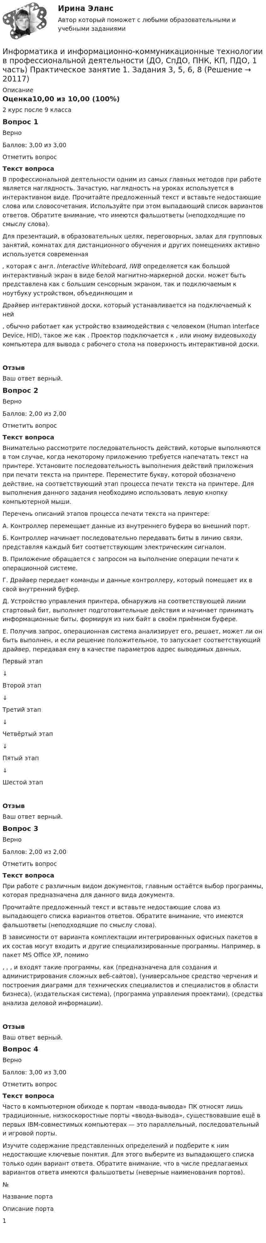      
          Описание
          Оценка10,00 из 10,00 (100%)2 курс после 9 классаВопрос 1ВерноБаллов: 3,00 из 3,00Отметить вопросТекст вопросаВ профессиональной деятельности одним из самых главных методов при работе является наглядность. Зачастую, наглядность на уроках используется в интерактивном виде. Прочитайте предложенный текст и вставьте недостающие слова или словосочетания. Используйте при этом выпадающий список вариантов ответов. Обратите внимание, что имеются фальшответы (неподходящие по смыслу слова).Для презентаций, в образовательных целях, переговорных, залах для групповых занятий, комнатах для дистанционного обучения и других помещениях активно используется современная  , которая с англ. Interactive Whiteboard, IWB определяется как большой интерактивный экран в виде белой магнитно-маркерной доски.   может быть представлена как   с большим сенсорным экраном, так и подключаемым к ноутбуку устройством, объединяющим   и  Драйвер интерактивной доски, который устанавливается на подключаемый к ней  , обычно работает как устройство взаимодействия с человеком (Human Interface Device, HID), такое же как  . Проектор подключается к  ,   или иному видеовыходу компьютера для вывода   с рабочего стола на поверхность интерактивной доски.ОтзывВаш ответ верный.Вопрос 2ВерноБаллов: 2,00 из 2,00Отметить вопросТекст вопросаВнимательно рассмотрите последовательность действий, которые выполняются в том случае, когда некоторому приложению требуется напечатать текст на принтере. Установите последовательность выполнения действий приложения при печати текста на принтере. Переместите букву, которой обозначено действие, на соответствующий этап процесса печати текста на принтере. Для выполнения данного задания необходимо использовать левую кнопку компьютерной мыши.Перечень описаний этапов процесса печати текста на принтере:А. Контроллер перемещает данные из внутреннего буфера во внешний порт.Б. Контроллер начинает последовательно передавать биты в линию связи, представляя каждый бит соответствующим электрическим сигналом.В. Приложение обращается с запросом на выполнение операции печати к операционной системе.Г. Драйвер передает команды и данные контроллеру, который помещает их в свой внутренний буфер.Д. Устройство управления принтера, обнаружив на соответствующей линии стартовый бит, выполняет подготовительные действия и начинает принимать информационные биты, формируя из них байт в своём приёмном буфере.Е. Получив запрос, операционная система анализирует его, решает, может ли он быть выполнен, и если решение положительное, то запускает соответствующий драйвер, передавая ему в качестве параметров адрес выводимых данных.Первый этап  ↓Второй этап  ↓Третий этап  ↓Четвёртый этап  ↓Пятый этап  ↓Шестой этап  ОтзывВаш ответ верный.Вопрос 3ВерноБаллов: 2,00 из 2,00Отметить вопросТекст вопросаПри работе с различным видом документов, главным остаётся выбор программы, которая предназначена для данного вида документа.Прочитайте предложенный текст и вставьте недостающие слова из выпадающего списка вариантов ответов. Обратите внимание, что имеются фальшответы (неподходящие по смыслу слова).В зависимости от варианта комплектации интегрированных офисных пакетов в их состав могут входить и другие специализированные программы. Например, в пакет MS Office XP, помимо  ,  ,  ,   и   входят такие программы, как   (предназначена для создания и администрирования сложных веб-сайтов),   (универсальное средство черчения и построения диаграмм для технических специалистов и специалистов в области бизнеса),   (издательская система),   (программа управления проектами),   (средства анализа деловой информации).ОтзывВаш ответ верный.Вопрос 4ВерноБаллов: 3,00 из 3,00Отметить вопросТекст вопросаЧасто в компьютерном обиходе к портам «ввода-вывода» ПК относят лишь традиционные, низкоскоростные порты «ввода-вывода», существовавшие ещё в первых IBM-совместимых компьютерах — это параллельный, последовательный и игровой порты.Изучите содержание представленных определений и подберите к ним недостающие ключевые понятия. Для этого выберите из выпадающего списка только один вариант ответа. Обратите внимание, что в числе предлагаемых вариантов ответа имеются фальшответы (неверные наименования портов).№ Название порта Описание порта 1      
            
            
            Информатика и информационно-коммуникационные технологии в профессиональной деятельности (ДО, СпДО, ПНК, КП, ПДО, 1 часть) Практическое занятие 1. Задания 3, 5, 6, 8Информатика и информационно-коммуникационные технологии в профессиональной деятельности (ДО, СпДО, ПНК, КП, ПДО, 1 часть) Практическое занятие 1. Задания 3, 5, 6, 8Информатика и информационно-коммуникационные технологии в профессиональной деятельности (ДО, СпДО, ПНК, КП, ПДО, 1 часть) Практическое занятие 2. Задания 1, 2, 5, 8Информатика и информационно-коммуникационные технологии в профессиональной деятельности (ДО, СпДо, пнк, кп, ПДо, 1 часть) Тестовые вопросы к разделу 2Информатика и информационно-коммуникационные технологии в профессиональной деятельности (ДО, СпДО, ПНК, кП, ПДО, 1 часть) Тестовые вопросы к разделу 3Информатика и информационно-коммуникационные технологии в профессиональной деятельности (ДО, СпДО, ПНК, КП, ПДО, 2 часть)Информатика и информационно-коммуникационные технологии в профессиональной деятельности (ДО, СпДО, ПНК, КП, ПДО, 2 часть)Информатика и информационно-коммуникационные технологии в профессиональной деятельности (ДО, СпДО, ПНК, КП, ПДО, 1 часть)Информатика и информационно-коммуникационные технологии в профессиональной деятельности (ДО, СпДО, ПНК, КП, ПДО, 1 часть)Информатика и информационно-коммуникационные технологии в профессиональной деятельности (ДО, СпДО, ПНК, КП, ПДО, 1 часть)Информатика и информационно-коммуникационные технологии в профессиональной деятельности (ДО, СпДО, ПНК, КП, ПДО, 1 часть) Информатика и информационно-коммуникационные технологии в профессиональной деятельности (ДО, СпДО, ПНК, КП, ПДО, 1 часть) 1 тестирование Информатика и информационно-коммуникационные технологии в профессиональной деятельности (ДО, СпДО, ПНК, КП, ПДО, 1 часть) 2 тестИнформатика и информационно-коммуникационные технологии в профессиональной деятельности (ДО, СпДО, ПНК, КП, ПДО, 1 часть) 3 тест