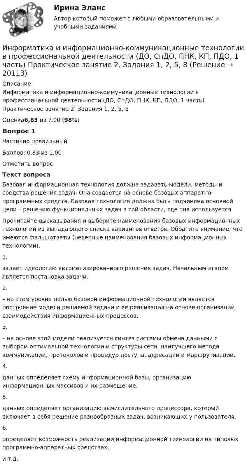      
          Описание
          Информатика и информационно-коммуникационные технологии в профессиональной деятельности (ДО, СпДО, ПНК, КП, ПДО, 1 часть) Практическое занятие 2. Задания 1, 2, 5, 8Оценка6,83 из 7,00 (98%)Вопрос 1Частично правильныйБаллов: 0,83 из 1,00Отметить вопросТекст вопросаБазовая информационная технология должна задавать модели, методы и средства решения задач. Она создается на основе базовых аппаратно-программных средств. Базовая технология должна быть подчинена основной цели – решению функциональных задач в той области, где она используется.Прочитайте высказывания и выберите наименования базовых информационных технологий из выпадающего списка вариантов ответов. Обратите внимание, что имеются фальшответы (неверные наименования базовых информационных технологий).1.   задаёт идеологию автоматизированного решения задач. Начальным этапом является постановка задачи.2.   – на этом уровне целью базовой информационной технологии является построение модели решаемой задачи и её реализация на основе организации взаимодействия информационных процессов.3.   – на основе этой модели реализуется синтез системы обмена данными с выбором оптимальной технологии и структуры сети, наилучшего метода коммуникации, протоколов и процедур доступа, адресации и маршрутизации.4.   данных определяет схему информационной базы, организацию информационных массивов и их размещение.5.   данных определяет организацию вычислительного процессора, который включает в себя решение разнообразных задач, возникающих у пользователя.6.   определяет возможность реализации информационной технологии на типовых программно-аппаратных средствах. и т.д.  
            
            
            Информатика и информационно-коммуникационные технологии в профессиональной деятельности (ДО, СпДО, ПНК, КП, ПДО, 1 часть) Практическое занятие 1. Задания 3, 5, 6, 8Информатика и информационно-коммуникационные технологии в профессиональной деятельности (ДО, СпДО, ПНК, КП, ПДО, 1 часть) Практическое занятие 2. Задания 1, 2, 5, 8Информатика и информационно-коммуникационные технологии в профессиональной деятельности (ДО, СпДо, пнк, кп, ПДо, 1 часть) Тестовые вопросы к разделу 2Информатика и информационно-коммуникационные технологии в профессиональной деятельности (ДО, СпДО, ПНК, кП, ПДО, 1 часть) Тестовые вопросы к разделу 3Информатика и информационно-коммуникационные технологии в профессиональной деятельности (ДО, СпДО, ПНК, КП, ПДО, 2 часть)Информатика и информационно-коммуникационные технологии в профессиональной деятельности (ДО, СпДО, ПНК, КП, ПДО, 2 часть)Информатика и информационно-коммуникационные технологии в профессиональной деятельности (ДО, СпДО, ПНК, КП, ПДО, 2 часть)Информатика и информационно-коммуникационные технологии в профессиональной деятельности (ДО, СпДО, ПНК, КП, ПДО, 1 часть)Информатика и информационно-коммуникационные технологии в профессиональной деятельности (ДО, СпДО, ПНК, КП, ПДО, 1 часть)Информатика и информационно-коммуникационные технологии в профессиональной деятельности (ДО, СпДО, ПНК, КП, ПДО, 1 часть) Информатика и информационно-коммуникационные технологии в профессиональной деятельности (ДО, СпДО, ПНК, КП, ПДО, 1 часть) 1 тестирование Информатика и информационно-коммуникационные технологии в профессиональной деятельности (ДО, СпДО, ПНК, КП, ПДО, 1 часть) 2 тестИнформатика и информационно-коммуникационные технологии в профессиональной деятельности (ДО, СпДО, ПНК, КП, ПДО, 1 часть) 3 тестИнформатика и информационно-коммуникационные технологии в профессиональной деятельности (ДО, СпДО, ПНК, КП, ПДО, 1 часть) Итоговое тестирование