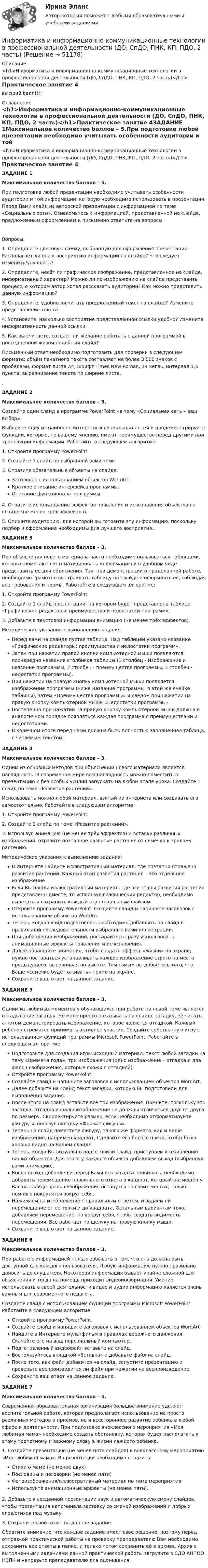      
            Описание
            <h1>Информатика и информационно-коммуникационные технологии в профессиональной деятельности (ДО, СпДО, ПНК, КП, ПДО, 2 часть)</h1>Практическое занятие 4высший балл!!!!! 
            Оглавление
            <h1>Информатика и информационно-коммуникационные технологии в профессиональной деятельности (ДО, СпДО, ПНК, КП, ПДО, 2 часть)</h1>Практическое занятие 4ЗАДАНИЕ 1Максимальное количество баллов – 5.При подготовке любой презентации необходимо учитывать особенности аудитории и той информации, которую необходимо использовать в презентации. Перед Вами слайд из авторской презентации с информацией по теме «Социальные сети». Ознакомьтесь с информацией, представленной на слайде, предложенным оформлением и письменно ответьте на вопросыВопросы:1.               Определите цветовую гамму, выбранную для оформления презентации. Располагает ли она к восприятию информации на слайде? Что следует изменить/улучшить?2.               Определите, несёт ли графическое изображение, представленное на слайде, информативный характер? Можно ли по изображению на слайде представить процесс, о котором автор хотел рассказать аудитории? Как можно представить данную информацию?3.               Определите, удобно ли читать предложенный текст на слайде? Измените представление текста.4.               Установите, насколько восприятие представленной ссылки удобно? Измените информативность данной ссылки.5.               Как вы считаете, создаёт ли желание работать с данной программой в повседневной жизни подобный слайд? Письменный ответ необходимо подготовить для проверки в следующем формате: объём печатного текста составляет не более 3 000 знаков с пробелами, формат листа А4, шрифт Times New Roman, 14 кегль, интервал 1,5 пункта, выравнивание текста по ширине листа..ЗАДАНИЕ 2Максимальное количество баллов – 3.Создайте один слайд в программе PowerPoint на тему «Социальная сеть – ваш выбор».Выберите одну из наиболее интересных социальных сетей и продемонстрируйте функции, которые, по вашему мнению, имеют преимущество перед другими при трансляции информации. Работайте в следующем алгоритме:1. Откройте программу PowerPoint. 2. Создайте 1 слайд по выбранной вами теме. 3. Отразите обязательные объекты на слайде: Заголовок с использованием объектов WordArt.Краткое описание интерфейса программы.Описание функционала программы.4. Отразите использование эффектов появления и исчезновения объектов на слайде (не менее трёх эффектов).5. Опишите аудиторию, для которой вы готовите эту информацию, поскольку подбор и оформление необходимы для лучшего восприятия..ЗАДАНИЕ 3Максимальное количество баллов – 3.При объяснении нового материала часто необходимо пользоваться таблицами, которые помогают систематизировать информацию и в удобном виде представить ее для объяснения. Так, при демонстрации о проделанной работе, необходимо грамотно выстраивать таблицу на слайде и оформлять её, соблюдая все требования и нормы. Работайте в следующем алгоритме:1. Откройте программу PowerPoint.2.  Создайте 1 слайд презентации, на котором будет представлена таблица «Графические редакторы: преимущества и недостатки программ».3. Добавьте к текстовой информации анимацию (не менее трёх эффектов).Методические указания к выполнению задания:Перед вами на слайде пустая таблица. Над таблицей указано название «Графические редакторы: преимущества и недостатки программ».Затем при нажатии правой кнопки компьютерной мыши появляются поочерёдно названия столбиков таблицы (1 столбец - Изображение и название программы, 2 столбец - преимущества программы, 3 столбец - недостатки программы).При нажатии на правую кнопку компьютерной мыши появляется изображение программы (ниже название программы, в этой же ячейке таблицы), затем «Преимущества программы» и следом при нажатии на правую кнопку компьютерной мыши «Недостатки программы».Постепенно при нажатии на правую кнопку компьютерной мыши должна в аналогичном порядке появляться каждая программа с преимуществами и недостатками.В конечном итоге перед нами должна быть полностью заполненная таблица, с читаемым текстом.ЗАДАНИЕ 4Максимальное количество баллов – 3.Одним из основных методов при объяснении нового материала является наглядность. В современом мире всю наглядность можно поместить в презентацию и без особых усилий запускать на любом этапе урока. Создайте 1 слайд по теме «Развитие растений».Использовать можно любой материал, взятый из интернета или создавать его самостоятельно. Работайте в следующем алгоритме:1. Откройте программу PowerPoint.2.  Создайте 1 слайд по теме «Развитие растений».3. Используя анимацию (не менее трёх эффектов) и вставку различных изображений, отразите поэтапное развитие растения от семечка к зрелому растению.Методические указания к выполнению задания:В Интернете найдите иллюстративный материал, где поэтапно отражено развитие растений. Каждый этап развития растения – это отдельное изображение.Если Вы нашли иллюстративный материал, где все этапы развития растения представлены вместе, то используя графический редактор, необходимо вырезать и сохранить каждый этап отдельным файлом.Откройте программу PowerPoint. Создайте слайд и напишите заголовок с использованием объектов WordArt.Теперь, когда слайд подготовлен, необходимо добавлять на слайд в правильной последовательности выбранные вами иллюстрации.При добавлении изображений, постарайтесь сразу использовать анимационные эффекты появления и исчезновения.Далее обращайте внимание, чтобы создать эффект «жизни» на экране, нужно постараться устанавливать каждое изображение строго на место предыдущего, выравнивая по высоте. Тем самым вы добьётесь того, что Ваше «семечко будет оживать» прямо на экране. Сохраните ваш ответ на данное задание.ЗАДАНИЕ 5 Максимальное количество баллов – 3.Одним из любимых моментов у обучающихся при работе по новой теме является отгадывание загадок. Но мало просто показывать на слайде загадку, её читать, а потом демонстрировать изображение, которое является отгадкой. Каждый ребёнок стремится принимать активное участие. Создайте собственную игру с использованием функций программы Microsoft PowerPoint. Работайте в следующем алгоритме:Подготовьте для создания игры исходный материал: текст любой загадки на тему «Времена года», три изображения (одно изображение – отгадка и два фальшизображения, которые схожи с отгадкой).Откройте программу PowerPoint. Создайте слайд и напишите заголовок с использованием объектов WordArt.Далее добавьте на слайд текст загадки, которую Вы подготовили для выполнения задания.После этого на слайд вставьте все три изображения. Помните, поскольку это загадка, отгадка и фальшизображение не должны отличаться друг от друга по размеру. Скорректируйте размер, если необходимо отформатируйте фигуру используя вкладку «Формат фигуры». Теперь на слайд поместите фигуру, такого же формата, как и Ваше изображение, например квадрат. Сделайте его белого цвета, чтобы было хорошо видно на Вашем слайде.Теперь, когда Вы визуально подготовили слайд, приступаем к оживлению наших объектов. Для этого у каждого объекта добавляем выход (выбранную вами анимацию).Когда выход добавлен и перед Вами вся загадка появилась, необходимо добавить перемещение правильного ответа в квадрат, который размещён у Вас на слайде. фальшизображения останутся на своих местах, только немного покрутятся вокруг себя.Нажимаем на изображение с правильным ответом, и задаём ей перемещение от её точки и до квадрата. Остальным вариантам тоже добавляем перемещение, но вокруг себя, чтобы создать видимость перемещения. Всё работает по щелчку на правую кнопку мыши.Сохраните ваш ответ на данное задание.ЗАДАНИЕ 6Максимальное количество баллов – 3.При работе с информацией нельзя забывать о том, что она должна быть доступной для каждого пользователя. Любую информацию нужно правильно доносить до слушателя. Некоторая информация бывает крайне сложной для объяснения и тогда на помощь приходит видеоинформация. Умение использовать в своей деятельности видео и аудио информацию является очень важным для современного педагога.Создайте слайд с использованием функций программы Microsoft PowerPoint. Работайте в следующем алгоритме:Откройте программу PowerPoint.Создайте слайд и напишите заголовок с использованием объектов WordArt.Найдите в Интернете мультфильм о правилах дорожного движения. Скачайте его на ваш персональный компьютер.Подготовленный видеофайл вставьте на слайд.Воспользуйтесь вкладкой «Вставка» и добавьте файл на слайд.После того, как файл добавится на слайд, запустите презентацию и проверьте воспроизводится ли файл при нажатии на воспроизведение.Сохраните ваш ответ на данное задание.ЗАДАНИЕ 7Максимальное количество баллов – 5.Современная образовательная организация большое внимание уделяет воспитательной работе, которая предполагает использование не просто различных методов и приёмов, но и всестороннее развитие ребёнка в любой сфере и деятельности. При подготовке внеклассного мероприятия «Моя любимая мама» необходимо создать обстановку, которая будет располагать к этому трепетному и важному слову в жизни каждого ребёнка.1. Создайте презентацию (не менее пяти слайдов) к внеклассному мероприятию «Моя любимая мама». В презентации необходимо отразить:Стихи о маме (не менее двух)Пословицы и поговорки (не менее пяти)Фотоизображения/иллюстративный материал по теме мероприятияИспользуйте анимационные эффекты (не менее пяти).2. Добавьте к созданной презентации звук и автоматическую смену слайдов, чтобы презентация напоминала заставку со сменой изображений и добрых слов/стихов под музыку3. Сохраните свой ответ на данное задание.Обратите внимание, что каждое задание имеет своё решение, поэтому перед отправкой практической работы на проверку преподавателю Вам необходимо сохранить все ответы в папке, и только потом сохранить её в архиве. Архив с выполненными заданиями данной практической работы загрузите в СДО АНПОО НСПК и направьте преподавателю для оценивания. 
            
            
            Информатика и информационно-коммуникационные технологии в профессиональной деятельности (ДО, СпДО, ПНК, КП, ПДО, 2 часть)Информатика и информационно-коммуникационные технологии в профессиональной деятельности (ДО, СпДО, ПНК, КП, ПДО, 2 часть)Информатика и информационно-коммуникационные технологии в профессиональной деятельности (ДО, СпДО, ПНК, КП, ПДО, 2 часть)Информатика и информационно-коммуникационные технологии в профессиональной деятельности (ДО, СпДО, ПНК, КП, ПДО, 2 часть)Информатика и информационно-коммуникационные технологии в профессиональной деятельности (ДО, СпДО, ПНК, КП, ПДО, 2 часть)Информатика и информационно-коммуникационные технологии в профессиональной деятельности (ДО, СпДО, ПНК, КП, ПДО, 2 часть)Информатика и информационно-коммуникационные технологии в профессиональной деятельности (ДО, СпДО, ПНК, КП, ПДО, 2 часть)Информатика и информационно-коммуникационные технологии в профессиональной деятельности (ДО, СпДО, ПНК, КП, ПДО, 2 часть)Информатика и информационно-коммуникационные технологии в профессиональной деятельности (ДО, СпДО, ПНК, КП, ПДО, 2 часть)Информатика и информационно-коммуникационные технологии в профессиональной деятельности (ДО, СпДО, ПНК, КП, ПДО, 2 часть)Информатика и информационно-коммуникационные технологии в профессиональной деятельности (ДО, СпДО, ПНК, КП, ПДО, 2 часть)Информатика и информационно-коммуникационные технологии в профессиональной деятельности (ДО, СпДО, ПНК, КП, ПДО, 2 часть)Информатика и информационно-коммуникационные технологии в профессиональной деятельности (ДО, СпДО, ПНК, КП, ПДО, 2 часть)Информатика и информационно-коммуникационные технологии в профессиональной деятельности (ДО, СпДО, ПНК, КП, ПДО, 2 часть)