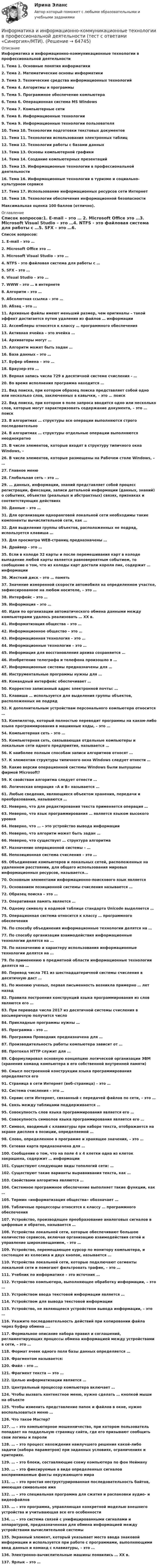      
            Описание
            Информатика и информационно-коммуникационные технологии в профессиональной деятельности1.    Тема 1. Основные понятия информатики2.    Тема 2. Математические основы информатики3.    Тема 3. Технические средства информационных технологий4.    Тема 4. Алгоритмы и программы5.    Тема 5. Программное обеспечение компьютера6.    Тема 6. Операционная система MS Windows7.    Тема 7. Компьютерные сети8.    Тема 8. Информационные технологии9.    Тема 9. Информационные технологии пользователя10.  Тема 10. Технологии подготовки текстовых документов11.  Тема 11. Технологии использования электронных таблиц12.  Тема 12. Технологии работы с базами данных13.  Тема 13. Основы компьютерной графики14.  Тема 14. Создание компьютерных презентаций15.  Тема 15. Информационные технологии в профессиональной деятельности16.  Тема 16. Информационные технологии в туризме и социально-культурном сервисе17.  Тема 17. Использование информационных ресурсов сети Интернет18.  Тема 18. Технологии обеспечения информационной безопасности Максимальная оценка 100 баллов (отлично). 
            Оглавление
            Список вопросов:1.   E-mail – это … 2.  Microsoft Office это …3.  Microsoft Visual Studio – это …4.  NTFS - это файловая система для работы с …5.  SFX – это …6.  Visual Studio – это … 7.  WWW – это … в интернете 8.  Алгоритм – это … 9.  Абсолютная ссылка – это …10.       Абзац – это … 11.       Архивные файлы имеют меньший размер, чем оригиналы – такой эффект достигается путем удаления из файлов … информации 12.       Ассемблеры относятся к классу … программного обеспечения 13.       Активная ячейка – это ячейка … 14.       Архиваторы могут … 15.       Алгоритм может быть задан …16.       База данных – это … 17.       Буфер обмена – это … 18.       Браузер-это … 19.       Верная запись числа 729 в десятичной системе счисления - … 20.       Во время исполнения программа находится … 21.       Вид поиска, при котором образец поиска представляет собой одно или несколько слов, заключенных в кавычки, – это … поиск 22.       Вид поиска, при котором в поле запроса вводится одно или несколько слов, которые могут характеризовать содержание документа, – это … поиск 23.       В алгоритмах … структуры все операции выполняются строго последовательно24.       В алгоритмах … структуры отдельные операции выполняются неоднократно 25.       В числе элементов, которые входят в структуру типичного окна Windows, – 26.       В числе элементов, которые размещены на Рабочем столе Windows, – … 27.       Главное меню 28.       Глобальная сеть – это … 29.       … данных, информации, знаний представляет собой процесс регистрации, фиксации, записи детальной информации (данных, знаний) о событиях, объектах (реальных и абстрактных) связях, признаках и соответствующих действиях 30.       Данные – это … 31.       Для организации одноранговой локальной сети необходимы такие компоненты вычислительной сети, как … 32.       Для выделения группы объектов, расположенных не подряд, используется клавиша … 33.       Для просмотра WEB-страниц предназначены …34.       Драйвер - это … 35.       Если в колоде 32 карты и после перемешивания карт в колоде выпадение любой карты является равновероятным событием, то сообщение о том, что из колоды карт достали короля пик, содержит … информации36.       Жесткий диск – это … память 37.       Значение измеренной скорости автомобиля на определенном участке, зафиксированное на любом носителе, – это … 38.       Интерфейс – это … 39.       Информация – это … 40.       Идеи по организации автоматического обмена данными между компьютерами удалось реализовать … ХХ в. 41.       Информатизация общества – это … 42.       Информационное общество – это … 43.       Информационная технология – это … 44.       Информационные технологии – это …45.       Информация для восстановления архива сохраняется … 46.       Изобретение телеграфа и телефона произошло в … 47.       Информационные системы предназначены для … 48.       Инструментальные программы нужны для … 49.       Командный интерфейс обеспечивает … 50.       Корректно записанный адрес электронной почты: … 51.       Клавиша … используется для выделения группы объектов, расположенных не подряд52.       К дополнительным устройствам персонального компьютера относится … 53.       Компилятор, который полностью переводит программы на каком-либо языке программирования в машинные коды, – это … 54.       Компьютерная сеть – это … 55.       Компьютерная сеть, связывающая отдельные компьютеры и локальные сети одного предприятия, называется … 56.       К наиболее полным способам записи алгоритмов относят … 57.       К элементам структуры типичного окна Windows следует отнести … 58.       Какие версии операционной системы Windows были выпущены фирмой Microsoft?59.       К свойствам алгоритма следует отнести …60.       Логическая операция «А и В» называется … 61.       Любые сведения, являющиеся объектом хранения, передачи и преобразования, называются … 62.       Неверно, что для редактирования текста применяется операция … 63.       Неверно, что язык программирования … является языком высокого уровня 64.       Неверно, что … – это устройство вывода информации 65.       Неверно, что алгоритм может быть задан … 66.       Неверно, что существует … структура алгоритма 67.       Назначение операционной системы – … 68.       Непозиционная система счисления – это … 69.       Объединение компьютеров и локальных сетей, расположенных на удаленном расстоянии, для общего использования мировых информационных ресурсов, называется...70.       Основным элементами информационно-поискового язык является 71.       Основанием позиционной системы счисления называется … 72.       Образец поиска – это … 73.       Оперативная память является … 74.       Одному символу в кодовой таблице стандарта Unicode выделяется … 75.       Операционная система относится к классу … программного обеспечения 76.       По способу объединения информационные технологии делятся на …77.       По способу организации взаимодействия информационные технологии делятся на …78.       По назначению и характеру использования информационные технологии делятся на … 79.       По применению в предметной области информационные технологии делятся на … 80.       Перевод числа 7E1 из шестнадцатеричной системы счисления в десятичную даст …81.       По мнению ученых, первая письменность возникла примерно … лет назад 82.       Правила построения конструкций языка программирования из слов являются его … 83.       При переводе числа 2017 из десятичной системы счисления в восьмеричную получится число 84.       Прикладные программы нужны … 85.       Программа – это … 86.       Программа Проводник предназначена для … 87.       Производительность работы компьютера зависит от …88.       Протокол HTTP служит для … 89.       Сформулировал основную концепцию логической организации ЭВМ (хранения команд компьютера в его собственной внутренней памяти)90.       Смысл построенной конструкции языка программирования определяется его 91.       Страница в сети Интернет (веб-страница) – это … 92.       Система счисления – это … 93.       Сервис сети Интернет, связанный с передачей файлов по сети, – это …94.       Связь между таблицами поддерживается … 95.       Совокупность слов языка программирования является его …96.       Совокупность символов языка программирования является его … 97.       Символ, вводимый с клавиатуры при наборе текста, отображается на экране дисплея в позиции, определяемой … 98.       Слово, определенное в программе и хранящее значения, – это … 99.       Сетевая карта предназначена для … 100.  Сообщение о том, что на поле 4 х 4 клетки одна из клеток закрашена, содержит … информации 101.  Существуют следующие виды топологий сети: … 102.  Существуют такие варианты выравнивания текста, как … 103.  Свойствами алгоритма являются … 104.  Системное программное обеспечение выполняет такие функции, как …105.  Термин «информатизация общества» обозначает … 106.  Табличные процессоры относятся к классу … программного обеспечения 107.  Устройство, производящее преобразование аналоговых сигналов в цифровые и обратно, называется …108.  Устройства локальной сети, которые обеспечивают большое количество сервисов, включая организацию взаимодействия сетей и управление широковещанием, - это … 109.  Устройство, перемещающее курсор по монитору компьютера, и состоящее из колесика и двух кнопок, называется …110.  Устройства локальной сети, которые подключают сегменты локальной сети и помогают фильтровать трафик, – это …111.  Учебник по информатике – это источник … 112.  Устройство компьютера, выполняющее обработку информации, – это … 113.  Устройством ввода текстовой информации является … 114.  Устройством для вывода текстовой информации 115.  Устройство, не являющееся устройством вывода информации, – это … 116.  Укажите последовательность действий при копировании файла через буфер обмена ….117.  Формальное описание набора правил и соглашений, регламентирующих процессы обмена информацией между устройствами в сети, – это … 118.  Формат ячеек одного поля базы данных определяется … 119.  Фрагментом называется: 120.  Файл – это … 121.  Фрагмент текста — это … 122.  Целью информатизации является … 123.  Центральный процессор компьютера включает … 124.  Чтобы вызвать контекстное меню, нужно сделать … кнопкой мыши на объекте 125.  Чтобы изменить представление папок и файлов в окне, нужно воспользоваться меню … 126.  Что такое Мастер?127.  … – это компьютерное мошенничество, при котором пользователь попадает на поддельную страницу сайта, где его призывают сообщить свои логины и пароли 128.  … – это процесс нахождения наилучшего решения какой-либо задачи (набора параметров) при заданных условиях, ограничениях и критериях. 129.  … – это блоки, составляющие схему компьютера по фон Нейману 130.  … – это фиксируемые в виде определенных сигналов воспринимаемые факты окружающего мира131.  … – это простая неструктурированная последовательность байтов, имеющая символьное имя132.  … – это специальная программа для сжатия и распаковки аудио- и видеофайлов 133.  … – это программа, управляющая конкретной моделью внешнего устройства и учитывающая все его особенности 134.  … – это система связей с унифицированными сигналами и аппаратурой, предназначенная для обмена информацией между устройствами вычислительной системы 135.  Экранный элемент, который указывает место ввода знаковой информации и используется при работе с программами, выполняющими ввод данных и команд с клавиатуры, – это … 136.  Электронно-вычислительные машины появились … XX в. 137.  Ярлык – это …   
            
            
            Информатика и информационно-коммуникационные технологии в профессиональной деятельности (тест с ответами Синергия/МОИ/ МТИ /МОСАП)Информатика и информационно-коммуникационные технологии в профессиональной деятельности  (тест с ответами «Синергия»/МТИ).Информатика и информационные технологии (3.6 , 4.6 - Э.1.22) СИБУПК задание 1 по ворд и 2 по эксельИнформатика и информационные технологии в профессиональной деятельности профиль гостиничное дело (тест с ответами Синергия/МОИ/ МТИ /МОСАП)💯 Информатика и информационные технологии в профессиональной деятельности [Тема 4-6] (ответы на тесты Синергия / МОИ / МТИ / МосАП, октябрь 2023)Информатика и информационные технологии . Тема 2. Офисные технологии обработки текстовых документов. Задание 1. СибУПК.Информатика и информационные технологии Тест+Задания СибУПКИнформатика и информационно-коммуникационные технологии в профессиональной деятельности  ТЕСТ-1   НСПКИнформатика и информационно-коммуникационные технологии в профессиональной деятельности  ТЕСТ-2   НСПКИнформатика и информационно-коммуникационные технологии в профессиональной деятельности  ТЕСТ-3   НСПКИнформатика и информационно-коммуникационные технологии в профессиональной деятельности Тест №1 НСПКИнформатика и информационно-коммуникационные технологии в профессиональной деятельности Тест №2 НСПКИнформатика и информационно-коммуникационные технологии в профессиональной деятельности Тест №3 НСПКИнформатика и информационно-коммуникационные технологии в профессиональной деятельности  (тест с ответами «Синергия»).