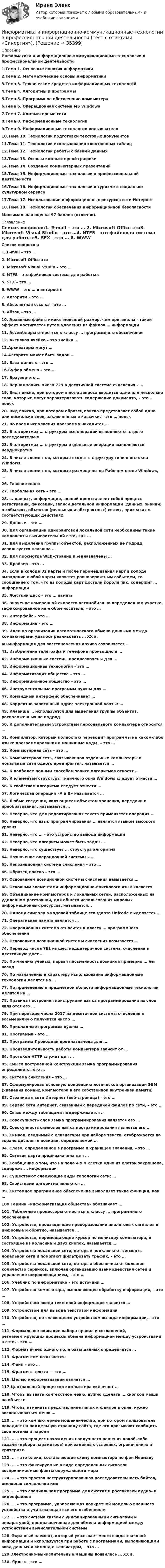      
          Описание
          Информатика и информационно-коммуникационные технологии в профессиональной деятельности 1.Тема 1. Основные понятия информатики2.Тема 2. Математические основы информатики3.Тема 3. Технические средства информационных технологий4.Тема 4. Алгоритмы и программы5.Тема 5. Программное обеспечение компьютера6.Тема 6. Операционная система MS Windows7.Тема 7. Компьютерные сети8.Тема 8. Информационные технологии9.Тема 9. Информационные технологии пользователя10.Тема 10. Технологии подготовки текстовых документов11.Тема 11. Технологии использования электронных таблиц12.Тема 12. Технологии работы с базами данных13.Тема 13. Основы компьютерной графики14.Тема 14. Создание компьютерных презентаций15.Тема 15. Информационные технологии в профессиональной деятельности16.Тема 16. Информационные технологии в туризме и социально-культурном сервисе17.Тема 17. Использование информационных ресурсов сети Интернет18.Тема 18. Технологии обеспечения информационной безопасности Максимальная оценка 97 баллов (отлично). 
          Оглавление
          Список вопросов:1. E-mail – это … 2. Microsoft Office это3. Microsoft Visual Studio – это …4. NTFS - это файловая система для работы с5. SFX – это … 6. WWW – это … в интернете 7. Алгоритм – это …8. Абсолютная ссылка – это …9. Абзац – это … 10. Архивные файлы имеют меньший размер, чем оригиналы – такой эффект достигается путем удаления из файлов … информации 11. Ассемблеры относятся к классу … программного обеспечения12. Активная ячейка – это ячейка … 13.Архиваторы могут …14.Алгоритм может быть задан …15. База данных – это … 16.Буфер обмена – это …17. Браузер-это …18. Верная запись числа 729 в десятичной системе счисления - … 19. Вид поиска, при котором в поле запроса вводится одно или несколько слов, которые могут характеризовать содержание документа, – это … поиск20. Вид поиска, при котором образец поиска представляет собой одно или несколько слов, заключенных в кавычки, – это … поиск21. Во время исполнения программа находится … 22. В алгоритмах … структуры все операции выполняются строго последовательно23. В алгоритмах … структуры отдельные операции выполняются неоднократно24. В числе элементов, которые входят в структуру типичного окна Windows, 25. В числе элементов, которые размещены на Рабочем столе Windows, – …26. Главное меню27. Глобальная сеть – это … 28. … данных, информации, знаний представляет собой процесс регистрации, фиксации, записи детальной информации (данных, знаний) о событиях, объектах (реальных и абстрактных) связях, признаках и соответствующих действиях 29. Данные – это … 30. Для организации одноранговой локальной сети необходимы такие компоненты вычислительной сети, как …31. Для выделения группы объектов, расположенных не подряд, используется клавиша …32. Для просмотра WEB-страниц предназначены …33. Драйвер - это …34. Если в колоде 32 карты и после перемешивания карт в колоде выпадение любой карты является равновероятным событием, то сообщение о том, что из колоды карт достали короля пик, содержит … информации35. Жесткий диск – это … память36. Значение измеренной скорости автомобиля на определенном участке, зафиксированное на любом носителе, – это …37. Интерфейс – это …38. Информация – это … 39. Идеи по организации автоматического обмена данными между компьютерами удалось реализовать … ХХ в. 40.Информация для восстановления архива сохраняется …41. Изобретение телеграфа и телефона произошло в …42. Информационные системы предназначены для … 43. Информационная технология – это … 44. Информатизация общества – это …45. Информационное общество – это … 46. Инструментальные программы нужны для … 47. Командный интерфейс обеспечивает … 48. Корректно записанный адрес электронной почты: …49. Клавиша … используется для выделения группы объектов, расположенных не подряд50. К дополнительным устройствам персонального компьютера относится …51. Компилятор, который полностью переводит программы на каком-либо языке программирования в машинные коды, – это …52. Компьютерная сеть – это …53. Компьютерная сеть, связывающая отдельные компьютеры и локальные сети одного предприятия, называется … 54. К наиболее полным способам записи алгоритмов относят … 55. К элементам структуры типичного окна Windows следует отнести … 56. К свойствам алгоритма следует отнести …57. Логическая операция «А и В» называется …58. Любые сведения, являющиеся объектом хранения, передачи и преобразования, называются …59. Неверно, что для редактирования текста применяется операция …60. Неверно, что язык программирования … является языком высокого уровня61. Неверно, что … – это устройство вывода информации62. Неверно, что алгоритм может быть задан …63. Неверно, что существует … структура алгоритма64. Назначение операционной системы – …65. Непозиционная система счисления – это …66. Образец поиска – это …67. Основанием позиционной системы счисления называется … 68. Основным элементами информационно-поискового язык является69. Объединение компьютеров и локальных сетей, расположенных на удаленном расстоянии, для общего использования мировых информационных ресурсов, называется...70. Одному символу в кодовой таблице стандарта Unicode выделяется …71. Оперативная память является …72. Операционная система относится к классу … программного обеспечения73. Основанием позиционной системы счисления называется …74. Перевод числа 7E1 из шестнадцатеричной системы счисления в десятичную даст …75. По мнению ученых, первая письменность возникла примерно … лет назад76. По назначению и характеру использования информационные технологии делятся на …77. По применению в предметной области информационные технологии делятся на …78. Правила построения конструкций языка программирования из слов являются его …79. При переводе числа 2017 из десятичной системы счисления в восьмеричную получится число …80. Прикладные программы нужны …81. Программа – это …82. Программа Проводник предназначена для …83. Производительность работы компьютера зависит от …84. Протокол HTTP служит для …85. Смысл построенной конструкции языка программирования определяется его …86. Система счисления – это …87. Сформулировал основную концепцию логической организации ЭВМ (хранения команд компьютера в его собственной внутренней памяти) 88. Страница в сети Интернет (веб-страница) – это …89. Сервис сети Интернет, связанный с передачей файлов по сети, – это …90. Связь между таблицами поддерживается …91. Совокупность слов языка программирования является его …92. Совокупность символов языка программирования является его …93. Символ, вводимый с клавиатуры при наборе текста, отображается на экране дисплея в позиции, определяемой … 94. Слово, определенное в программе и хранящее значения, – это … 95. Сетевая карта предназначена для …96. Сообщение о том, что на поле 4 х 4 клетки одна из клеток закрашена, содержит … информации97. Существуют следующие виды топологий сети: …98. Свойствами алгоритма являются …99. Системное программное обеспечение выполняет такие функции, как …100 Термин «информатизация общества» обозначает …101. Табличные процессоры относятся к классу … программного обеспечения102. Устройство, производящее преобразование аналоговых сигналов в цифровые и обратно, называется …103. Устройство, перемещающее курсор по монитору компьютера, и состоящее из колесика и двух кнопок, называется …104. Устройства локальной сети, которые подключают сегменты локальной сети и помогают фильтровать трафик, – это …105. Устройства локальной сети, которые обеспечивают большое количество сервисов, включая организацию взаимодействия сетей и управление широковещанием, - это …106. Учебник по информатике – это источник … 107. Устройство компьютера, выполняющее обработку информации, – это … 108. Устройством ввода текстовой информации является … 109. Устройством для вывода текстовой информации110. Устройство, не являющееся устройством вывода информации, – это … 111. Формальное описание набора правил и соглашений, регламентирующих процессы обмена информацией между устройствами в сети, – это … 112. Формат ячеек одного поля базы данных определяется … 113. Фрагментом называется: 114. Файл – это …115. Фрагмент текста — это …116. Целью информатизации является … 117.Центральный процессор компьютера включает … 118. Чтобы вызвать контекстное меню, нужно сделать … кнопкой мыши на объекте119. Чтобы изменить представление папок и файлов в окне, нужно воспользоваться меню …120. … – это компьютерное мошенничество, при котором пользователь попадает на поддельную страницу сайта, где его призывают сообщить свои логины и пароли 121. … – это процесс нахождения наилучшего решения какой-либо задачи (набора параметров) при заданных условиях, ограничениях и критериях.122. … – это блоки, составляющие схему компьютера по фон Нейману123. … – это фиксируемые в виде определенных сигналов воспринимаемые факты окружающего мира 124. … – это простая неструктурированная последовательность байтов, имеющая символьное имя125. … – это специальная программа для сжатия и распаковки аудио- и видеофайлов126. … – это программа, управляющая конкретной моделью внешнего устройства и учитывающая все его особенности127. … – это система связей с унифицированными сигналами и аппаратурой, предназначенная для обмена информацией между устройствами вычислительной системы 128. Экранный элемент, который указывает место ввода знаковой информации и используется при работе с программами, выполняющими ввод данных и команд с клавиатуры, – это …129.Электронно-вычислительные машины появились … XX в.130. Ярлык – это … 
            
            
            Информатика и информационно-коммуникационные технологии в профессиональной деятельности  (тест с ответами «Синергия»).Информатика и информационно-коммуникационные технологии в профессиональной деятельности (тест с ответами «Синергия»).Информатика и информационно-коммуникационные технологии в профессиональной деятельности (тест с ответами Синергия/МОИ/ МТИ /МОСАП)Информатика и информационно-коммуникационные технологии в профессиональной деятельности  (тест с ответами «Синергия»/МТИ).Информатика и информационные технологии (3.6 , 4.6 - Э.1.22) СИБУПК задание 1 по ворд и 2 по эксельИнформатика и информационные технологии в профессиональной деятельности профиль гостиничное дело (тест с ответами Синергия/МОИ/ МТИ /МОСАП)💯 Информатика и информационные технологии в профессиональной деятельности [Тема 4-6] (ответы на тесты Синергия / МОИ / МТИ / МосАП, октябрь 2023)Информатика и информационно-коммуникационные технологии в профессиональной деятельности СинергияИнформатика и информационно-коммуникационные технологии в профессиональной деятельности СИНЕРГИЯ 2022 ОТВЕТЫ ВСЕ ВОПРОСЫИнформатика и информационно-коммуникационные технологии в профессиональной деятельности  ТЕСТ-1   НСПКИнформатика и информационно-коммуникационные технологии в профессиональной деятельности  ТЕСТ-2   НСПКИнформатика и информационно-коммуникационные технологии в профессиональной деятельности  ТЕСТ-3   НСПКИнформатика и информационно-коммуникационные технологии в профессиональной деятельности Тест №1 НСПКИнформатика и информационно-коммуникационные технологии в профессиональной деятельности Тест №2 НСПК