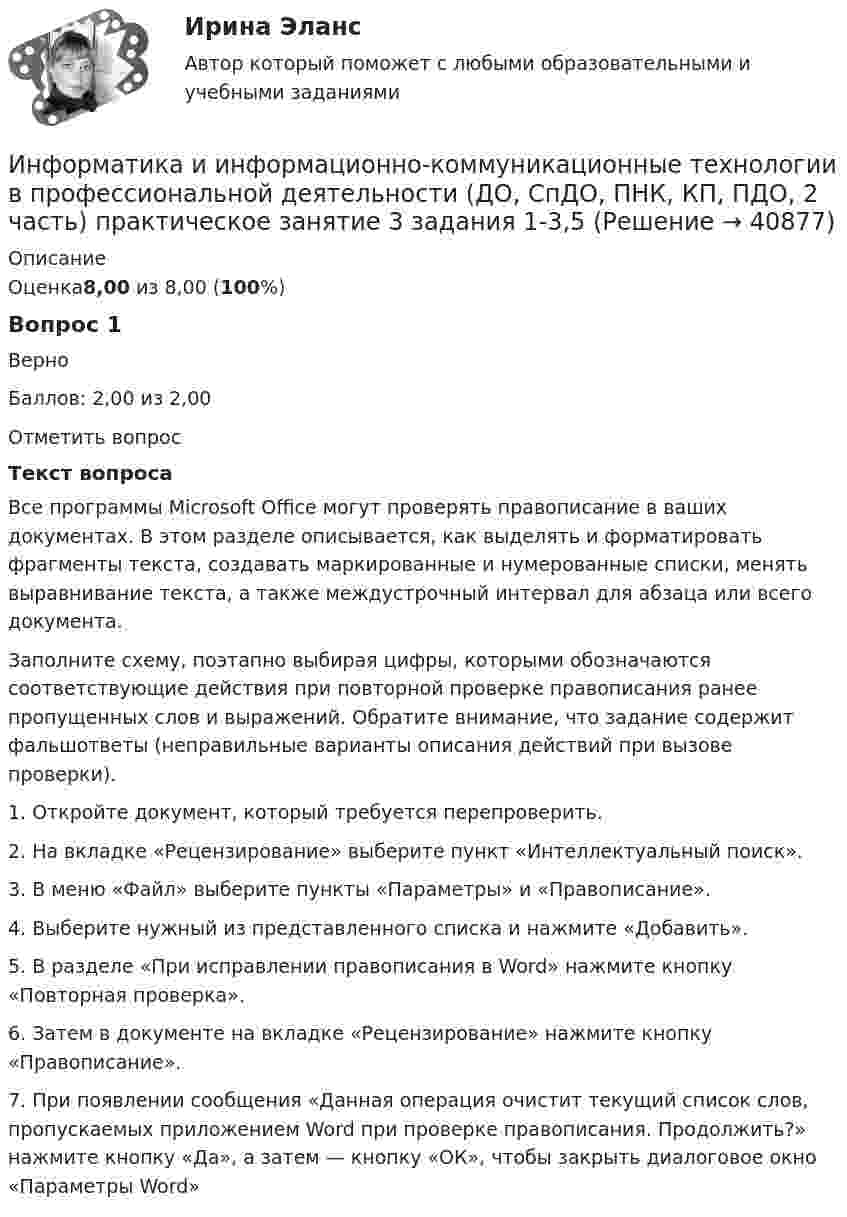    
          Описание
          Оценка8,00 из 8,00 (100%)Вопрос 1ВерноБаллов: 2,00 из 2,00Отметить вопросТекст вопросаВсе программы Microsoft Office могут проверять правописание в ваших документах. В этом разделе описывается, как выделять и форматировать фрагменты текста, создавать маркированные и нумерованные списки, менять выравнивание текста, а также междустрочный интервал для абзаца или всего документа.Заполните схему, поэтапно выбирая цифры, которыми обозначаются соответствующие действия при повторной проверке правописания ранее пропущенных слов и выражений. Обратите внимание, что задание содержит фальшответы (неправильные варианты описания действий при вызове проверки). 1. Откройте документ, который требуется перепроверить.2. На вкладке «Рецензирование» выберите пункт «Интеллектуальный поиск».3. В меню «Файл» выберите пункты «Параметры» и «Правописание».4. Выберите нужный из представленного списка и нажмите «Добавить».5. В разделе «При исправлении правописания в Word» нажмите кнопку «Повторная проверка».6. Затем в документе на вкладке «Рецензирование» нажмите кнопку «Правописание».7. При появлении сообщения «Данная операция очистит текущий список слов, пропускаемых приложением Word при проверке правописания. Продолжить?» нажмите кнопку «Да», а затем — кнопку «ОК», чтобы закрыть диалоговое окно «Параметры Word»  
            
            
            Информатика и информационно-коммуникационные технологии в профессиональной деятельности (ДО, СпДО, ПНК, КП, ПДО, 2 часть) Практическое занятие 3. Задание 9 НСПКИнформатика и информационно-коммуникационные технологии в профессиональной деятельности (ДО, СпДО, ПНК, КП, ПДО, 2 часть) практическое занятие 3 задания 1-3,5Информатика и информационно-коммуникационные технологии в профессиональной деятельности (ДО, СпДО, ПНК, КП, ПДО, 2 часть) Практическое занятие 3. Задания 1 - 3, 5Информатика и информационно-коммуникационные технологии в профессиональной деятельности (ДО, СпДО, ПНК, КП, ПДО, 2 часть) Практическое занятие 3. Задания 4, 6 - 10Информатика и информационно-коммуникационные технологии в профессиональной деятельности (ДО, СпДО, ПНК, КП, ПДО, 2 часть)   Практическое занятие 4  Информатика и информационно-коммуникационные технологии в профессиональной деятельности (ДО, СпДО, ПНК, КП, ПДО, 2 часть) Практическое занятие 4Информатика и информационно-коммуникационные технологии в профессиональной деятельности (ДО, СпДО, ПНК, КП, ПДО, 2 часть) Практическое занятие 4Информатика и информационно-коммуникационные технологии в профессиональной деятельности (ДО, СпДО, ПНК, КП, ПДО, 2 часть) КОМПЛЕКСИнформатика и информационно-коммуникационные технологии в профессиональной деятельности (ДО, СпДО, ПНК, КП, ПДО, 2 часть) КомплексноеИнформатика и информационно-коммуникационные технологии в профессиональной деятельности (ДО, СпДО, ПНК, КП, ПДО, 2 часть) Комплексное задание Информатика и информационно-коммуникационные технологии в профессиональной деятельности (ДО, СпДО, ПНК, КП, ПДО, 2 часть) Практическое занятие 3. Задание 10 НСПКИнформатика и информационно-коммуникационные технологии в профессиональной деятельности (ДО, СпДО, ПНК, КП, ПДО, 2 часть) Практическое занятие 3. Задание 4Информатика и информационно-коммуникационные технологии в профессиональной деятельности (ДО, СпДО, ПНК, КП, ПДО, 2 часть) Практическое занятие 3. Задание 6Информатика и информационно-коммуникационные технологии в профессиональной деятельности (ДО, СпДО, ПНК, КП, ПДО, 2 часть) Практическое занятие 3. Задание 7
