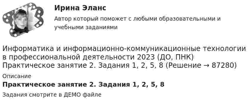     
            Описание
            Практическое занятие 2. Задания 1, 2, 5, 8Задания смотрите в ДЕМО файле   
            
            
            Информатика и информационно-коммуникационные технологии в профессиональной деятельности 2023 (ДО, ПНК) Практическое занятие 1. Задания 5, 6Информатика и информационно-коммуникационные технологии в профессиональной деятельности 2023 (ДО, ПНК) Практическое занятие 2. Задания 1, 2, 5, 8Информатика и информационно-коммуникационные технологии в профессиональной деятельности 2023 (ДО, ПНК) Практическое занятие 3. Задания 1 - 3, 5Информатика и информационно-коммуникационные технологии в профессиональной деятельности 2023 (ДО, ПНК) Практическое занятие 3. Задания 1 - 3, 5 Информатика и информационно-коммуникационные технологии в профессиональной деятельности 2023 (ДО, ПНК) Практическое занятие 4 ИНФОРМАТИКА И ИНФОРМАЦИОННО-КОММУНИКАЦИОННЫЕ ТЕХНОЛОГИИ В ПРОФЕССИОНАЛЬНОЙ ДЕЯТЕЛЬНОСТИ 2023 (ДО, ПНК) Раздел 1. Общий состав и структура персональных ЭВМ и вычислительных систем. Программное обеспечение.Информатика и информационно-коммуникационные технологии в профессиональной деятельности 2023 (ДО, ПНК) Раздел 2. Информационные технологииИНФОРМАТИКА И ИНФОРМАЦИОННО-КОММУНИКАЦИОННЫЕ ТЕХНОЛОГИИ В ПРОФЕССИОНАЛЬНОЙ ДЕЯТЕЛЬНОСТИ 2023 (ДО, ПНК)   Комплексное заданиеИНФОРМАТИКА И ИНФОРМАЦИОННО-КОММУНИКАЦИОННЫЕ ТЕХНОЛОГИИ В ПРОФЕССИОНАЛЬНОЙ ДЕЯТЕЛЬНОСТИ 2023 (ДО, ПНК) Комплексное заданиеИНФОРМАТИКА И ИНФОРМАЦИОННО-КОММУНИКАЦИОННЫЕ ТЕХНОЛОГИИ В ПРОФЕССИОНАЛЬНОЙ ДЕЯТЕЛЬНОСТИ 2023 (ДО, ПНК) Комплексное заданиеИНФОРМАТИКА И ИНФОРМАЦИОННО-КОММУНИКАЦИОННЫЕ ТЕХНОЛОГИИ В ПРОФЕССИОНАЛЬНОЙ ДЕЯТЕЛЬНОСТИ 2023 (ДО, ПНК) Комплексное заданиеИНФОРМАТИКА И ИНФОРМАЦИОННО-КОММУНИКАЦИОННЫЕ ТЕХНОЛОГИИ В ПРОФЕССИОНАЛЬНОЙ ДЕЯТЕЛЬНОСТИ 2023 (ДО, ПНК) Комплексное заданиеИНФОРМАТИКА И ИНФОРМАЦИОННО-КОММУНИКАЦИОННЫЕ ТЕХНОЛОГИИ В ПРОФЕССИОНАЛЬНОЙ ДЕЯТЕЛЬНОСТИ 2023 (ДО, ПНК) Комплексное заданиеИНФОРМАТИКА И ИНФОРМАЦИОННО-КОММУНИКАЦИОННЫЕ ТЕХНОЛОГИИ В ПРОФЕССИОНАЛЬНОЙ ДЕЯТЕЛЬНОСТИ 2023 (ДО, ПНК) Комплексное задание
