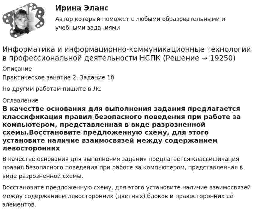     
          Описание
          Практическое занятие 2. Задание 10По другим работам пишите в ЛС 
          Оглавление
          В качестве основания для выполнения задания предлагается классификация правил безопасного поведения при работе за компьютером, представленная в виде разрозненной схемы.Восстановите предложенную схему, для этого установите наличие взаимосвязей между содержанием левосторонних (цветных) блоков и правосторонних её элементов. 
            
            
            Информатика и информационно-коммуникационные технологии в профессиональной деятельности НСПКИнформатика и информационно-коммуникационные технологии в профессиональной деятельности НСПКИнформатика и информационно-коммуникационные технологии в профессиональной деятельности НСПКИнформатика и информационно-коммуникационные технологии в профессиональной деятельности НСПКИнформатика и информационно-коммуникационные технологии в профессиональной деятельности НСПК Тестовые вопросы к разделу 1 Тест 1Информатика и информационно-коммуникационные технологии в профессиональной деятельности НСПК Тестовые вопросы к разделу 2 Тест 2Информатика и информационно-коммуникационные технологии в профессиональной деятельности НСПК Тестовые вопросы к разделу 3 Тест 3Информатика и информационно-коммуникационные технологии в профессиональной деятельности (ДО, СпДО, ПНК, КП, ПДО, 2 часть) Тестовые вопросы к разделу  5 (НСПК)Информатика и информационно-коммуникационные технологии в профессиональной деятельности Комплексное задание  НСПКИнформатика и информационно-коммуникационные технологии в профессиональной деятельности комплексное НСПКИнформатика и информационно-коммуникационные технологии в профессиональной деятельности НспкИнформатика и информационно-коммуникационные технологии в профессиональной деятельности  НСПК Информатика и информационно-коммуникационные технологии в профессиональной деятельности НСПКИнформатика и информационно-коммуникационные технологии в профессиональной деятельности НСПК