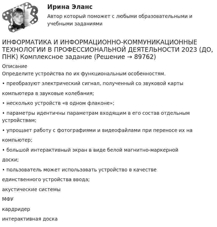      
            Описание
            Определите устройства по их функциональным особенностям.• преобразуют электрический сигнал, полученный со звуковой картыкомпьютера в звуковые колебания;• несколько устройств «в одном флаконе»;• параметры идентичны параметрам входящим в его состав отдельным устройствам; • упрощает работу с фотографиями и видеофайлами при переносе их накомпьютер;• большой интерактивный экран в виде белой магнитно-маркернойдоски;• пользователь может использовать устройство в качествеединственного устройства ввода;акустические системыМФУкардридеринтерактивная доска   
            
            
            ИНФОРМАТИКА И ИНФОРМАЦИОННО-КОММУНИКАЦИОННЫЕ ТЕХНОЛОГИИ В ПРОФЕССИОНАЛЬНОЙ ДЕЯТЕЛЬНОСТИ 2023 (ДО, ПНК) Комплексное заданиеИНФОРМАТИКА И ИНФОРМАЦИОННО-КОММУНИКАЦИОННЫЕ ТЕХНОЛОГИИ В ПРОФЕССИОНАЛЬНОЙ ДЕЯТЕЛЬНОСТИ 2023 (ДО, ПНК) Комплексное заданиеИнформатика и информационно-коммуникационные технологии в профессиональной деятельности 2023 (ДО, ПНК) Практическое занятие 1. Задания 5, 6Информатика и информационно-коммуникационные технологии в профессиональной деятельности 2023 (ДО, ПНК) Практическое занятие 2. Задания 1, 2, 5, 8Информатика и информационно-коммуникационные технологии в профессиональной деятельности 2023 (ДО, ПНК) Практическое занятие 3. Задания 1 - 3, 5Информатика и информационно-коммуникационные технологии в профессиональной деятельности 2023 (ДО, ПНК) Практическое занятие 3. Задания 1 - 3, 5 Информатика и информационно-коммуникационные технологии в профессиональной деятельности 2023 (ДО, ПНК) Практическое занятие 4 Информатика и информационно-коммуникационные технологии в профессиональной деятельностиИНФОРМАТИКА И ИНФОРМАЦИОННО-КОММУНИКАЦИОННЫЕ ТЕХНОЛОГИИ В ПРОФЕССИОНАЛЬНОЙ ДЕЯТЕЛЬНОСТИИНФОРМАТИКА И ИНФОРМАЦИОННО-КОММУНИКАЦИОННЫЕ ТЕХНОЛОГИИ В ПРОФЕССИОНАЛЬНОЙ ДЕЯТЕЛЬНОСТИ 2023 (ДО, ПНК)   Комплексное заданиеИНФОРМАТИКА И ИНФОРМАЦИОННО-КОММУНИКАЦИОННЫЕ ТЕХНОЛОГИИ В ПРОФЕССИОНАЛЬНОЙ ДЕЯТЕЛЬНОСТИ 2023 (ДО, ПНК) Комплексное заданиеИНФОРМАТИКА И ИНФОРМАЦИОННО-КОММУНИКАЦИОННЫЕ ТЕХНОЛОГИИ В ПРОФЕССИОНАЛЬНОЙ ДЕЯТЕЛЬНОСТИ 2023 (ДО, ПНК) Комплексное заданиеИНФОРМАТИКА И ИНФОРМАЦИОННО-КОММУНИКАЦИОННЫЕ ТЕХНОЛОГИИ В ПРОФЕССИОНАЛЬНОЙ ДЕЯТЕЛЬНОСТИ 2023 (ДО, ПНК) Комплексное заданиеИНФОРМАТИКА И ИНФОРМАЦИОННО-КОММУНИКАЦИОННЫЕ ТЕХНОЛОГИИ В ПРОФЕССИОНАЛЬНОЙ ДЕЯТЕЛЬНОСТИ 2023 (ДО, ПНК) Комплексное задание