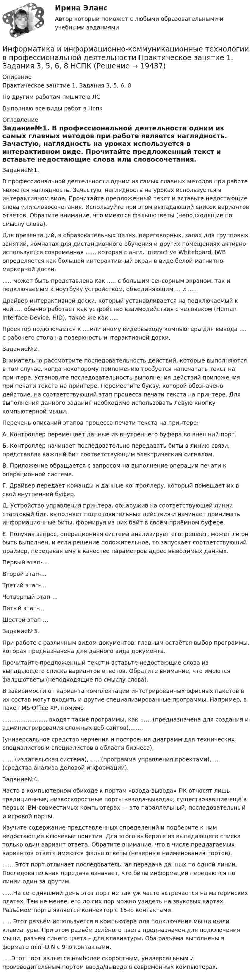     
          Описание
          Практическое занятие 1. Задания 3, 5, 6, 8 По другим работам пишите в ЛСВыполняю все виды работ в Нспк 
          Оглавление
          Задание№1.
В профессиональной деятельности одним из самых главных методов при работе является наглядность. Зачастую, наглядность на уроках используется в интерактивном виде. Прочитайте предложенный текст и вставьте недостающие слова или словосочетания. Используйте при этом выпадающий список вариантов ответов. Обратите внимание, что имеются фальшответы (неподходящие по смыслу слова).
Для презентаций, в образовательных целях, переговорных, залах для групповых занятий, комнатах для дистанционного обучения и других помещениях активно используется современная ....., которая с англ. Interactive Whiteboard, IWB определяется как большой интерактивный экран в виде белой магнитно-маркерной доски.
..... может быть представлена как ..... с большим сенсорным экраном, так и подключаемым к ноутбуку устройством, объединяющим ... и .....
Драйвер интерактивной доски, который устанавливается на подключаемый к ней .... обычно работает как устройство взаимодействия с человеком (Human Interface Device, HID), такое же как .....
Проектор подключается к ....или иному видеовыходу компьютера для вывода ....  с рабочего стола на поверхность интерактивной доски.
Задание№2.
Внимательно рассмотрите последовательность действий, которые выполняются в том случае, когда некоторому приложению требуется напечатать текст на принтере. Установите последовательность выполнения действий приложения при печати текста на принтере. Переместите букву, которой обозначено действие, на соответствующий этап процесса печати текста на принтере. Для выполнения данного задания необходимо использовать левую кнопку компьютерной мыши.
Перечень описаний этапов процесса печати текста на принтере:
А. Контроллер перемещает данные из внутреннего буфера во внешний порт.
Б. Контроллер начинает последовательно передавать биты в линию связи, представляя каждый бит соответствующим электрическим сигналом.
В. Приложение обращается с запросом на выполнение операции печати к операционной системе.
Г. Драйвер передает команды и данные контроллеру, который помещает их в свой внутренний буфер.
Д. Устройство управления принтера, обнаружив на соответствующей линии стартовый бит, выполняет подготовительные действия и начинает принимать информационные биты, формируя из них байт в своём приёмном буфере.
Е. Получив запрос, операционная система анализирует его, решает, может ли он быть выполнен, и если решение положительное, то запускает соответствующий драйвер, передавая ему в качестве параметров адрес выводимых данных.
Первый этап- ...
Второй этап-...
Третий этап-...
Четвертый этап-...
Пятый этап-...
Шестой этап-...
Задание№3.
При работе с различным видом документов, главным остаётся выбор программы, которая предназначена для данного вида документа.
Прочитайте предложенный текст и вставьте недостающие слова из выпадающего списка вариантов ответов. Обратите внимание, что имеются фальшответы (неподходящие по смыслу слова).
В зависимости от варианта комплектации интегрированных офисных пакетов в их состав могут входить и другие специализированные программы. Например, в пакет MS Office XP, помимо
......................... входят такие программы, как ...... (предназначена для создания и администрирования сложных веб-сайтов),.......
(универсальное средство черчения и построения диаграмм для технических специалистов и специалистов в области бизнеса), 
...... (издательская система), .....  (программа управления проектами), .....  (средства анализа деловой информации).
Задание№4.
Часто в компьютерном обиходе к портам «ввода-вывода» ПК относят лишь традиционные, низкоскоростные порты «ввода-вывода», существовавшие ещё в первых IBM-совместимых компьютерах — это параллельный, последовательный и игровой порты.
Изучите содержание представленных определений и подберите к ним недостающие ключевые понятия. Для этого выберите из выпадающего списка только один вариант ответа. Обратите внимание, что в числе предлагаемых вариантов ответа имеются фальшответы (неверные наименования портов).
...... Этот порт отличает последовательная передача данных по одной линии. Последовательная передача означает, что биты информации передаются по линии один за другим.
......На сегодняшний день этот порт не так уж часто встречается на материнских платах. Тем не менее, его до сих пор можно увидеть на звуковых картах. Разъёмом порта является коннектор c 15-ю контактами.
..... Этот разъём используется в компьютере для подключения мыши и/или клавиатуры. При этом разъём зелёного цвета предназначен для подключения мыши, разъём синего цвета – для клавиатуры.  Оба разъёма выполнены в формате mini-DIN c 9-ю контактами.
.....Этот порт является наиболее скоростным, универсальным и производительным портом ввода/вывода в современных компьютерах.



 
            
            
            Информатика и информационно-коммуникационные технологии в профессиональной деятельности  Практическое занятие 1. Задание 9  НСПКИнформатика и информационно-коммуникационные технологии в профессиональной деятельности Практическое занятие 1. Задания 3, 5, 6, 8 НСПКИнформатика и информационно-коммуникационные технологии в профессиональной деятельности  Практическое занятие 1. Задания 3  НСПКИнформатика и информационно-коммуникационные технологии в профессиональной деятельности Практическое занятие 1. Задания 8Информатика и информационно-коммуникационные технологии в профессиональной деятельности Практическое занятие 2. Задание 3Информатика и информационно-коммуникационные технологии в профессиональной деятельности Практическое занятие 2. Задание 7Информатика и информационно-коммуникационные технологии в профессиональной деятельности Практическое занятие 2. Задания 1, 2, 5, 8 НСПК💯 Информатика и информационно-коммуникационные технологии в профессиональной деятельности (ответы на тест Синергия / МТИ / МосАП, июнь 2022)💯 Информатика и информационно-коммуникационные технологии в профессиональной деятельности (правильные ответы на тест Синергия / МОИ / МТИ / МосАП)💯 Информатика и информационно-коммуникационные технологии в профессиональной деятельности (правильные ответы на тест Синергия / МОИ / МТИ / МосАП, август 2023)Информатика и информационно-коммуникационные технологии в профессиональной деятельности Практическое занятие 1. Задание 10Информатика и информационно-коммуникационные технологии в профессиональной деятельности Практическое занятие 1. Задание 10 НСПКИнформатика и информационно-коммуникационные технологии в профессиональной деятельности  Практическое занятие 1. Задание 10  НСПКИнформатика и информационно-коммуникационные технологии в профессиональной деятельности  Практическое занятие 1. Задание 1   НСПК