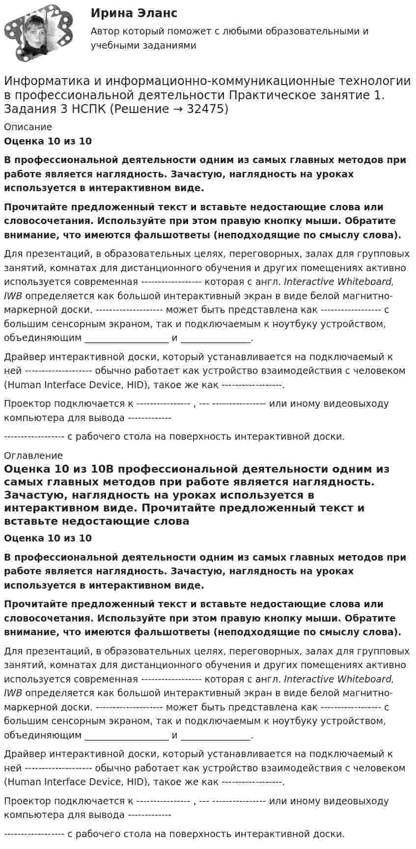      
          Описание
          Оценка 10 из 10В профессиональной деятельности одним из самых главных методов при работе является наглядность. Зачастую, наглядность на уроках используется в интерактивном виде. Прочитайте предложенный текст и вставьте недостающие слова или словосочетания. Используйте при этом правую кнопку мыши. Обратите внимание, что имеются фальшответы (неподходящие по смыслу слова).Для презентаций, в образовательных целях, переговорных, залах для групповых занятий, комнатах для дистанционного обучения и других помещениях активно используется современная   ------------------   которая с англ. Interactive Whiteboard, IWB определяется как большой интерактивный экран в виде белой магнитно-маркерной доски.  --------------------   может быть представлена как ------------------  с большим сенсорным экраном, так и подключаемым к ноутбуку устройством, объединяющим __________________ и  _______________.Драйвер интерактивной доски, который устанавливается на подключаемый к ней  --------------------   обычно работает как устройство взаимодействия с человеком (Human Interface Device, HID), такое же как ------------------.Проектор подключается к  ---------------- ,  --- ----------------  или иному видеовыходу компьютера для вывода  ------------------------------- с рабочего стола на поверхность интерактивной доски. 
          Оглавление
          Оценка 10 из 10В профессиональной деятельности одним из самых главных методов при работе является наглядность. Зачастую, наглядность на уроках используется в интерактивном виде. Прочитайте предложенный текст и вставьте недостающие слова или словосочетания. Используйте при этом правую кнопку мыши. Обратите внимание, что имеются фальшответы (неподходящие по смыслу слова).Для презентаций, в образовательных целях, переговорных, залах для групповых занятий, комнатах для дистанционного обучения и других помещениях активно используется современная   ------------------   которая с англ. Interactive Whiteboard, IWB определяется как большой интерактивный экран в виде белой магнитно-маркерной доски.  --------------------   может быть представлена как ------------------  с большим сенсорным экраном, так и подключаемым к ноутбуку устройством, объединяющим __________________ и  _______________.Драйвер интерактивной доски, который устанавливается на подключаемый к ней  --------------------   обычно работает как устройство взаимодействия с человеком (Human Interface Device, HID), такое же как ------------------.Проектор подключается к  ---------------- ,  --- ----------------  или иному видеовыходу компьютера для вывода  ------------------------------- с рабочего стола на поверхность интерактивной доски. 
            
            
            Информатика и информационно-коммуникационные технологии в профессиональной деятельности Практическое занятие 1. Задания 3, 5, 6, 8 НСПКИнформатика и информационно-коммуникационные технологии в профессиональной деятельности  Практическое занятие 1. Задания 3  НСПКИнформатика и информационно-коммуникационные технологии в профессиональной деятельности Практическое занятие 1. Задания 8Информатика и информационно-коммуникационные технологии в профессиональной деятельности Практическое занятие 2. Задание 3Информатика и информационно-коммуникационные технологии в профессиональной деятельности Практическое занятие 2. Задание 7Информатика и информационно-коммуникационные технологии в профессиональной деятельности Практическое занятие 2. Задания 1, 2, 5, 8 НСПКИнформатика и информационно-коммуникационные технологии в профессиональной деятельности Практическое занятие 2. Задания 1, 2, 5, 8  НСПК💯 Информатика и информационно-коммуникационные технологии в профессиональной деятельности (правильные ответы на тест Синергия / МОИ / МТИ / МосАП)💯 Информатика и информационно-коммуникационные технологии в профессиональной деятельности (правильные ответы на тест Синергия / МОИ / МТИ / МосАП, август 2023)Информатика и информационно-коммуникационные технологии в профессиональной деятельности Практическое занятие 1. Задание 10Информатика и информационно-коммуникационные технологии в профессиональной деятельности Практическое занятие 1. Задание 10 НСПКИнформатика и информационно-коммуникационные технологии в профессиональной деятельности  Практическое занятие 1. Задание 10  НСПКИнформатика и информационно-коммуникационные технологии в профессиональной деятельности  Практическое занятие 1. Задание 1   НСПКИнформатика и информационно-коммуникационные технологии в профессиональной деятельности Практическое занятие 1. Задание 2 НСПК
