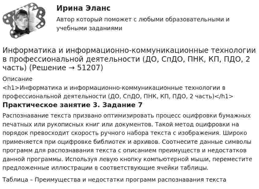      
            Описание
            <h1>Информатика и информационно-коммуникационные технологии в профессиональной деятельности (ДО, СпДО, ПНК, КП, ПДО, 2 часть)</h1>Практическое занятие 3. Задание 7Распознавание текста призвано оптимизировать процесс оцифровки бумажных печатных или рукописных книг или документов. Такой метод оцифровки на порядок превосходит скорость ручного набора текста с изображения. Широко применяется при оцифровке библиотек и архивов. Соотнесите данные символы программ для распознавания текста с описанием преимуществ и недостатков данной программы. Используя левую кнопку компьютерной мыши, переместите предложенные иллюстрации в соответствующие ячейки таблицы.Таблица – Преимущества и недостатки программ распознавания текста  
            
            
            Информатика и информационно-коммуникационные технологии в профессиональной деятельности (ДО, СпДО, ПНК, КП, ПДО, 2 часть)Информатика и информационно-коммуникационные технологии в профессиональной деятельности (ДО, СпДО, ПНК, КП, ПДО, 2 часть)Информатика и информационно-коммуникационные технологии в профессиональной деятельности (ДО, СпДО, ПНК, КП, ПДО, 2 часть)Информатика и информационно-коммуникационные технологии в профессиональной деятельности (ДО, СпДО, ПНК, КП, ПДО, 2 часть)Информатика и информационно-коммуникационные технологии в профессиональной деятельности (ДО, СпДО, ПНК, КП, ПДО, 2 часть)Информатика и информационно-коммуникационные технологии в профессиональной деятельности (ДО, СпДО, ПНК, КП, ПДО, 2 часть)Информатика и информационно-коммуникационные технологии в профессиональной деятельности (ДО, СпДО, ПНК, КП, ПДО, 2 часть)Информатика и информационно-коммуникационные технологии в профессиональной деятельности (ДО, СпДО, ПНК, кП, ПДО, 1 часть) Тестовые вопросы к разделу 3Информатика и информационно-коммуникационные технологии в профессиональной деятельности (ДО, СпДО, ПНК, КП, ПДО, 2 часть)Информатика и информационно-коммуникационные технологии в профессиональной деятельности (ДО, СпДО, ПНК, КП, ПДО, 2 часть)Информатика и информационно-коммуникационные технологии в профессиональной деятельности (ДО, СпДО, ПНК, КП, ПДО, 2 часть)Информатика и информационно-коммуникационные технологии в профессиональной деятельности (ДО, СпДО, ПНК, КП, ПДО, 2 часть)Информатика и информационно-коммуникационные технологии в профессиональной деятельности (ДО, СпДО, ПНК, КП, ПДО, 2 часть)Информатика и информационно-коммуникационные технологии в профессиональной деятельности (ДО, СпДО, ПНК, КП, ПДО, 2 часть)