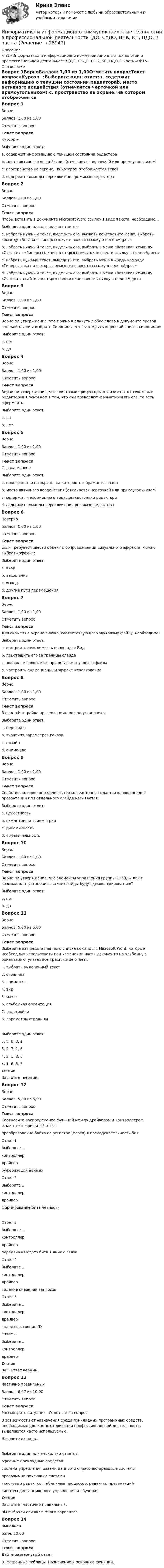      
          Описание
          <h1>Информатика и информационно-коммуникационные технологии в профессиональной деятельности (ДО, СпДО, ПНК, КП, ПДО, 2 часть)</h1> 
          Оглавление
          Вопрос 1ВерноБаллов: 1,00 из 1,00Отметить вопросТекст вопросаКурсор –:Выберите один ответ:a. содержит информацию о текущем состоянии редактораb. место активного воздействия (отмечается черточкой или прямоугольником) c. пространство на экране, на котором отображается текстd. содержит команды переключения режимов редактораВопрос 2ВерноБаллов: 1,00 из 1,00Отметить вопросТекст вопросаЧтобы вставить в документе Microsoft Word ссылку в виде текста, необходимо…Выберите один или несколько ответов:a. набрать нужный текст, выделить его, вызвать контекстное меню, выбрать команду «Вставить гиперссылку» и ввести ссылку в поле «Адрес» b. набрать нужный текст, выделить его, выбрать в меню «Вставка» команду «Ссылки» - «Гиперссылка» и в открывшемся окне ввести ссылку в поле «Адрес» c. набрать нужный текст, выделить его, выбрать меню в «Вид» команду «Гиперссылка» и в открывшемся окне ввести ссылку в поле «Адрес»d. набрать нужный текст, выделить его, выбрать в меню «Вставка» команду «Ссылка на сайт» и в открывшемся окне ввести ссылку в поле «Адрес»Вопрос 3ВерноБаллов: 1,00 из 1,00Отметить вопросТекст вопросаВерно ли утверждение, что можно щелкнуть любое слово в документе правой кнопкой мыши и выбрать Синонимы, чтобы открыть короткий список синонимов:Выберите один ответ:a. нетb. да Вопрос 4ВерноБаллов: 1,00 из 1,00Отметить вопросТекст вопросаВерно ли утверждение, что текстовые процессоры отличаются от текстовых редакторов в основном в том, что они позволяют форматировать его, то есть оформлять.Выберите один ответ:a. да b. нетВопрос 5ВерноБаллов: 1,00 из 1,00Отметить вопросТекст вопросаСтрока меню –:Выберите один ответ:a. пространство на экране, на котором отображается текстb. место активного воздействия (отмечается черточкой или прямоугольником)c. содержит информацию о текущем состоянии редактораd. содержит команды переключения режимов редактора Вопрос 6НеверноБаллов: 0,00 из 1,00Отметить вопросТекст вопросаЕсли требуется ввести объект в сопровождении визуального эффекта, можно выбрать эффект:Выберите один ответ:a. входb. выделение c. выходd. другие пути перемещенияВопрос 7ВерноБаллов: 1,00 из 1,00Отметить вопросТекст вопросаДля скрытия с экрана значка, соответствующего звуковому файлу, необходимо:Выберите один ответ:a. настроить невидимость на вкладке Видb. перетащить его за границы слайда c. значок не появляется при вставке звукового файлаd. настроить анимационный эффект ИсчезновениеВопрос 8ВерноБаллов: 1,00 из 1,00Отметить вопросТекст вопросаВ окне «Настройка презентации» можно установить:Выберите один ответ:a. переходыb. значения параметров показа c. дизайнd. анимациюВопрос 9ВерноБаллов: 1,00 из 1,00Отметить вопросТекст вопросаСвойство, которое определяет, насколько точно подается основная идея презентации или отдельного слайда называется:Выберите один ответ:a. целостностьb. симметрия и асимметрияc. динамичностьd. выразительность Вопрос 10ВерноБаллов: 1,00 из 1,00Отметить вопросТекст вопросаВерно ли утверждение, что элементы управления группы Слайды дают возможность установить какие слайды будут демонстрироваться?Выберите один ответ:a. нетb. да Вопрос 11ВерноБаллов: 5,00 из 5,00Отметить вопросТекст вопросаВыберите из представленного списка команды в Microsoft Word, которые необходимо использовать при изменении части документа на альбомную ориентацию, указав все правильные ответы:1. выбрать выделенный текст2. страница3. применить4. вид5. макет6. альбомная ориентация7. надстройки8. параметры страницыВыберите один ответ:5, 8, 6, 3, 1 5, 2, 7, 1, 64, 2, 1, 8, 64, 1, 6, 8, 7ОтзывВаш ответ верный.Вопрос 12ВерноБаллов: 5,00 из 5,00Отметить вопросТекст вопросаСоотнесите распределение функций между драйвером и контроллером, отметьте правильный ответпреобразование байта из регистра (порта) в последовательность битОтвет 1Выберите...контроллердрайвер буферизация данныхОтвет 2Выберите...контроллердрайвер формирование бита четностиОтвет 3Выберите...контроллердрайвер передача каждого бита в линию связиОтвет 4Выберите...контроллердрайвер ведение очередей запросовОтвет 5Выберите...контроллердрайвер анализ состояния ПУОтвет 6Выберите...контроллердрайвер ОтзывВаш ответ верный.Вопрос 13Частично правильныйБаллов: 6,67 из 10,00Отметить вопросТекст вопросаРассмотрите ситуацию. Ответьте на вопрос.В зависимости от назначения среди прикладных программных средств, необходимых для компьютеризации профессиональной деятельности, выделяются часто используемые.Назовите их виды.Выберите один или несколько ответов:офисные прикладные средствасистема управления базами данных и справочно-правовые системы программно-поисковые системы текстовый редактор, табличный процессор, редактор презентаций системы дистанционного управления и обученияОтзывВаш ответ частично правильный.Вы выбрали слишком много вариантов.Вопрос 14ВыполненБалл: 20,00Отметить вопросТекст вопросаДайте развернутый ответЭлектронные таблицы. Назначение и основные функции. 
            
            
            Информатика и информационно-коммуникационные технологии в профессиональной деятельности (ДО, СпДО, ПНК, КП, ПДО, 2 часть)Информатика и информационно-коммуникационные технологии в профессиональной деятельности (ДО, СпДО, ПНК, КП, ПДО, 2 часть)Информатика и информационно-коммуникационные технологии в профессиональной деятельности (ДО, СпДО, ПНК, КП, ПДО, 2 часть)Информатика и информационно-коммуникационные технологии в профессиональной деятельности (ДО, СпДО, ПНК, КП, ПДО, 2 часть)Информатика и информационно-коммуникационные технологии в профессиональной деятельности (ДО, СпДО, ПНК, КП, ПДО, 2 часть)Информатика и информационно-коммуникационные технологии в профессиональной деятельности (ДО, СпДО, ПНК, КП, ПДО, 2 часть)Информатика и информационно-коммуникационные технологии в профессиональной деятельности (ДО, СпДО, ПНК, КП, ПДО, 2 часть)Информатика и информационно-коммуникационные технологии в профессиональной деятельности (ДО, СпДО, ПНК, КП, ПДО, 1 часть) 3 тестИнформатика и информационно-коммуникационные технологии в профессиональной деятельности (ДО, СпДО, ПНК, КП, ПДО, 1 часть) Итоговое тестированиеИнформатика и информационно-коммуникационные технологии в профессиональной деятельности (ДО, СпДО, ПНК, КП, ПДО, 1 часть) Практическое занятие 1. Задания 3, 5, 6, 8Информатика и информационно-коммуникационные технологии в профессиональной деятельности (ДО, СпДО, ПНК, КП, ПДО, 1 часть) Практическое занятие 1. Задания 3, 5, 6, 8Информатика и информационно-коммуникационные технологии в профессиональной деятельности (ДО, СпДО, ПНК, КП, ПДО, 1 часть) Практическое занятие 2. Задания 1, 2, 5, 8Информатика и информационно-коммуникационные технологии в профессиональной деятельности (ДО, СпДо, пнк, кп, ПДо, 1 часть) Тестовые вопросы к разделу 2Информатика и информационно-коммуникационные технологии в профессиональной деятельности (ДО, СпДО, ПНК, кП, ПДО, 1 часть) Тестовые вопросы к разделу 3