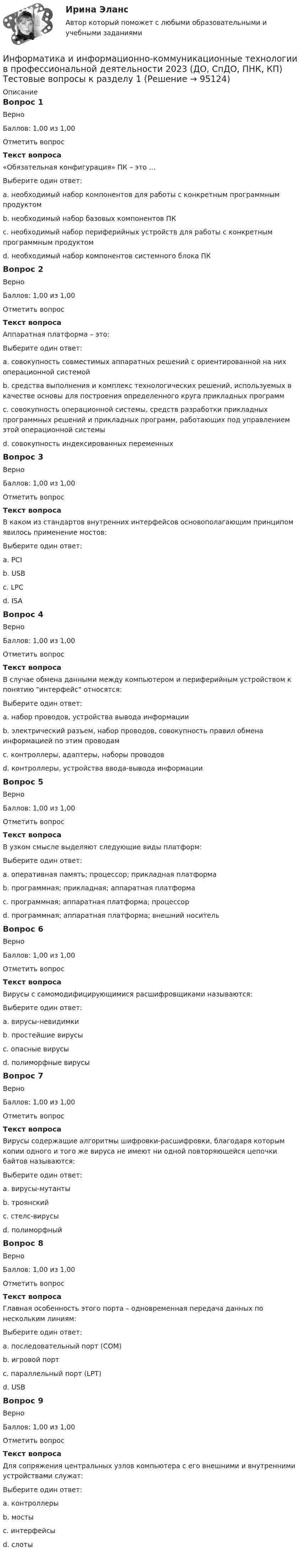      
            Описание
            Вопрос 1ВерноБаллов: 1,00 из 1,00Отметить вопросТекст вопроса«Обязательная конфигурация» ПК – это …Выберите один ответ:a. необходимый набор компонентов для работы с конкретным программным продуктомb. необходимый набор базовых компонентов ПК c. необходимый набор периферийных устройств для работы с конкретным программным продуктомd. необходимый набор компонентов системного блока ПКВопрос 2ВерноБаллов: 1,00 из 1,00Отметить вопросТекст вопросаАппаратная платформа – это:Выберите один ответ:a. совокупность совместимых аппаратных решений с ориентированной на них операционной системой b. средства выполнения и комплекс технологических решений, используемых в качестве основы для построения определенного круга прикладных программc. совокупность операционной системы, средств разработки прикладных программных решений и прикладных программ, работающих под управлением этой операционной системыd. совокупность индексированных переменныхВопрос 3ВерноБаллов: 1,00 из 1,00Отметить вопросТекст вопросаВ каком из стандартов внутренних интерфейсов основополагающим принципом явилось применение мостов:Выберите один ответ:a. PCI b. USBc. LPCd. ISAВопрос 4ВерноБаллов: 1,00 из 1,00Отметить вопросТекст вопросаВ случае обмена данными между компьютером и периферийным устройством к понятию интерфейс относятся:Выберите один ответ:a. набор проводов, устройства вывода информацииb. электрический разъем, набор проводов, совокупность правил обмена информацией по этим проводам c. контроллеры, адаптеры, наборы проводовd. контроллеры, устройства ввода-вывода информацииВопрос 5ВерноБаллов: 1,00 из 1,00Отметить вопросТекст вопросаВ узком смысле выделяют следующие виды платформ:Выберите один ответ:a. оперативная память; процессор; прикладная платформаb. программная; прикладная; аппаратная платформа c. программная; аппаратная платформа; процессорd. программная; аппаратная платформа; внешний носительВопрос 6ВерноБаллов: 1,00 из 1,00Отметить вопросТекст вопросаВирусы с самомодифицирующимися расшифровщиками называются:Выберите один ответ:a. вирусы-невидимкиb. простейшие вирусыc. опасные вирусыd. полиморфные вирусы Вопрос 7ВерноБаллов: 1,00 из 1,00Отметить вопросТекст вопросаВирусы содержащие алгоритмы шифровки-расшифровки, благодаря которым копии одного и того же вируса не имеют ни одной повторяющейся цепочки байтов называются:Выберите один ответ:a. вирусы-мутанты b. троянскийc. стелс-вирусыd. полиморфныйВопрос 8ВерноБаллов: 1,00 из 1,00Отметить вопросТекст вопросаГлавная особенность этого порта – одновременная передача данных по нескольким линиям:Выберите один ответ:a. последовательный порт (COM)b. игровой портc. параллельный порт (LPT) d. USBВопрос 9ВерноБаллов: 1,00 из 1,00Отметить вопросТекст вопросаДля сопряжения центральных узлов компьютера с его внешними и внутренними устройствами служат:Выберите один ответ:a. контроллерыb. мостыc. интерфейсы d. слоты   
            
            
            Информатика и информационно-коммуникационные технологии в профессиональной деятельности 2023 (ДО, ПНК)Раздел 5. Мультимедийные технологии в профессиональной деятельностиИнформатика и информационно-коммуникационные технологии в профессиональной деятельности 2023 (ДО, СпДО, ПНК, КП) Тестовые вопросы к разделу 1ИНФОРМАТИКА И ИНФОРМАЦИОННО-КОММУНИКАЦИОННЫЕ ТЕХНОЛОГИИ В ПРОФЕССИОНАЛЬНОЙ ДЕЯТЕЛЬНОСТИ 2 СЕМЕСТР✅ Информатика и информационно-коммуникационные технологии в профессиональной деятельности 59 вопросов СИНЕРГИЯ МТИ 2022💯 Информатика и информационно-коммуникационные технологии в профессиональной деятельности (все ответы на тест Синергия / МТИ / МосАП, апрель 2023)💯 Информатика и информационно-коммуникационные технологии в профессиональной деятельности (все ответы на тест Синергия / МТИ / МосАП, декабрь 2022)💯 Информатика и информационно-коммуникационные технологии в профессиональной деятельности (все ответы на тест Синергия / МТИ / МосАП, март 2023)Информатика и информационно-коммуникационные технологии в профессиональной деятельности 2023 (ДО, ПНК) Практическое занятие 2. Задания 1, 2, 5, 8Информатика и информационно-коммуникационные технологии в профессиональной деятельности 2023 (ДО, ПНК) Практическое занятие 3. Задания 1 - 3, 5Информатика и информационно-коммуникационные технологии в профессиональной деятельности 2023 (ДО, ПНК) Практическое занятие 3. Задания 1 - 3, 5 Информатика и информационно-коммуникационные технологии в профессиональной деятельности 2023 (ДО, ПНК) Практическое занятие 4 ИНФОРМАТИКА И ИНФОРМАЦИОННО-КОММУНИКАЦИОННЫЕ ТЕХНОЛОГИИ В ПРОФЕССИОНАЛЬНОЙ ДЕЯТЕЛЬНОСТИ 2023 (ДО, ПНК) Раздел 1. Общий состав и структура персональных ЭВМ и вычислительных систем. Программное обеспечение.Информатика и информационно-коммуникационные технологии в профессиональной деятельности 2023 (ДО, ПНК) Раздел 2. Информационные технологииИнформатика и информационно-коммуникационные технологии в профессиональной деятельности 2023 (ДО, ПНК) Раздел 3. Использование ресурсов компьютерных сетей