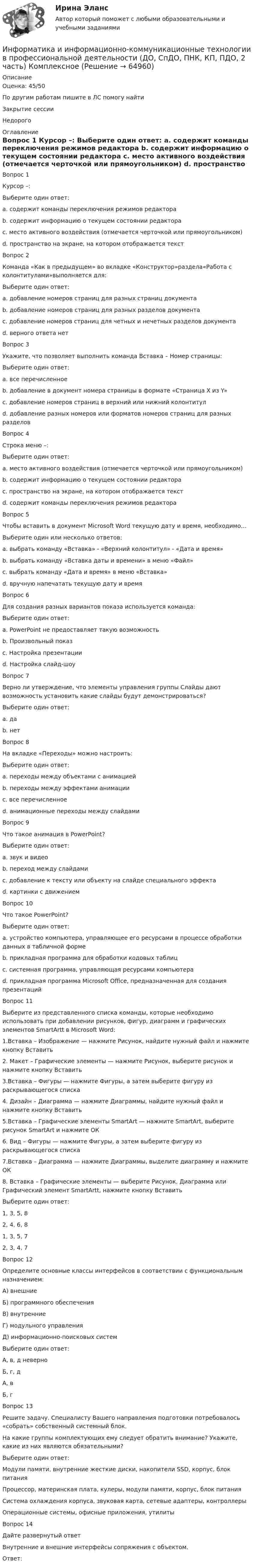      
            Описание
            Оценка: 45/50По другим работам пишите в ЛС помогу найтиЗакрытие сессииНедорого 
            Оглавление
            Вопрос 1
Курсор –:
Выберите один ответ:
a. содержит команды переключения режимов редактора
b. содержит информацию о текущем состоянии редактора
c. место активного воздействия (отмечается черточкой или прямоугольником) 
d. пространство на экране, на котором отображается текст
Вопрос 2
Команда «Как в предыдущем» во вкладке «Конструктор»раздела«Работа с колонтитулами»выполняется для:
Выберите один ответ:
a. добавление номеров страниц для разных страниц документа
b. добавление номеров страниц для разных разделов документа
c. добавление номеров страниц для четных и нечетных разделов документа
d. верного ответа нет 
Вопрос 3
Укажите, что позволяет выполнить команда Вставка – Номер страницы:
Выберите один ответ:
a. все перечисленное 
b. добавление в документ номера страницы в формате «Страница X из Y»
c. добавление номеров страниц в верхний или нижний колонтитул
d. добавление разных номеров или форматов номеров страниц для разных разделов
Вопрос 4
Строка меню –:
Выберите один ответ:
a. место активного воздействия (отмечается черточкой или прямоугольником)
b. содержит информацию о текущем состоянии редактора
c. пространство на экране, на котором отображается текст
d. содержит команды переключения режимов редактора 
Вопрос 5
Чтобы вставить в документ Microsoft Word текущую дату и время, необходимо…
Выберите один или несколько ответов:
a. выбрать команду «Вставка» - «Верхний колонтитул» - «Дата и время» 
b. выбрать команду «Вставка даты и времени» в меню «Файл»
c. выбрать команду «Дата и время» в меню «Вставка» 
d. вручную напечатать текущую дату и время
Вопрос 6
Для создания разных вариантов показа используется команда:
Выберите один ответ:
a. PowerPoint не предоставляет такую возможность
b. Произвольный показ 
c. Настройка презентации
d. Настройка слайд-шоу
Вопрос 7
Верно ли утверждение, что элементы управления группы Слайды дают возможность установить какие слайды будут демонстрироваться?
Выберите один ответ:
a. да 
b. нет
Вопрос 8
На вкладке «Переходы» можно настроить:
Выберите один ответ:
a. переходы между объектами с анимацией
b. переходы между эффектами анимации
c. все перечисленное
d. анимационные переходы между слайдами 
Вопрос 9
Что такое анимация в PowerPoint?
Выберите один ответ:
a. звук и видео
b. переход между слайдами
c. добавление к тексту или объекту на слайде специального эффекта 
d. картинки с движением
Вопрос 10
Что такое PowerPoint?
Выберите один ответ:
a. устройство компьютера, управляющее его ресурсами в процессе обработки данных в табличной форме
b. прикладная программа для обработки кодовых таблиц
c. системная программа, управляющая ресурсами компьютера
d. прикладная программа Microsoft Office, предназначенная для создания презентаций 
Вопрос 11
Выберите из представленного списка команды, которые необходимо использовать при добавлении рисунков, фигур, диаграмм и графических элементов SmartArtt в Microsoft Word:
1.Вставка – Изображение — нажмите Рисунок, найдите нужный файл и нажмите кнопку Вставить
2. Макет – Графические элементы — нажмите Рисунок, выберите рисунок и нажмите кнопку Вставить
3.Вставка – Фигуры — нажмите Фигуры, а затем выберите фигуру из раскрывающегося списка
4. Дизайн – Диаграмма — нажмите Диаграммы, найдите нужный файл и нажмите кнопку Вставить
5.Вставка – Графические элементы SmartArt — нажмите SmartArt, выберите рисунок SmartArt и нажмите ОК
6. Вид – Фигуры — нажмите Фигуры, а затем выберите фигуру из раскрывающегося списка
7.Вставка – Диаграмма — нажмите Диаграммы, выделите диаграмму и нажмите ОК
8. Вставка – Графические элементы — выберите Рисунок, Диаграмма или Графический элемент SmartArtt, нажмите кнопку Вставить
Выберите один ответ:
1, 3, 5, 8
2, 4, 6, 8
1, 3, 5, 7 
2, 3, 4, 7
Вопрос 12
Определите основные классы интерфейсов в соответствии с функциональным назначением:
А) внешние
Б) программного обеспечения
В) внутренние
Г) модульного управления
Д) информационно-поисковых систем
Выберите один ответ:
А, в, д неверно
Б, г, д
А, в
Б, г
Вопрос 13
Решите задачу. Специалисту Вашего направления подготовки потребовалось «собрать» собственный системный блок.
На какие группы комплектующих ему следует обратить внимание? Укажите, какие из них являются обязательными?
Выберите один ответ:
Модули памяти, внутренние жесткие диски, накопители SSD, корпус, блок питания
Процессор, материнская плата, кулеры, модули памяти, корпус, блок питания 
Система охлаждения корпуса, звуковая карта, сетевые адаптеры, контроллеры
Операционные системы, офисные приложения, утилиты
Вопрос 14
Дайте развернутый ответ
Внутренние и внешние интерфейсы сопряжения с объектом.
Ответ: 
  
            
            
            Информатика и информационно-коммуникационные технологии в профессиональной деятельности (ДО, СпДО, ПНК, КП, ПДО, 2 часть) КОМПЛЕКСИнформатика и информационно-коммуникационные технологии в профессиональной деятельности (ДО, СпДО, ПНК, КП, ПДО, 2 часть) КомплексноеИнформатика и информационно-коммуникационные технологии в профессиональной деятельности (ДО, СпДО, ПНК, КП, ПДО, 2 часть) Комплексное задание Информатика и информационно-коммуникационные технологии в профессиональной деятельности (ДО, СпДО, ПНК, КП, ПДО, 2 часть) Практическое занятие 3. Задание 10 НСПКИнформатика и информационно-коммуникационные технологии в профессиональной деятельности (ДО, СпДО, ПНК, КП, ПДО, 2 часть) Практическое занятие 3. Задание 4Информатика и информационно-коммуникационные технологии в профессиональной деятельности (ДО, СпДО, ПНК, КП, ПДО, 2 часть) Практическое занятие 3. Задание 6Информатика и информационно-коммуникационные технологии в профессиональной деятельности (ДО, СпДО, ПНК, КП, ПДО, 2 часть) Практическое занятие 3. Задание 7Информатика и информационно-коммуникационные технологии в профессиональной деятельности (ДО, СпДО, ПНК, КП, ПДО, 2 часть)Информатика и информационно-коммуникационные технологии в профессиональной деятельности (ДО, СпДО, ПНК, КП, ПДО, 2 часть)Информатика и информационно-коммуникационные технологии в профессиональной деятельности (ДО, СпДО, ПНК, КП, ПДО, 2 часть)Информатика и информационно-коммуникационные технологии в профессиональной деятельности (ДО, СпДО, ПНК, КП, ПДО, 2 часть)Информатика и информационно-коммуникационные технологии в профессиональной деятельности (ДО, СпДО, ПНК, КП, ПДО, 2 часть)Информатика и информационно-коммуникационные технологии в профессиональной деятельности (ДО, СпДО, ПНК, КП, ПДО, 2 часть)Информатика и информационно-коммуникационные технологии в профессиональной деятельности (ДО, СпДО, ПНК, КП, ПДО, 2 часть)