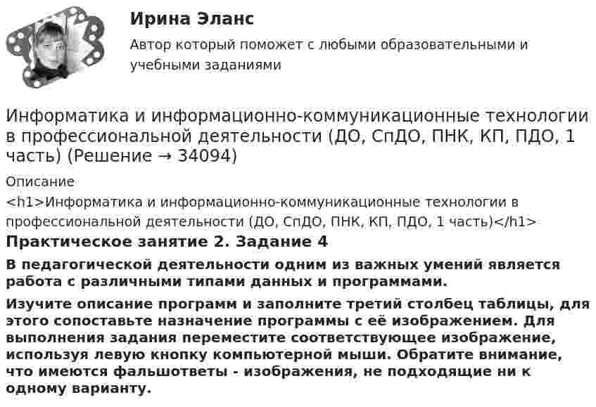      
          Описание
          <h1>Информатика и информационно-коммуникационные технологии в профессиональной деятельности (ДО, СпДО, ПНК, КП, ПДО, 1 часть)</h1>Практическое занятие 2. Задание 4В педагогической деятельности одним из важных умений является работа с различными типами данных и программами.Изучите описание программ и заполните третий столбец таблицы, для этого сопоставьте назначение программы с её изображением. Для выполнения задания переместите соответствующее изображение, используя левую кнопку компьютерной мыши. Обратите внимание, что имеются фальшответы - изображения, не подходящие ни к одному варианту.  
            
            
            Информатика и информационно-коммуникационные технологии в профессиональной деятельности (ДО, СпДО, ПНК, КП, ПДО, 1 часть)Информатика и информационно-коммуникационные технологии в профессиональной деятельности (ДО, СпДО, ПНК, КП, ПДО, 1 часть)Информатика и информационно-коммуникационные технологии в профессиональной деятельности (ДО, СпДО, ПНК, КП, ПДО, 1 часть)Информатика и информационно-коммуникационные технологии в профессиональной деятельности (ДО, СпДО, ПНК, КП, ПДО, 1 часть)Информатика и информационно-коммуникационные технологии в профессиональной деятельности (ДО, СпДО, ПНК, КП, ПДО, 1 часть)Информатика и информационно-коммуникационные технологии в профессиональной деятельности (ДО, СпДО, ПНК, КП, ПДО, 1 часть)Информатика и информационно-коммуникационные технологии в профессиональной деятельности (ДО, СпДО, ПНК, КП, ПДО, 1 часть)💯 Информатика и информационно-коммуникационные технологии в профессиональной деятельности (все ответы на тест Синергия / МТИ / МосАП, октябрь 2022)💯 Информатика и информационно-коммуникационные технологии в профессиональной деятельности (все ответы на тест Синергия / МТИ / МосАП, сентябрь 2022)💯 Информатика и информационно-коммуникационные технологии в профессиональной деятельности (все ответы на тест Синергия / МТИ / МосАП, январь 2023)Информатика и информационно-коммуникационные технологии в профессиональной деятельности (ДО, СпДО, ПНК, КП, ПДО, 1 часть)Информатика и информационно-коммуникационные технологии в профессиональной деятельности (ДО, СпДО, ПНК, КП, ПДО, 1 часть)Информатика и информационно-коммуникационные технологии в профессиональной деятельности (ДО, СпДО, ПНК, КП, ПДО, 1 часть)Информатика и информационно-коммуникационные технологии в профессиональной деятельности (ДО, СпДО, ПНК, КП, ПДО, 1 часть)
