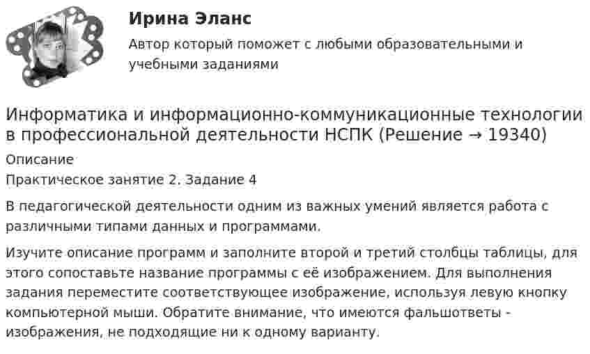     
          Описание
          Практическое занятие 2. Задание 4В педагогической деятельности одним из важных умений является работа с различными типами данных и программами.Изучите описание программ и заполните второй и третий столбцы таблицы, для этого сопоставьте название программы с её изображением. Для выполнения задания переместите соответствующее изображение, используя левую кнопку компьютерной мыши. Обратите внимание, что имеются фальшответы - изображения, не подходящие ни к одному варианту.  
            
            
            Информатика и информационно-коммуникационные технологии в профессиональной деятельности НСПКИнформатика и информационно-коммуникационные технологии в профессиональной деятельности НСПКИнформатика и информационно-коммуникационные технологии в профессиональной деятельности НСПКИнформатика и информационно-коммуникационные технологии в профессиональной деятельности НСПКИнформатика и информационно-коммуникационные технологии в профессиональной деятельности НСПКИнформатика и информационно-коммуникационные технологии в профессиональной деятельности НСПК Тестовые вопросы к разделу 1 Тест 1Информатика и информационно-коммуникационные технологии в профессиональной деятельности НСПК Тестовые вопросы к разделу 2 Тест 2 Информатика и информационно-коммуникационные технологии в профессиональной деятельности (ДО, СпДО, ПНК, КП, ПДО, 2 часть) Тестовые вопросы к разделу 5 НСПКИнформатика и информационно-коммуникационные технологии в профессиональной деятельности (ДО, СпДО, ПНК, КП, ПДО, 2 часть) Тестовые вопросы к разделу  5 (НСПК)Информатика и информационно-коммуникационные технологии в профессиональной деятельности Комплексное задание  НСПКИнформатика и информационно-коммуникационные технологии в профессиональной деятельности комплексное НСПКИнформатика и информационно-коммуникационные технологии в профессиональной деятельности НспкИнформатика и информационно-коммуникационные технологии в профессиональной деятельности  НСПК Информатика и информационно-коммуникационные технологии в профессиональной деятельности НСПК