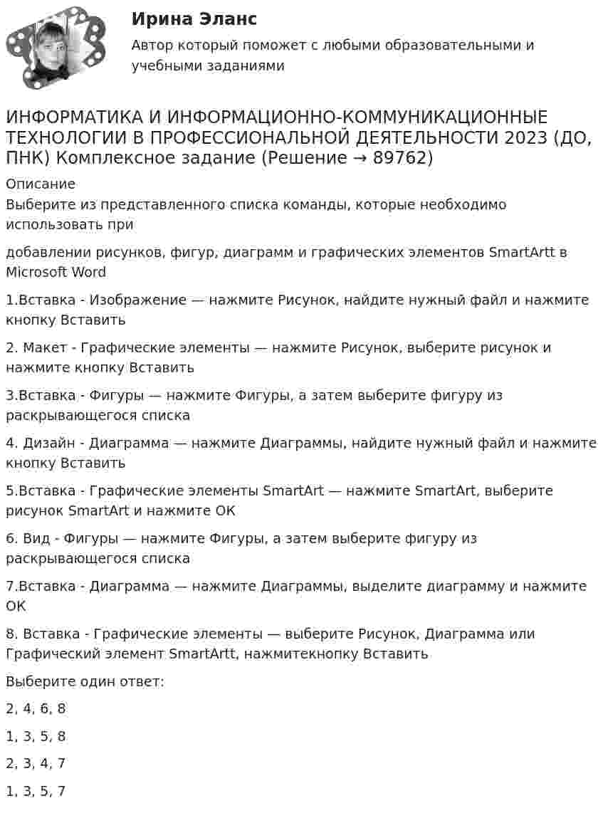      
            Описание
            Выберите из представленного списка команды, которые необходимо использовать придобавлении рисунков, фигур, диаграмм и графических элементов SmartArtt в Microsoft Word1.Вставка - Изображение — нажмите Рисунок, найдите нужный файл и нажмите кнопку Вставить2. Макет - Графические элементы — нажмите Рисунок, выберите рисунок и нажмите кнопку Вставить3.Вставка - Фигуры — нажмите Фигуры, а затем выберите фигуру из раскрывающегося списка4. Дизайн - Диаграмма — нажмите Диаграммы, найдите нужный файл и нажмите кнопку Вставить5.Вставка - Графические элементы SmartArt — нажмите SmartArt, выберите рисунок SmartArt и нажмите ОК6. Вид - Фигуры — нажмите Фигуры, а затем выберите фигуру из раскрывающегося списка7.Вставка - Диаграмма — нажмите Диаграммы, выделите диаграмму и нажмите ОК8. Вставка - Графические элементы — выберите Рисунок, Диаграмма или Графический элемент SmartArtt, нажмитекнопку ВставитьВыберите один ответ:2, 4, 6, 81, 3, 5, 82, 3, 4, 71, 3, 5, 7    
            
            
            ИНФОРМАТИКА И ИНФОРМАЦИОННО-КОММУНИКАЦИОННЫЕ ТЕХНОЛОГИИ В ПРОФЕССИОНАЛЬНОЙ ДЕЯТЕЛЬНОСТИИНФОРМАТИКА И ИНФОРМАЦИОННО-КОММУНИКАЦИОННЫЕ ТЕХНОЛОГИИ В ПРОФЕССИОНАЛЬНОЙ ДЕЯТЕЛЬНОСТИ 2023 (ДО, ПНК)   Комплексное заданиеИНФОРМАТИКА И ИНФОРМАЦИОННО-КОММУНИКАЦИОННЫЕ ТЕХНОЛОГИИ В ПРОФЕССИОНАЛЬНОЙ ДЕЯТЕЛЬНОСТИ 2023 (ДО, ПНК) Комплексное заданиеИНФОРМАТИКА И ИНФОРМАЦИОННО-КОММУНИКАЦИОННЫЕ ТЕХНОЛОГИИ В ПРОФЕССИОНАЛЬНОЙ ДЕЯТЕЛЬНОСТИ 2023 (ДО, ПНК) Комплексное заданиеИНФОРМАТИКА И ИНФОРМАЦИОННО-КОММУНИКАЦИОННЫЕ ТЕХНОЛОГИИ В ПРОФЕССИОНАЛЬНОЙ ДЕЯТЕЛЬНОСТИ 2023 (ДО, ПНК) Комплексное заданиеИНФОРМАТИКА И ИНФОРМАЦИОННО-КОММУНИКАЦИОННЫЕ ТЕХНОЛОГИИ В ПРОФЕССИОНАЛЬНОЙ ДЕЯТЕЛЬНОСТИ 2023 (ДО, ПНК) Комплексное заданиеИНФОРМАТИКА И ИНФОРМАЦИОННО-КОММУНИКАЦИОННЫЕ ТЕХНОЛОГИИ В ПРОФЕССИОНАЛЬНОЙ ДЕЯТЕЛЬНОСТИ 2023 (ДО, ПНК) Комплексное заданиеИнформатика. Задание 1Информатика. Задание 1Информатика. Задание 2Информатика ЗГУ им.  Н.М. Федоровского  ПТК Контрольная работа (7 вариант)информатика и ИКТИнформатика и информационно-коммуникационные технологии в профессиональной деятельностиИнформатика и информационно-коммуникационные технологии в профессиональной деятельности