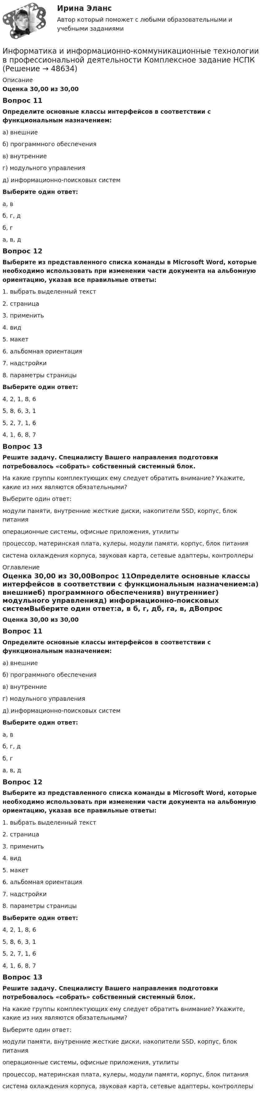      
            Описание
            Оценка 30,00 из 30,00Вопрос 11Определите основные классы интерфейсов в соответствии с функциональным назначением:а) внешниеб) программного обеспеченияв) внутренниег) модульного управленияд) информационно-поисковых системВыберите один ответ:а, в б, г, дб, га, в, дВопрос 12Выберите из представленного списка команды в Microsoft Word, которые необходимо использовать при изменении части документа на альбомную ориентацию, указав все правильные ответы:1. выбрать выделенный текст2. страница3. применить4. вид5. макет6. альбомная ориентация7. надстройки8. параметры страницыВыберите один ответ:4, 2, 1, 8, 65, 8, 6, 3, 1 5, 2, 7, 1, 64, 1, 6, 8, 7Вопрос 13Решите задачу. Специалисту Вашего направления подготовки потребовалось «собрать» собственный системный блок.На какие группы комплектующих ему следует обратить внимание? Укажите, какие из них являются обязательными?Выберите один ответ:модули памяти, внутренние жесткие диски, накопители SSD, корпус, блок питанияоперационные системы, офисные приложения, утилитыпроцессор, материнская плата, кулеры, модули памяти, корпус, блок питания система охлаждения корпуса, звуковая карта, сетевые адаптеры, контроллеры 
            Оглавление
            Оценка 30,00 из 30,00Вопрос 11Определите основные классы интерфейсов в соответствии с функциональным назначением:а) внешниеб) программного обеспеченияв) внутренниег) модульного управленияд) информационно-поисковых системВыберите один ответ:а, в б, г, дб, га, в, дВопрос 12Выберите из представленного списка команды в Microsoft Word, которые необходимо использовать при изменении части документа на альбомную ориентацию, указав все правильные ответы:1. выбрать выделенный текст2. страница3. применить4. вид5. макет6. альбомная ориентация7. надстройки8. параметры страницыВыберите один ответ:4, 2, 1, 8, 65, 8, 6, 3, 1 5, 2, 7, 1, 64, 1, 6, 8, 7Вопрос 13Решите задачу. Специалисту Вашего направления подготовки потребовалось «собрать» собственный системный блок.На какие группы комплектующих ему следует обратить внимание? Укажите, какие из них являются обязательными?Выберите один ответ:модули памяти, внутренние жесткие диски, накопители SSD, корпус, блок питанияоперационные системы, офисные приложения, утилитыпроцессор, материнская плата, кулеры, модули памяти, корпус, блок питания система охлаждения корпуса, звуковая карта, сетевые адаптеры, контроллеры 
            
            
            Информатика и информационно-коммуникационные технологии в профессиональной деятельности (ДО, СпДО, ПНК, КП, ПДО, 2 часть) Тестовые вопросы к разделу  5 (НСПК)Информатика и информационно-коммуникационные технологии в профессиональной деятельности Комплексное задание  НСПКИнформатика и информационно-коммуникационные технологии в профессиональной деятельности комплексное НСПКИнформатика и информационно-коммуникационные технологии в профессиональной деятельности НспкИнформатика и информационно-коммуникационные технологии в профессиональной деятельности  НСПК Информатика и информационно-коммуникационные технологии в профессиональной деятельности НСПКИнформатика и информационно-коммуникационные технологии в профессиональной деятельности НСПКИнформатика и информационно-коммуникационные технологии в профессиональной деятельности (ДО, СпДО, ПНК, КП, ПДО, 2 часть) Практическое занятие 3. Задания 1 - 3, 5Информатика и информационно-коммуникационные технологии в профессиональной деятельности (ДО, СпДО, ПНК, КП, ПДО, 2 часть) Практическое занятие 3. Задания 4, 6 - 10Информатика и информационно-коммуникационные технологии в профессиональной деятельности (ДО, СпДО, ПНК, КП, ПДО, 2 часть)   Практическое занятие 4  Информатика и информационно-коммуникационные технологии в профессиональной деятельности (ДО, СпДО, ПНК, КП, ПДО, 2 часть) Практическое занятие 4Информатика и информационно-коммуникационные технологии в профессиональной деятельности (ДО, СпДО, ПНК, КП, ПДО, 2 часть) Практическое занятие 4Информатика и информационно-коммуникационные технологии в профессиональной деятельности (ДО, СпДО, ПНК, КП, ПДО, 2 часть) Тестовые вопросы к разделу 4 НСПКИнформатика и информационно-коммуникационные технологии в профессиональной деятельности (ДО, СпДО, ПНК, КП, ПДО, 2 часть) Тестовые вопросы к разделу 4 (НСПК)