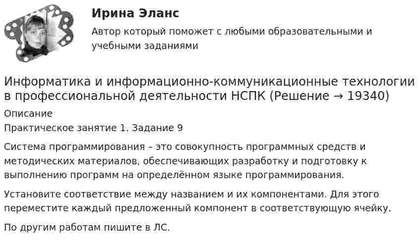     
          Описание
          Практическое занятие 1. Задание 9Система программирования – это совокупность программных средств и методических материалов, обеспечивающих разработку и подготовку к выполнению программ на определённом языке программирования.Установите соответствие между названием и их компонентами. Для этого переместите каждый предложенный компонент в соответствующую ячейку.По другим работам пишите в ЛС.  
            
            
            Информатика и информационно-коммуникационные технологии в профессиональной деятельности НСПКИнформатика и информационно-коммуникационные технологии в профессиональной деятельности НСПКИнформатика и информационно-коммуникационные технологии в профессиональной деятельности НСПК Тестовые вопросы к разделу 1 Тест 1Информатика и информационно-коммуникационные технологии в профессиональной деятельности НСПК Тестовые вопросы к разделу 2 Тест 2Информатика и информационно-коммуникационные технологии в профессиональной деятельности НСПК Тестовые вопросы к разделу 3 Тест 3Информатика и информационно-коммуникационные технологии в профессиональной деятельности (ОСЭК)Информатика и информационно-коммуникационные технологии в профессиональной деятельности (ОСЭК)Информатика и информационно-коммуникационные технологии в профессиональной деятельности комплексное НСПКИнформатика и информационно-коммуникационные технологии в профессиональной деятельности НспкИнформатика и информационно-коммуникационные технологии в профессиональной деятельности  НСПК Информатика и информационно-коммуникационные технологии в профессиональной деятельности НСПКИнформатика и информационно-коммуникационные технологии в профессиональной деятельности НСПКИнформатика и информационно-коммуникационные технологии в профессиональной деятельности НСПКИнформатика и информационно-коммуникационные технологии в профессиональной деятельности НСПК