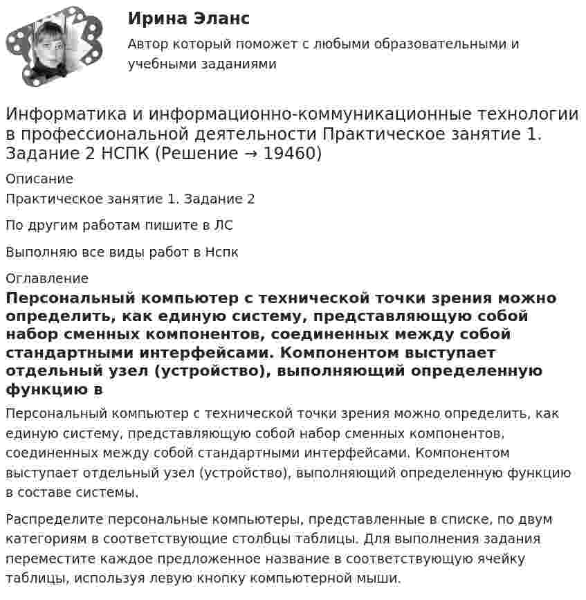     
          Описание
          Практическое занятие 1. Задание 2По другим работам пишите в ЛСВыполняю все виды работ в Нспк 
          Оглавление
          Персональный компьютер с технической точки зрения можно определить, как единую систему, представляющую собой набор сменных компонентов, соединенных между собой стандартными интерфейсами. Компонентом выступает отдельный узел (устройство), выполняющий определенную функцию в составе системы.Распределите персональные компьютеры, представленные в списке, по двум категориям в соответствующие столбцы таблицы. Для выполнения задания переместите каждое предложенное название в соответствующую ячейку таблицы, используя левую кнопку компьютерной мыши. 
            
            
            Информатика и информационно-коммуникационные технологии в профессиональной деятельности  Практическое занятие 1. Задание 1   НСПКИнформатика и информационно-коммуникационные технологии в профессиональной деятельности Практическое занятие 1. Задание 2 НСПКИнформатика и информационно-коммуникационные технологии в профессиональной деятельности  Практическое занятие 1. Задание 9  НСПКИнформатика и информационно-коммуникационные технологии в профессиональной деятельности Практическое занятие 1. Задания 3, 5, 6, 8 НСПКИнформатика и информационно-коммуникационные технологии в профессиональной деятельности  Практическое занятие 1. Задания 3  НСПКИнформатика и информационно-коммуникационные технологии в профессиональной деятельности Практическое занятие 1. Задания 8Информатика и информационно-коммуникационные технологии в профессиональной деятельности Практическое занятие 2. Задание 3Информатика и информационно-коммуникационные технологии в профессиональной деятельности (ОСЭК)💯 Информатика и информационно-коммуникационные технологии в профессиональной деятельности (ответы на тест Синергия / МОИ / МТИ / МосАП, сентябрь 2023)💯 Информатика и информационно-коммуникационные технологии в профессиональной деятельности (ответы на тест Синергия / МТИ / МосАП, июнь 2022)💯 Информатика и информационно-коммуникационные технологии в профессиональной деятельности (правильные ответы на тест Синергия / МОИ / МТИ / МосАП)💯 Информатика и информационно-коммуникационные технологии в профессиональной деятельности (правильные ответы на тест Синергия / МОИ / МТИ / МосАП, август 2023)Информатика и информационно-коммуникационные технологии в профессиональной деятельности Практическое занятие 1. Задание 10Информатика и информационно-коммуникационные технологии в профессиональной деятельности Практическое занятие 1. Задание 10 НСПК