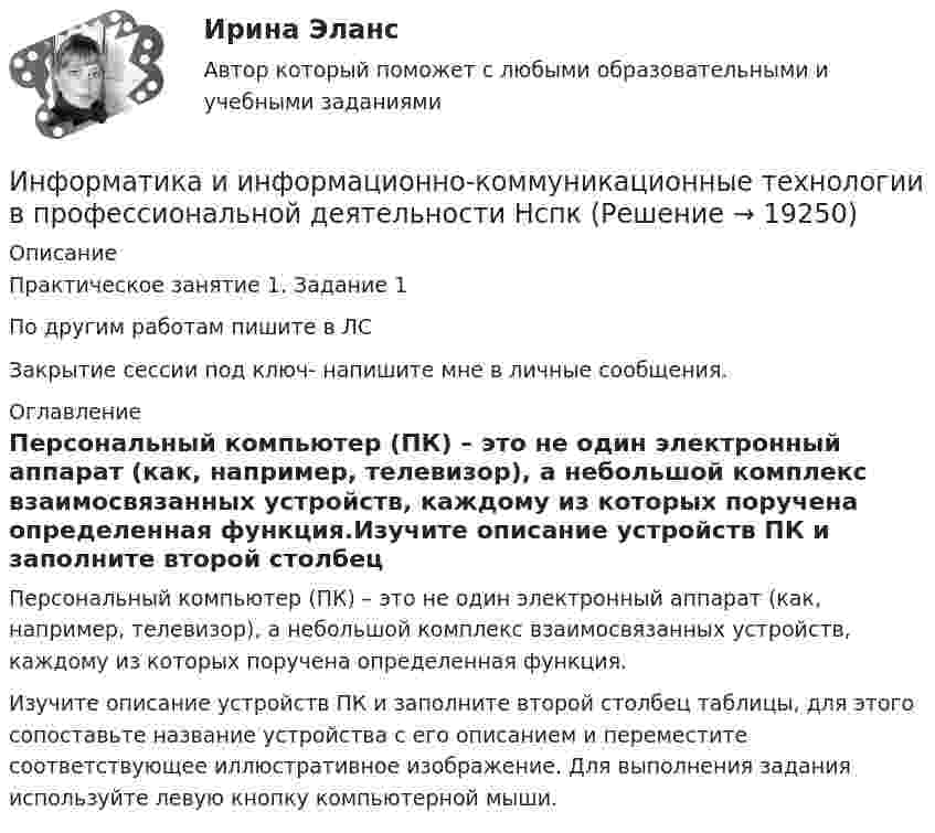     
          Описание
          Практическое занятие 1. Задание 1По другим работам пишите в ЛСЗакрытие сессии под ключ- напишите мне в личные сообщения. 
          Оглавление
          Персональный компьютер (ПК) – это не один электронный аппарат (как, например, телевизор), а небольшой комплекс взаимосвязанных устройств, каждому из которых поручена определенная функция.Изучите описание устройств ПК и заполните второй столбец таблицы, для этого сопоставьте название устройства с его описанием и переместите соответствующее иллюстративное изображение. Для выполнения задания используйте левую кнопку компьютерной мыши. 
            
            
            Информатика и информационно-коммуникационные технологии в профессиональной деятельности комплексное НСПКИнформатика и информационно-коммуникационные технологии в профессиональной деятельности НспкИнформатика и информационно-коммуникационные технологии в профессиональной деятельности  НСПК Информатика и информационно-коммуникационные технологии в профессиональной деятельности НСПКИнформатика и информационно-коммуникационные технологии в профессиональной деятельности НСПКИнформатика и информационно-коммуникационные технологии в профессиональной деятельности НСПКИнформатика и информационно-коммуникационные технологии в профессиональной деятельности НСПКИнформатика и информационно-коммуникационные технологии в профессиональной деятельности (ДО, СпДО, ПНК, КП, ПДО, 2 часть)   Практическое занятие 4  Информатика и информационно-коммуникационные технологии в профессиональной деятельности (ДО, СпДО, ПНК, КП, ПДО, 2 часть) Практическое занятие 4Информатика и информационно-коммуникационные технологии в профессиональной деятельности (ДО, СпДО, ПНК, КП, ПДО, 2 часть) Практическое занятие 4Информатика и информационно-коммуникационные технологии в профессиональной деятельности (ДО, СпДО, ПНК, КП, ПДО, 2 часть) Тестовые вопросы к разделу 4 НСПКИнформатика и информационно-коммуникационные технологии в профессиональной деятельности (ДО, СпДО, ПНК, КП, ПДО, 2 часть) Тестовые вопросы к разделу 4 (НСПК) Информатика и информационно-коммуникационные технологии в профессиональной деятельности (ДО, СпДО, ПНК, КП, ПДО, 2 часть) Тестовые вопросы к разделу 5 НСПКИнформатика и информационно-коммуникационные технологии в профессиональной деятельности (ДО, СпДО, ПНК, КП, ПДО, 2 часть) Тестовые вопросы к разделу  5 (НСПК)