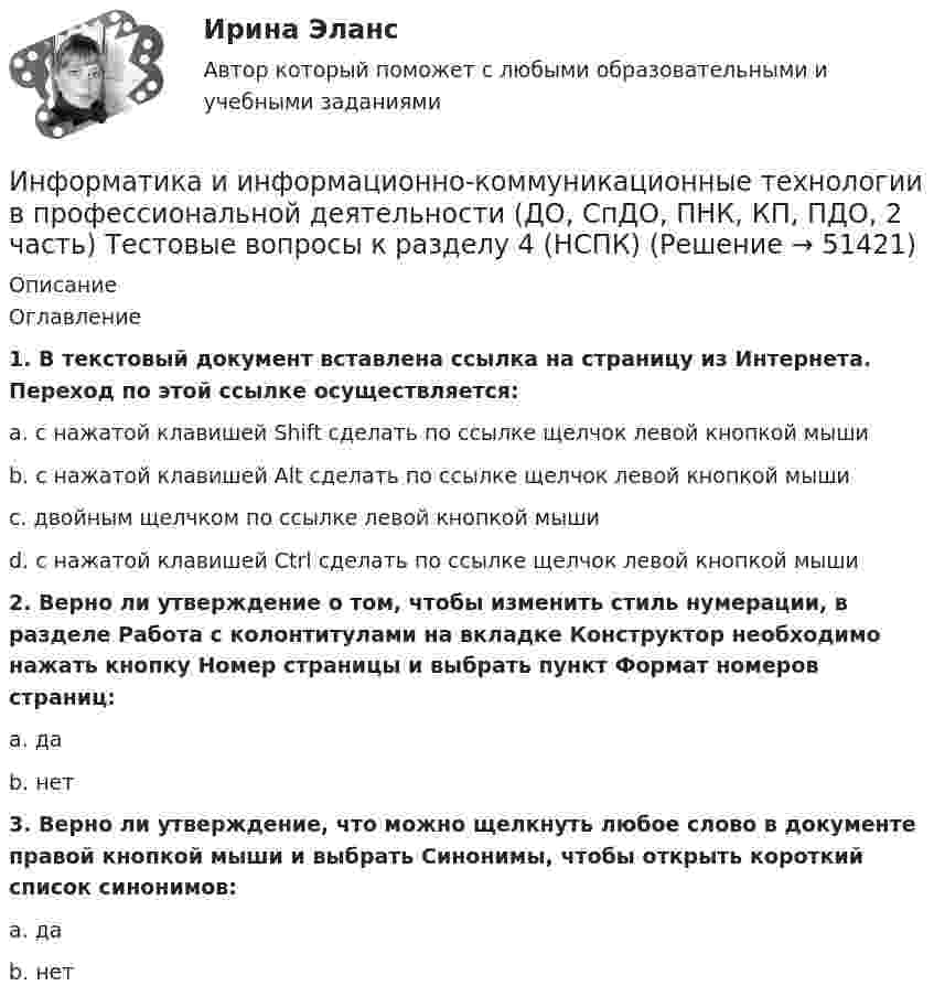     
            Описание
            Оглавление1. В текстовый документ вставлена ссылка на страницу из Интернета. Переход по этой ссылке осуществляется:a. с нажатой клавишей Shift сделать по ссылке щелчок левой кнопкой мышиb. с нажатой клавишей Alt сделать по ссылке щелчок левой кнопкой мышиc. двойным щелчком по ссылке левой кнопкой мышиd. с нажатой клавишей Ctrl сделать по ссылке щелчок левой кнопкой мыши2. Верно ли утверждение о том, чтобы изменить стиль нумерации, в разделе Работа с колонтитулами на вкладке Конструктор необходимо нажать кнопку Номер страницы и выбрать пункт Формат номеров страниц:a. даb. нет3. Верно ли утверждение, что можно щелкнуть любое слово в документе правой кнопкой мыши и выбрать Синонимы, чтобы открыть короткий список синонимов:a. даb. нет  
            
            
            Информатика и информационно-коммуникационные технологии в профессиональной деятельности (ДО, СпДО, ПНК, КП, ПДО, 2 часть) Тестовые вопросы к разделу 4 НСПКИнформатика и информационно-коммуникационные технологии в профессиональной деятельности (ДО, СпДО, ПНК, КП, ПДО, 2 часть) Тестовые вопросы к разделу 4 (НСПК) Информатика и информационно-коммуникационные технологии в профессиональной деятельности (ДО, СпДО, ПНК, КП, ПДО, 2 часть) Тестовые вопросы к разделу 5 НСПКИнформатика и информационно-коммуникационные технологии в профессиональной деятельности (ДО, СпДО, ПНК, КП, ПДО, 2 часть) Тестовые вопросы к разделу  5 (НСПК)Информатика и информационно-коммуникационные технологии в профессиональной деятельности Комплексное задание  НСПКИнформатика и информационно-коммуникационные технологии в профессиональной деятельности комплексное НСПКИнформатика и информационно-коммуникационные технологии в профессиональной деятельности НспкИнформатика и информационно-коммуникационные технологии в профессиональной деятельности (ДО, СпДО, ПНК, КП, ПДО, 2 часть) Практическое занятие 3. Задание 8Информатика и информационно-коммуникационные технологии в профессиональной деятельности (ДО, СпДО, ПНК, КП, ПДО, 2 часть) Практическое занятие 3. Задание 9 НСПКИнформатика и информационно-коммуникационные технологии в профессиональной деятельности (ДО, СпДО, ПНК, КП, ПДО, 2 часть) практическое занятие 3 задания 1-3,5Информатика и информационно-коммуникационные технологии в профессиональной деятельности (ДО, СпДО, ПНК, КП, ПДО, 2 часть) Практическое занятие 3. Задания 1 - 3, 5Информатика и информационно-коммуникационные технологии в профессиональной деятельности (ДО, СпДО, ПНК, КП, ПДО, 2 часть) Практическое занятие 3. Задания 4, 6 - 10Информатика и информационно-коммуникационные технологии в профессиональной деятельности (ДО, СпДО, ПНК, КП, ПДО, 2 часть)   Практическое занятие 4  Информатика и информационно-коммуникационные технологии в профессиональной деятельности (ДО, СпДО, ПНК, КП, ПДО, 2 часть) Практическое занятие 4