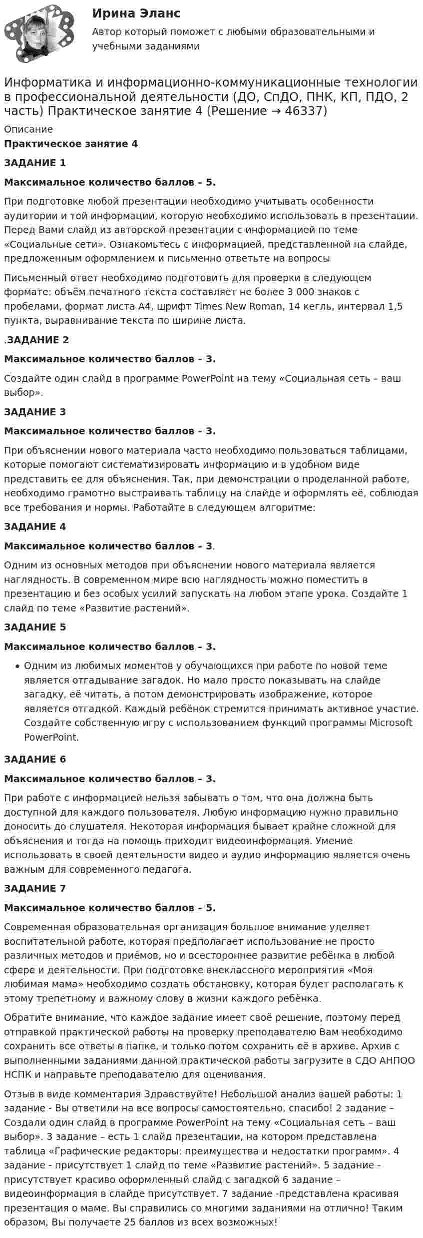     
            Описание
            Практическое занятие 4ЗАДАНИЕ 1Максимальное количество баллов – 5.При подготовке любой презентации необходимо учитывать особенности аудитории и той информации, которую необходимо использовать в презентации. Перед Вами слайд из авторской презентации с информацией по теме «Социальные сети». Ознакомьтесь с информацией, представленной на слайде, предложенным оформлением и письменно ответьте на вопросыПисьменный ответ необходимо подготовить для проверки в следующем формате: объём печатного текста составляет не более 3 000 знаков с пробелами, формат листа А4, шрифт Times New Roman, 14 кегль, интервал 1,5 пункта, выравнивание текста по ширине листа..ЗАДАНИЕ 2Максимальное количество баллов – 3.Создайте один слайд в программе PowerPoint на тему «Социальная сеть – ваш выбор».ЗАДАНИЕ 3Максимальное количество баллов – 3.При объяснении нового материала часто необходимо пользоваться таблицами, которые помогают систематизировать информацию и в удобном виде представить ее для объяснения. Так, при демонстрации о проделанной работе, необходимо грамотно выстраивать таблицу на слайде и оформлять её, соблюдая все требования и нормы. Работайте в следующем алгоритме:ЗАДАНИЕ 4Максимальное количество баллов – 3.Одним из основных методов при объяснении нового материала является наглядность. В современном мире всю наглядность можно поместить в презентацию и без особых усилий запускать на любом этапе урока. Создайте 1 слайд по теме «Развитие растений».ЗАДАНИЕ 5 Максимальное количество баллов – 3.Одним из любимых моментов у обучающихся при работе по новой теме является отгадывание загадок. Но мало просто показывать на слайде загадку, её читать, а потом демонстрировать изображение, которое является отгадкой. Каждый ребёнок стремится принимать активное участие. Создайте собственную игру с использованием функций программы Microsoft PowerPoint. ЗАДАНИЕ 6Максимальное количество баллов – 3.При работе с информацией нельзя забывать о том, что она должна быть доступной для каждого пользователя. Любую информацию нужно правильно доносить до слушателя. Некоторая информация бывает крайне сложной для объяснения и тогда на помощь приходит видеоинформация. Умение использовать в своей деятельности видео и аудио информацию является очень важным для современного педагога.ЗАДАНИЕ 7Максимальное количество баллов – 5.Современная образовательная организация большое внимание уделяет воспитательной работе, которая предполагает использование не просто различных методов и приёмов, но и всестороннее развитие ребёнка в любой сфере и деятельности. При подготовке внеклассного мероприятия «Моя любимая мама» необходимо создать обстановку, которая будет располагать к этому трепетному и важному слову в жизни каждого ребёнка.Обратите внимание, что каждое задание имеет своё решение, поэтому перед отправкой практической работы на проверку преподавателю Вам необходимо сохранить все ответы в папке, и только потом сохранить её в архиве. Архив с выполненными заданиями данной практической работы загрузите в СДО АНПОО НСПК и направьте преподавателю для оценивания.Отзыв в виде комментария Здравствуйте! Небольшой анализ вашей работы: 1 задание - Вы ответили на все вопросы самостоятельно, спасибо! 2 задание – Создали один слайд в программе PowerPoint на тему «Социальная сеть – ваш выбор». 3 задание – есть 1 слайд презентации, на котором представлена таблица «Графические редакторы: преимущества и недостатки программ». 4 задание - присутствует 1 слайд по теме «Развитие растений». 5 задание - присутствует красиво оформленный слайд с загадкой 6 задание – видеоинформация в слайде присутствует. 7 задание -представлена красивая презентация о маме. Вы справились со многими заданиями на отлично! Таким образом, Вы получаете 25 баллов из всех возможных!   
            
            
            Информатика и информационно-коммуникационные технологии в профессиональной деятельности (ДО, СпДО, ПНК, КП, ПДО, 2 часть)   Практическое занятие 4  Информатика и информационно-коммуникационные технологии в профессиональной деятельности (ДО, СпДО, ПНК, КП, ПДО, 2 часть) Практическое занятие 4Информатика и информационно-коммуникационные технологии в профессиональной деятельности (ДО, СпДО, ПНК, КП, ПДО, 2 часть) Практическое занятие 4Информатика и информационно-коммуникационные технологии в профессиональной деятельности (ДО, СпДО, ПНК, КП, ПДО, 2 часть) Тестовые вопросы к разделу 4 НСПКИнформатика и информационно-коммуникационные технологии в профессиональной деятельности (ДО, СпДО, ПНК, КП, ПДО, 2 часть) Тестовые вопросы к разделу 4 (НСПК) Информатика и информационно-коммуникационные технологии в профессиональной деятельности (ДО, СпДО, ПНК, КП, ПДО, 2 часть) Тестовые вопросы к разделу 5 НСПКИнформатика и информационно-коммуникационные технологии в профессиональной деятельности (ДО, СпДО, ПНК, КП, ПДО, 2 часть) Тестовые вопросы к разделу  5 (НСПК)Информатика и информационно-коммуникационные технологии в профессиональной деятельности (ДО, СпДО, ПНК, КП, ПДО, 2 часть) Практическое занятие 3. Задание 4Информатика и информационно-коммуникационные технологии в профессиональной деятельности (ДО, СпДО, ПНК, КП, ПДО, 2 часть) Практическое занятие 3. Задание 6Информатика и информационно-коммуникационные технологии в профессиональной деятельности (ДО, СпДО, ПНК, КП, ПДО, 2 часть) Практическое занятие 3. Задание 7Информатика и информационно-коммуникационные технологии в профессиональной деятельности (ДО, СпДО, ПНК, КП, ПДО, 2 часть) Практическое занятие 3. Задание 8Информатика и информационно-коммуникационные технологии в профессиональной деятельности (ДО, СпДО, ПНК, КП, ПДО, 2 часть) Практическое занятие 3. Задание 9 НСПКИнформатика и информационно-коммуникационные технологии в профессиональной деятельности (ДО, СпДО, ПНК, КП, ПДО, 2 часть) практическое занятие 3 задания 1-3,5Информатика и информационно-коммуникационные технологии в профессиональной деятельности (ДО, СпДО, ПНК, КП, ПДО, 2 часть) Практическое занятие 3. Задания 1 - 3, 5
