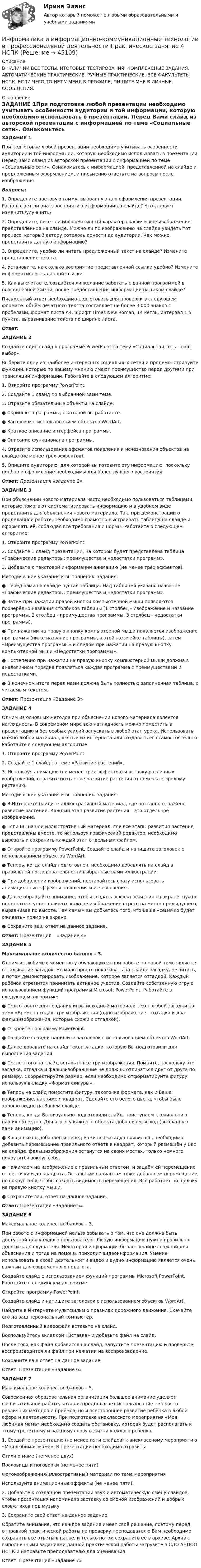      
            Описание
            В НАЛИЧИИ ВСЕ ТЕСТЫ, ИТОГОВЫЕ ТЕСТИРОВАНИЯ, КОМПЛЕКСНЫЕ ЗАДАНИЯ, АВТОМАТИЧЕСКИЕ ПРАКТИЧЕСКИЕ, РУЧНЫЕ ПРАКТИЧЕСКИЕ. ВСЕ ФАКУЛЬТЕТЫ НСПК. ЕСЛИ ЧЕГО-ТО НЕТ У МЕНЯ В ПРОФИЛЕ, ПИШИТЕ МНЕ В ЛИЧНЫЕ СООБЩЕНИЯ. 
            Оглавление
            ЗАДАНИЕ 1При подготовке любой презентации необходимо учитывать особенности аудитории и той информации, которую необходимо использовать в презентации. Перед Вами слайд из авторской презентации с информацией по теме «Социальные сети». Ознакомьтесь с информацией, представленной на слайде и предложенным оформлением, и письменно ответьте на вопросы после изображения. Вопросы:	1.     Определите цветовую гамму, выбранную для оформления презентации. Располагает ли она к восприятию информации на слайде? Что следует изменить/улучшить?	2.     Определите, несёт ли информативный характер графическое изображение, представленное на слайде. Можно ли по изображению на слайде увидеть тот процесс, который автору хотелось донести до аудитории. Как можно представить данную информацию?	3.     Определите, удобно ли читать предложенный текст на слайде? Измените представление текста.	4.     Установите, на сколько восприятие представленной ссылки удобно? Измените информативность данной ссылки.	5.     Как вы считаете, создаётся ли желание работать с данной программой в повседневной жизни, после предоставления информации на таком слайде?	Письменный ответ необходимо подготовить для проверки в следующем формате: объём печатного текста составляет не более 3 000 знаков с пробелами, формат листа А4, шрифт Times New Roman, 14 кегль, интервал 1,5 пункта, выравнивание текста по ширине листа. Ответ: ЗАДАНИЕ 2	Создайте один слайд в программе PowerPoint на тему «Социальная сеть – ваш выбор». 	Выберите одну из наиболее интересных социальных сетей и продемонстрируйте функции, которые по вашему мнению имеют преимущество перед другими при трансляции информации. Работайте в следующем алгоритме:	1.     Откройте программу PowerPoint. 	2.     Создайте 1 слайд по выбранной вами теме. 	3.     Отразите обязательные объекты на слайде: 	●                  Скриншот программы, с которой вы работаете.	●                  Заголовок с использованием объектов WordArt.	●                  Краткое описание интерфейса программы.	●                  Описание функционала программы.	4.     Отразите использование эффектов появления и исчезновения объектов на слайде (не менее трёх эффектов).	5.     Опишите аудиторию, для которой вы готовите эту информацию, поскольку подбор и оформление необходимы для более лучшего восприятия. Ответ: Презентация «задание 2» ЗАДАНИЕ 3	При объяснении нового материала часто необходимо пользоваться таблицами, которые помогают систематизировать информацию и в удобном виде представить для объяснения нового материала. Так, при демонстрации о проделанной работе, необходимо грамотно выстраивать таблицу на слайде и оформлять её, соблюдая все требования и нормы. Работайте в следующем алгоритме:	1.     Откройте программу PowerPoint.	2.      Создайте 1 слайд презентации, на котором будет представлена таблица «Графические редакторы: преимущества и недостатки программ».	3.     Добавьте к текстовой информации анимацию (не менее трёх эффектов).	Методические указания к выполнению задания:	●                  Перед вами на слайде пустая таблица. Над таблицей указано название «Графические редакторы: преимущества и недостатки программ».	●                  Затем при нажатии правой кнопки компьютерной мыши появляются поочерёдно названия столбиков таблицы (1 столбец - Изображение и название программы, 2 столбец - преимущества программы, 3 столбец - недостатки программы).	●                  При нажатии на правую кнопку компьютерной мыши появляется изображение программы (ниже название программы, в этой же ячейке таблицы), затем «Преимущества программы» и следом при нажатии на правую кнопку компьютерной мыши «Недостатки программы».	●                  Постепенно при нажатии на правую кнопку компьютерной мыши должна в аналогичном порядке появляться каждая программа с преимуществами и недостатками.	●                  В конечном итоге перед нами должна быть полностью заполненная таблица, с читаемым текстом. Ответ: Презентация «Задание 3» ЗАДАНИЕ 4	Одним из основных методов при объяснении нового материала является наглядность. В современом мире всю наглядность можно поместить в презентацию и без особых усилий запускать в любой этап урока. Использовать можно любой материал, взятый из интернета или создавать его самостоятельно. Работайте в следующем алгоритме:	1.     Откройте программу PowerPoint.	2.      Создайте 1 слайд по теме «Развитие растений».	3.     Используя анимацию (не менее трёх эффектов) и вставку различных изображений, отразите поэтапное развитие растения от семечка к зрелому растению.	Методические указания к выполнению задания:	●                 В Интернете найдите иллюстративный материал, где поэтапно отражено развитие растений. Каждый этап развития растения – это отдельное изображение.	●                 Если Вы нашли иллюстративный материал, где все этапы развития растения представлены вместе, то используя графический редактор, необходимо вырезать и сохранить каждый этап отдельным файлом.	●                 Откройте программу PowerPoint. Создайте слайд и напишите заголовок с использованием объектов WordArt.	●                 Теперь, когда слайд подготовлен, необходимо добавлять на слайд в правильной последовательности выбранные вами иллюстрации.	●                 При добавлении изображений, постарайтесь сразу использовать анимационные эффекты появления и исчезновения.	●                 Далее обращайте внимание, чтобы создать эффект «жизни» на экране, нужно постараться устанавливать каждое изображение строго на место предыдущего, выравнивая по высоте. Тем самым вы добьётесь того, что Ваше «семечко будет оживать» прямо на экране. 	●                 Сохраните ваш ответ на данное задание. Ответ: Презентация – «Задание 4» ЗАДАНИЕ 5 Максимальное количество баллов – 3.	Одним из любимых моментов у обучающихся при работе по новой теме является отгадывание загадок. Но мало просто показывать на слайде загадку, её читать, а потом демонстрировать изображение, которое является отгадкой. Каждый ребёнок стремится принимать активное участие. Создайте собственную игру с использованием функций программы Microsoft PowerPoint. Работайте в следующем алгоритме:	●                 Подготовьте для создания игры исходный материал: текст любой загадки на тему «Времена года», три изображения (одно изображение – отгадка и два фальшизображения, которые схожи с отгадкой).	●                 Откройте программу PowerPoint. 	●                 Создайте слайд и напишите заголовок с использованием объектов WordArt.	●                 Далее добавьте на слайд текст загадки, которую Вы подготовили для выполнения задания.	●                 После этого на слайд вставьте все три изображения. Помните, поскольку это загадка, отгадка и фальшизображение не должны отличаться друг от друга по размеру. Скорректируйте размер, если необходимо отформатируйте фигуру используя вкладку «Формат фигуры». 	●                 Теперь на слайд поместите фигуру, такого же формата, как и Ваше изображение, например, квадрат. Сделайте его белого цвета, чтобы было хорошо видно на Вашем слайде.	●                 Теперь, когда Вы визуально подготовили слайд, приступаем к оживлению наших объектов. Для этого у каждого объекта добавляем выход (выбранную вами анимацию).	●                 Когда выход добавлен и перед Вами вся загадка появилась, необходимо добавить перемещение правильного ответа в квадрат, который размещён у Вас на слайде. фальшизображения останутся на своих местах, только немного покрутятся вокруг себя.	●                 Нажимаем на изображение с правильным ответом, и задаём ей перемещение от её точки и до квадрата. Остальным вариантам тоже добавляем перемещение, но вокруг себя, чтобы создать видимость перемещения. Всё работает по щелчку на правую кнопку мыши.	●                 Сохраните ваш ответ на данное задание. Ответ: Презентация «Задание 5» ЗАДАНИЕ 6	Максимальное количество баллов – 3.	При работе с информацией нельзя забывать о том, что она должна быть доступной для каждого пользователя. Любую информацию нужно правильно доносить до слушателя. Некоторая информация бывает крайне сложной для объяснения и тогда на помощь приходит видеоинформация. Умение использовать в своей деятельности видео и аудио информацию является очень важным для современного педагога.	Создайте слайд с использованием функций программы Microsoft PowerPoint. Работайте в следующем алгоритме:	Откройте программу PowerPoint.	Создайте слайд и напишите заголовок с использованием объектов WordArt.	Найдите в Интернете мультфильм о правилах дорожного движения. Скачайте его на ваш персональный компьютер.	Подготовленный видеофайл вставьте на слайд.	Воспользуйтесь вкладкой «Вставка» и добавьте файл на слайд.	После того, как файл добавится на слайд, запустите презентацию и проверьте воспроизводится ли файл при нажатии на воспроизведение.	Сохраните ваш ответ на данное задание.	Ответ: Презентация «Задание 6» ЗАДАНИЕ 7	Максимальное количество баллов – 5.	Современная образовательная организация большое внимание уделяет воспитательной работе, которая предполагает использование не просто различных методов и приёмов, но и всестороннее развитие ребёнка в любой сфере и деятельности. При подготовке внеклассного мероприятия «Моя любимая мама» необходимо создать обстановку, которая будет располагать к этому трепетному и важному слову в жизни каждого ребёнка.	1. Создайте презентацию (не менее пяти слайдов) к внеклассному мероприятию «Моя любимая мама». В презентации необходимо отразить:	Стихи о маме (не менее двух)	Пословицы и поговорки (не менее пяти)	Фотоизображения/иллюстративный материал по теме мероприятия	Используйте анимационные эффекты (не менее пяти).	2. Добавьте к созданной презентации звук и автоматическую смену слайдов, чтобы презентация напоминала заставку со сменой изображений и добрых слов/стихов под музыку	3. Сохраните свой ответ на данное задание.	Обратите внимание, что каждое задание имеет своё решение, поэтому перед отправкой практической работы на проверку преподавателю Вам необходимо сохранить все ответы в папке, и только потом сохранить её в архиве. Архив с выполненными заданиями данной практической работы загрузите в СДО АНПОО НСПК и направьте преподавателю для оценивания.	Ответ: Презентация «Задание 7» 
            
            
            Информатика и информационно-коммуникационные технологии в профессиональной деятельности Практическое занятие 2. Задания 1, 2, 5, 8  НСПКИнформатика и информационно-коммуникационные технологии в профессиональной деятельности Практическое занятие 4 НСПКИнформатика и информационно-коммуникационные технологии в профессиональной деятельности Практическое занятие №1Информатика и информационно-коммуникационные технологии в профессиональной деятельности СинергияИнформатика и информационно-коммуникационные технологии в профессиональной деятельности СИНЕРГИЯ 2022 ОТВЕТЫ ВСЕ ВОПРОСЫИнформатика и информационно-коммуникационные технологии в профессиональной деятельности  ТЕСТ-1   НСПКИнформатика и информационно-коммуникационные технологии в профессиональной деятельности  ТЕСТ-2   НСПКИнформатика и информационно-коммуникационные технологии в профессиональной деятельности Практическое занятие 1. Задание 2 НСПКИнформатика и информационно-коммуникационные технологии в профессиональной деятельности  Практическое занятие 1. Задание 9  НСПКИнформатика и информационно-коммуникационные технологии в профессиональной деятельности Практическое занятие 1. Задания 3, 5, 6, 8 НСПКИнформатика и информационно-коммуникационные технологии в профессиональной деятельности  Практическое занятие 1. Задания 3  НСПКИнформатика и информационно-коммуникационные технологии в профессиональной деятельности Практическое занятие 1. Задания 8Информатика и информационно-коммуникационные технологии в профессиональной деятельности Практическое занятие 2. Задание 3Информатика и информационно-коммуникационные технологии в профессиональной деятельности Практическое занятие 2. Задание 7