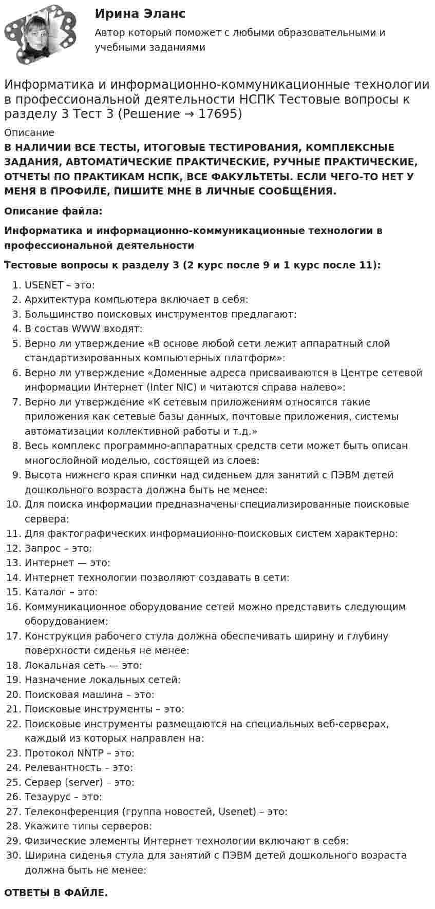      
          Описание
          В НАЛИЧИИ ВСЕ ТЕСТЫ, ИТОГОВЫЕ ТЕСТИРОВАНИЯ, КОМПЛЕКСНЫЕ ЗАДАНИЯ, АВТОМАТИЧЕСКИЕ ПРАКТИЧЕСКИЕ, РУЧНЫЕ ПРАКТИЧЕСКИЕ, ОТЧЕТЫ ПО ПРАКТИКАМ НСПК, ВСЕ ФАКУЛЬТЕТЫ. ЕСЛИ ЧЕГО-ТО НЕТ У МЕНЯ В ПРОФИЛЕ, ПИШИТЕ МНЕ В ЛИЧНЫЕ СООБЩЕНИЯ.Описание файла:Информатика и информационно-коммуникационные технологии в профессиональной деятельностиТестовые вопросы к разделу 3 (2 курс после 9 и 1 курс после 11):USENET – это:Архитектура компьютера включает в себя:Большинство поисковых инструментов предлагают:В состав WWW входят:Верно ли утверждение «В основе любой сети лежит аппаратный слой стандартизированных компьютерных платформ»:Верно ли утверждение «Доменные адреса присваиваются в Центре сетевой информации Интернет (Inter NIC) и читаются справа налево»:Верно ли утверждение «К сетевым приложениям относятся такие приложения как сетевые базы данных, почтовые приложения, системы автоматизации коллективной работы и т.д.»Весь комплекс программно-аппаратных средств сети может быть описан многослойной моделью, состоящей из слоев:Высота нижнего края спинки над сиденьем для занятий с ПЭВМ детей дошкольного возраста должна быть не менее:Для поиска информации предназначены специализированные поисковые сервера:Для фактографических информационно-поисковых систем характерно:Запрос – это:Интернет — это:Интернет технологии позволяют создавать в сети:Каталог – это:Коммуникационное оборудование сетей можно представить следующим оборудованием:Конструкция рабочего стула должна обеспечивать ширину и глубину поверхности сиденья не менее:Локальная сеть — это:Назначение локальных сетей:Поисковая машина – это:Поисковые инструменты – это:Поисковые инструменты размещаются на специальных веб-серверах, каждый из которых направлен на:Протокол NNTP – это:Релевантность – это:Сервер (server) – это:Тезаурус – это:Телеконференция (группа новостей, Usenet) – это:Укажите типы серверов:Физические элементы Интернет технологии включают в себя:Ширина сиденья стула для занятий с ПЭВМ детей дошкольного возраста должна быть не менее:ОТВЕТЫ В ФАЙЛЕ.  
            
            
            Информатика и информационно-коммуникационные технологии в профессиональной деятельности НСПК Тестовые вопросы к разделу 2 Тест 2Информатика и информационно-коммуникационные технологии в профессиональной деятельности НСПК Тестовые вопросы к разделу 3 Тест 3Информатика и информационно-коммуникационные технологии в профессиональной деятельности (ОСЭК)Информатика и информационно-коммуникационные технологии в профессиональной деятельности (ОСЭК)Информатика и информационно-коммуникационные технологии в профессиональной деятельности (ОСЭК)💯 Информатика и информационно-коммуникационные технологии в профессиональной деятельности (ответы на тест Синергия / МОИ / МТИ / МосАП, сентябрь 2023)💯 Информатика и информационно-коммуникационные технологии в профессиональной деятельности (ответы на тест Синергия / МТИ / МосАП, июнь 2022)Информатика и информационно-коммуникационные технологии в профессиональной деятельности НСПКИнформатика и информационно-коммуникационные технологии в профессиональной деятельности НСПКИнформатика и информационно-коммуникационные технологии в профессиональной деятельности НСПКИнформатика и информационно-коммуникационные технологии в профессиональной деятельности НСПКИнформатика и информационно-коммуникационные технологии в профессиональной деятельности НСПКИнформатика и информационно-коммуникационные технологии в профессиональной деятельности НСПКИнформатика и информационно-коммуникационные технологии в профессиональной деятельности НСПК