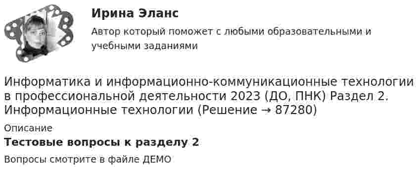     
            Описание
            Тестовые вопросы к разделу 2Вопросы смотрите в файле ДЕМО   
            
            
            ИНФОРМАТИКА И ИНФОРМАЦИОННО-КОММУНИКАЦИОННЫЕ ТЕХНОЛОГИИ В ПРОФЕССИОНАЛЬНОЙ ДЕЯТЕЛЬНОСТИ 2023 (ДО, ПНК) Раздел 1. Общий состав и структура персональных ЭВМ и вычислительных систем. Программное обеспечение.Информатика и информационно-коммуникационные технологии в профессиональной деятельности 2023 (ДО, ПНК) Раздел 2. Информационные технологииИнформатика и информационно-коммуникационные технологии в профессиональной деятельности 2023 (ДО, ПНК) Раздел 3. Использование ресурсов компьютерных сетейИнформатика и информационно-коммуникационные технологии в профессиональной деятельности 2023 (ДО, ПНК)Раздел 4. Основные технологии создания....Информатика и информационно-коммуникационные технологии в профессиональной деятельности 2023 (ДО, ПНК)Раздел 5. Мультимедийные технологии в профессиональной деятельностиИнформатика и информационно-коммуникационные технологии в профессиональной деятельности 2023 (ДО, СпДО, ПНК, КП) Тестовые вопросы к разделу 1ИНФОРМАТИКА И ИНФОРМАЦИОННО-КОММУНИКАЦИОННЫЕ ТЕХНОЛОГИИ В ПРОФЕССИОНАЛЬНОЙ ДЕЯТЕЛЬНОСТИ 2 СЕМЕСТРИНФОРМАТИКА И ИНФОРМАЦИОННО-КОММУНИКАЦИОННЫЕ ТЕХНОЛОГИИ В ПРОФЕССИОНАЛЬНОЙ ДЕЯТЕЛЬНОСТИ 2023 (ДО, ПНК) Комплексное заданиеИНФОРМАТИКА И ИНФОРМАЦИОННО-КОММУНИКАЦИОННЫЕ ТЕХНОЛОГИИ В ПРОФЕССИОНАЛЬНОЙ ДЕЯТЕЛЬНОСТИ 2023 (ДО, ПНК) Комплексное заданиеИНФОРМАТИКА И ИНФОРМАЦИОННО-КОММУНИКАЦИОННЫЕ ТЕХНОЛОГИИ В ПРОФЕССИОНАЛЬНОЙ ДЕЯТЕЛЬНОСТИ 2023 (ДО, ПНК) Комплексное заданиеИнформатика и информационно-коммуникационные технологии в профессиональной деятельности 2023 (ДО, ПНК) Практическое занятие 1. Задания 5, 6Информатика и информационно-коммуникационные технологии в профессиональной деятельности 2023 (ДО, ПНК) Практическое занятие 2. Задания 1, 2, 5, 8Информатика и информационно-коммуникационные технологии в профессиональной деятельности 2023 (ДО, ПНК) Практическое занятие 3. Задания 1 - 3, 5Информатика и информационно-коммуникационные технологии в профессиональной деятельности 2023 (ДО, ПНК) Практическое занятие 3. Задания 1 - 3, 5 