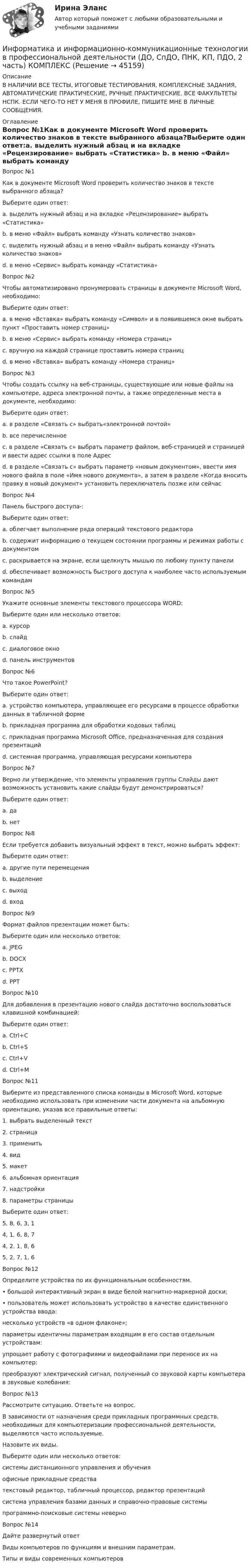      
            Описание
            В НАЛИЧИИ ВСЕ ТЕСТЫ, ИТОГОВЫЕ ТЕСТИРОВАНИЯ, КОМПЛЕКСНЫЕ ЗАДАНИЯ, АВТОМАТИЧЕСКИЕ ПРАКТИЧЕСКИЕ, РУЧНЫЕ ПРАКТИЧЕСКИЕ. ВСЕ ФАКУЛЬТЕТЫ НСПК. ЕСЛИ ЧЕГО-ТО НЕТ У МЕНЯ В ПРОФИЛЕ, ПИШИТЕ МНЕ В ЛИЧНЫЕ СООБЩЕНИЯ. 
            Оглавление
            Вопрос №1Как в документе Microsoft Word проверить количество знаков в тексте выбранного абзаца?Выберите один ответ:a. выделить нужный абзац и на вкладке «Рецензирование» выбрать «Статистика» b. в меню «Файл» выбрать команду «Узнать количество знаков»c. выделить нужный абзац и в меню «Файл» выбрать команду «Узнать количество знаков»d. в меню «Сервис» выбрать команду «Статистика»Вопрос №2Чтобы автоматизировано пронумеровать страницы в документе Microsoft Word, необходимо:Выберите один ответ:a. в меню «Вставка» выбрать команду «Символ» и в появившемся окне выбрать пункт «Проставить номер страниц»b. в меню «Сервис» выбрать команду «Номера страниц»c. вручную на каждой странице проставить номера страницd. в меню «Вставка» выбрать команду «Номера страниц»Вопрос №3Чтобы создать ссылку на веб-страницы, существующие или новые файлы на компьютере, адреса электронной почты, а также определенные места в документе, необходимо:Выберите один ответ:a. в разделе «Связать с» выбрать«электронной почтой»b. все перечисленное c. в разделе «Связать с» выбрать параметр файлом, веб-страницей и страницей и ввести адрес ссылки в поле Адресd. в разделе «Связать с» выбрать параметр «новым документом», ввести имя нового файла в поле «Имя нового документа», а затем в разделе «Когда вносить правку в новый документ» установить переключатель позже или сейчасВопрос №4Панель быстрого доступа-:Выберите один ответ:a. облегчает выполнение ряда операций текстового редактораb. содержит информацию о текущем состоянии программы и режимах работы с документомc. раскрывается на экране, если щелкнуть мышью по любому пункту панелиd. обеспечивает возможность быстрого доступа к наиболее часто используемым командамВопрос №5Укажите основные элементы текстового процессора WORD:Выберите один или несколько ответов:a. курсорb. слайдc. диалоговое окно d. панель инструментовВопрос №6Что такое PowerPoint?Выберите один ответ:a. устройство компьютера, управляющее его ресурсами в процессе обработки данных в табличной формеb. прикладная программа для обработки кодовых таблицc. прикладная программа Microsoft Office, предназначенная для создания презентаций d. системная программа, управляющая ресурсами компьютераВопрос №7Верно ли утверждение, что элементы управления группы Слайды дают возможность установить какие слайды будут демонстрироваться?Выберите один ответ:a. да b. нетВопрос №8Если требуется добавить визуальный эффект в текст, можно выбрать эффект:Выберите один ответ:a. другие пути перемещенияb. выделение c. выходd. входВопрос №9Формат файлов презентации может быть:Выберите один или несколько ответов:a. JPEGb. DOCXc. PPTX d. PPTВопрос №10Для добавления в презентацию нового слайда достаточно воспользоваться клавишной комбинацией:Выберите один ответ:a. Ctrl+Cb. Ctrl+Sc. Ctrl+Vd. Ctrl+MВопрос №11Выберите из представленного списка команды в Microsoft Word, которые необходимо использовать при изменении части документа на альбомную ориентацию, указав все правильные ответы:1. выбрать выделенный текст2. страница3. применить4. вид5. макет6. альбомная ориентация7. надстройки8. параметры страницыВыберите один ответ:5, 8, 6, 3, 14, 1, 6, 8, 74, 2, 1, 8, 6 5, 2, 7, 1, 6Вопрос №12Определите устройства по их функциональным особенностям.• большой интерактивный экран в виде белой магнитно-маркерной доски;• пользователь может использовать устройство в качестве единственного устройства ввода: несколько устройств «в одном флаконе»;параметры идентичны параметрам входящим в его состав отдельным устройствам: упрощает работу с фотографиями и видеофайлами при переносе их на компьютер: преобразуют электрический сигнал, полученный со звуковой карты компьютера в звуковые колебания:  Вопрос №13Рассмотрите ситуацию. Ответьте на вопрос.В зависимости от назначения среди прикладных программных средств, необходимых для компьютеризации профессиональной деятельности, выделяются часто используемые.Назовите их виды.Выберите один или несколько ответов:системы дистанционного управления и обучения офисные прикладные средстватекстовый редактор, табличный процессор, редактор презентацийсистема управления базами данных и справочно-правовые системы программно-поисковые системы  неверноВопрос №14Дайте развернутый ответВиды компьютеров по функциям и внешним параметрам.Типы и виды современных компьютеров 
            
            
            Информатика и информационно-коммуникационные технологии в профессиональной деятельности (ДО, СпДО, ПНК, КП, ПДО, 2 часть)Информатика и информационно-коммуникационные технологии в профессиональной деятельности (ДО, СпДО, ПНК, КП, ПДО, 2 часть) КОМПЛЕКСИнформатика и информационно-коммуникационные технологии в профессиональной деятельности (ДО, СпДО, ПНК, КП, ПДО, 2 часть) КомплексноеИнформатика и информационно-коммуникационные технологии в профессиональной деятельности (ДО, СпДО, ПНК, КП, ПДО, 2 часть) Комплексное задание Информатика и информационно-коммуникационные технологии в профессиональной деятельности (ДО, СпДО, ПНК, КП, ПДО, 2 часть) Практическое занятие 3. Задание 10 НСПКИнформатика и информационно-коммуникационные технологии в профессиональной деятельности (ДО, СпДО, ПНК, КП, ПДО, 2 часть) Практическое занятие 3. Задание 4Информатика и информационно-коммуникационные технологии в профессиональной деятельности (ДО, СпДО, ПНК, КП, ПДО, 2 часть) Практическое занятие 3. Задание 6Информатика и информационно-коммуникационные технологии в профессиональной деятельности (ДО, СпДО, ПНК, КП, ПДО, 2 часть)Информатика и информационно-коммуникационные технологии в профессиональной деятельности (ДО, СпДО, ПНК, КП, ПДО, 2 часть)Информатика и информационно-коммуникационные технологии в профессиональной деятельности (ДО, СпДО, ПНК, КП, ПДО, 2 часть)Информатика и информационно-коммуникационные технологии в профессиональной деятельности (ДО, СпДО, ПНК, КП, ПДО, 2 часть)Информатика и информационно-коммуникационные технологии в профессиональной деятельности (ДО, СпДО, ПНК, КП, ПДО, 2 часть)Информатика и информационно-коммуникационные технологии в профессиональной деятельности (ДО, СпДО, ПНК, КП, ПДО, 2 часть)Информатика и информационно-коммуникационные технологии в профессиональной деятельности (ДО, СпДО, ПНК, КП, ПДО, 2 часть)