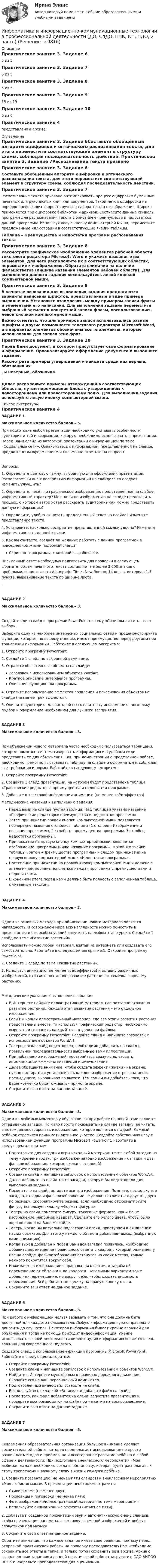     
          Описание
          Практическое занятие 3. Задание 65 из 5Практическое занятие 3. Задание 75 из 5Практическое занятие 3. Задание 85 из 5Практическое занятие 3. Задание 915 из 19Практическое занятие 3. Задание 106 из 6Практическое занятие 4представлено в архиве 
          Оглавление
          Практическое занятие 3. Задание 6Составьте обобщённый алгоритм оцифровки и оптического распознавания текста, для этого переместите соответствующий элемент в структуру схемы, соблюдая последовательность действий. Практическое занятие 3. Задание 7Распознавание текста призвано оптимизировать процесс оцифровки бумажных печатных или рукописных книг или документов. Такой метод оцифровки на порядок превосходит скорость ручного набора текста с изображения. Широко применяется при оцифровке библиотек и архивов. Соотнесите данные символы программ для распознавания текста с описанием преимуществ и недостатков данной программы. Используя левую кнопку компьютерной мыши, переместите предложенные иллюстрации в соответствующие ячейки таблицы.Таблица – Преимущества и недостатки программ распознавания текстаПрактическое занятие 3. Задание 8Рассмотрите графическое изображение элементов рабочей области текстового редактора Microsoft Word и укажите названия этих элементов, для чего расположите их в соответствующих областях, переместив к изображению. Обратите внимание на наличие фальшответов (лишние названия элементов рабочей области). Для выполнения данного задания воспользуйтесь левой кнопкой компьютерной мыши.Практическое занятие 3. Задание 9В качестве основания для выполнения задания предлагаются варианты написания шрифтов, представленные в виде примера выполнения. Установите взаимосвязь между примером записи фразы и элементами его написания. Для выполнения задания переместите выбранный элемент к конкретной записи фразы, воспользовавшись левой кнопкой компьютерной мыши.Важно отметить, что для примеров записи использовались разные шрифты и другие возможности текстового редактора Microsoft Word, а в вариантах элементов обозначены все те элементы, которые использовали для записи этих фраз.Практическое занятие 3. Задание 10Перед Вами документ, в котором присутствует своё форматирование и оформление. Проанализируйте оформление документа и выполните задание.Рассмотрите примеры утверждений и найдите среди них верные, обозначив их  , и неверные, обозначив . Далее расположите примеры утверждений в соответствующих областях, путём перемещения блока с утверждением к левостороннему или правостороннему полю. Для выполнения задания используйте левую кнопку компьютерной мыши. 
          Список литературы
          Практическое занятие 4ЗАДАНИЕ 1Максимальное количество баллов – 5.При подготовке любой презентации необходимо учитывать особенности аудитории и той информации, которую необходимо использовать в презентации. Перед Вами слайд из авторской презентации с информацией по теме «Социальные сети». Ознакомьтесь с информацией, представленной на слайде, предложенным оформлением и письменно ответьте на вопросыВопросы:1.               Определите цветовую гамму, выбранную для оформления презентации. Располагает ли она к восприятию информации на слайде? Что следует изменить/улучшить?2.               Определите, несёт ли графическое изображение, представленное на слайде, информативный характер? Можно ли по изображению на слайде представить процесс, о котором автор хотел рассказать аудитории? Как можно представить данную информацию?3.               Определите, удобно ли читать предложенный текст на слайде? Измените представление текста.4.               Установите, насколько восприятие представленной ссылки удобно? Измените информативность данной ссылки.5.               Как вы считаете, создаёт ли желание работать с данной программой в повседневной жизни подобный слайд?Скриншот программы, с которой вы работаете. Письменный ответ необходимо подготовить для проверки в следующем формате: объём печатного текста составляет не более 3 000 знаков с пробелами, формат листа А4, шрифт Times New Roman, 14 кегль, интервал 1,5 пункта, выравнивание текста по ширине листа..ЗАДАНИЕ 2Максимальное количество баллов – 3.Создайте один слайд в программе PowerPoint на тему «Социальная сеть – ваш выбор».Выберите одну из наиболее интересных социальных сетей и продемонстрируйте функции, которые, по вашему мнению, имеют преимущество перед другими при трансляции информации. Работайте в следующем алгоритме:1.	Откройте программу PowerPoint. 2.	Создайте 1 слайд по выбранной вами теме. 3.	Отразите обязательные объекты на слайде: Заголовок с использованием объектов WordArt.Краткое описание интерфейса программы.Описание функционала программы.4.	Отразите использование эффектов появления и исчезновения объектов на слайде (не менее трёх эффектов).5.	Опишите аудиторию, для которой вы готовите эту информацию, поскольку подбор и оформление необходимы для лучшего восприятия..ЗАДАНИЕ 3Максимальное количество баллов – 3.При объяснении нового материала часто необходимо пользоваться таблицами, которые помогают систематизировать информацию и в удобном виде представить ее для объяснения. Так, при демонстрации о проделанной работе, необходимо грамотно выстраивать таблицу на слайде и оформлять её, соблюдая все требования и нормы. Работайте в следующем алгоритме:1.	Откройте программу PowerPoint.2.	 Создайте 1 слайд презентации, на котором будет представлена таблица «Графические редакторы: преимущества и недостатки программ».3.	Добавьте к текстовой информации анимацию (не менее трёх эффектов).Методические указания к выполнению задания:Перед вами на слайде пустая таблица. Над таблицей указано название «Графические редакторы: преимущества и недостатки программ».Затем при нажатии правой кнопки компьютерной мыши появляются поочерёдно названия столбиков таблицы (1 столбец - Изображение и название программы, 2 столбец - преимущества программы, 3 столбец - недостатки программы).При нажатии на правую кнопку компьютерной мыши появляется изображение программы (ниже название программы, в этой же ячейке таблицы), затем «Преимущества программы» и следом при нажатии на правую кнопку компьютерной мыши «Недостатки программы».Постепенно при нажатии на правую кнопку компьютерной мыши должна в аналогичном порядке появляться каждая программа с преимуществами и недостатками.В конечном итоге перед нами должна быть полностью заполненная таблица, с читаемым текстом.ЗАДАНИЕ 4Максимальное количество баллов – 3.Одним из основных методов при объяснении нового материала является наглядность. В современом мире всю наглядность можно поместить в презентацию и без особых усилий запускать на любом этапе урока. Создайте 1 слайд по теме «Развитие растений».Использовать можно любой материал, взятый из интернета или создавать его самостоятельно. Работайте в следующем алгоритме:1.	Откройте программу PowerPoint.2.	 Создайте 1 слайд по теме «Развитие растений».3.	Используя анимацию (не менее трёх эффектов) и вставку различных изображений, отразите поэтапное развитие растения от семечка к зрелому растению.Методические указания к выполнению задания:В Интернете найдите иллюстративный материал, где поэтапно отражено развитие растений. Каждый этап развития растения – это отдельное изображение.Если Вы нашли иллюстративный материал, где все этапы развития растения представлены вместе, то используя графический редактор, необходимо вырезать и сохранить каждый этап отдельным файлом.Откройте программу PowerPoint. Создайте слайд и напишите заголовок с использованием объектов WordArt.Теперь, когда слайд подготовлен, необходимо добавлять на слайд в правильной последовательности выбранные вами иллюстрации.При добавлении изображений, постарайтесь сразу использовать анимационные эффекты появления и исчезновения.Далее обращайте внимание, чтобы создать эффект «жизни» на экране, нужно постараться устанавливать каждое изображение строго на место предыдущего, выравнивая по высоте. Тем самым вы добьётесь того, что Ваше «семечко будет оживать» прямо на экране. Сохраните ваш ответ на данное задание.ЗАДАНИЕ 5 Максимальное количество баллов – 3.Одним из любимых моментов у обучающихся при работе по новой теме является отгадывание загадок. Но мало просто показывать на слайде загадку, её читать, а потом демонстрировать изображение, которое является отгадкой. Каждый ребёнок стремится принимать активное участие. Создайте собственную игру с использованием функций программы Microsoft PowerPoint. Работайте в следующем алгоритме:Подготовьте для создания игры исходный материал: текст любой загадки на тему «Времена года», три изображения (одно изображение – отгадка и два фальшизображения, которые схожи с отгадкой).Откройте программу PowerPoint. Создайте слайд и напишите заголовок с использованием объектов WordArt.Далее добавьте на слайд текст загадки, которую Вы подготовили для выполнения задания.После этого на слайд вставьте все три изображения. Помните, поскольку это загадка, отгадка и фальшизображение не должны отличаться друг от друга по размеру. Скорректируйте размер, если необходимо отформатируйте фигуру используя вкладку «Формат фигуры». Теперь на слайд поместите фигуру, такого же формата, как и Ваше изображение, например квадрат. Сделайте его белого цвета, чтобы было хорошо видно на Вашем слайде.Теперь, когда Вы визуально подготовили слайд, приступаем к оживлению наших объектов. Для этого у каждого объекта добавляем выход (выбранную вами анимацию).Когда выход добавлен и перед Вами вся загадка появилась, необходимо добавить перемещение правильного ответа в квадрат, который размещён у Вас на слайде. фальшизображения останутся на своих местах, только немного покрутятся вокруг себя.Нажимаем на изображение с правильным ответом, и задаём ей перемещение от её точки и до квадрата. Остальным вариантам тоже добавляем перемещение, но вокруг себя, чтобы создать видимость перемещения. Всё работает по щелчку на правую кнопку мыши.Сохраните ваш ответ на данное задание.ЗАДАНИЕ 6Максимальное количество баллов – 3. При работе с информацией нельзя забывать о том, что она должна быть доступной для каждого пользователя. Любую информацию нужно правильно доносить до слушателя. Некоторая информация бывает крайне сложной для объяснения и тогда на помощь приходит видеоинформация. Умение использовать в своей деятельности видео и аудио информацию является очень важным для современного педагога.Создайте слайд с использованием функций программы Microsoft PowerPoint. Работайте в следующем алгоритме:Откройте программу PowerPoint.Создайте слайд и напишите заголовок с использованием объектов WordArt.Найдите в Интернете мультфильм о правилах дорожного движения. Скачайте его на ваш персональный компьютер.Подготовленный видеофайл вставьте на слайд.Воспользуйтесь вкладкой «Вставка» и добавьте файл на слайд.После того, как файл добавится на слайд, запустите презентацию и проверьте воспроизводится ли файл при нажатии на воспроизведение.Сохраните ваш ответ на данное задание.ЗАДАНИЕ 7Максимальное количество баллов – 5.Современная образовательная организация большое внимание уделяет воспитательной работе, которая предполагает использование не просто различных методов и приёмов, но и всестороннее развитие ребёнка в любой сфере и деятельности. При подготовке внеклассного мероприятия «Моя любимая мама» необходимо создать обстановку, которая будет располагать к этому трепетному и важному слову в жизни каждого ребёнка.1.	Создайте презентацию (не менее пяти слайдов) к внеклассному мероприятию «Моя любимая мама». В презентации необходимо отразить:Стихи о маме (не менее двух)Пословицы и поговорки (не менее пяти)Фотоизображения/иллюстративный материал по теме мероприятияИспользуйте анимационные эффекты (не менее пяти).2.	Добавьте к созданной презентации звук и автоматическую смену слайдов, чтобы презентация напоминала заставку со сменой изображений и добрых слов/стихов под музыку3.	Сохраните свой ответ на данное задание.Обратите внимание, что каждое задание имеет своё решение, поэтому перед отправкой практической работы на проверку преподавателю Вам необходимо сохранить все ответы в папке, и только потом сохранить её в архиве. Архив с выполненными заданиями данной практической работы загрузите в СДО АНПОО НСПК и направьте преподавателю для оценивания.
            
            
            Информатика и информационно-коммуникационные технологии в профессиональной деятельности (ДО, СпДО, ПНК, кП, ПДО, 1 часть) Тестовые вопросы к разделу 3Информатика и информационно-коммуникационные технологии в профессиональной деятельности (ДО, СпДО, ПНК, КП, ПДО, 2 часть)Информатика и информационно-коммуникационные технологии в профессиональной деятельности (ДО, СпДО, ПНК, КП, ПДО, 2 часть)Информатика и информационно-коммуникационные технологии в профессиональной деятельности (ДО, СпДО, ПНК, КП, ПДО, 2 часть)Информатика и информационно-коммуникационные технологии в профессиональной деятельности (ДО, СпДО, ПНК, КП, ПДО, 2 часть)Информатика и информационно-коммуникационные технологии в профессиональной деятельности (ДО, СпДО, ПНК, КП, ПДО, 2 часть)Информатика и информационно-коммуникационные технологии в профессиональной деятельности (ДО, СпДО, ПНК, КП, ПДО, 2 часть) Информатика и информационно-коммуникационные технологии в профессиональной деятельности (ДО, СпДО, ПНК, КП, ПДО, 1 часть) 1 тестирование Информатика и информационно-коммуникационные технологии в профессиональной деятельности (ДО, СпДО, ПНК, КП, ПДО, 1 часть) 2 тестИнформатика и информационно-коммуникационные технологии в профессиональной деятельности (ДО, СпДО, ПНК, КП, ПДО, 1 часть) 3 тестИнформатика и информационно-коммуникационные технологии в профессиональной деятельности (ДО, СпДО, ПНК, КП, ПДО, 1 часть) Итоговое тестированиеИнформатика и информационно-коммуникационные технологии в профессиональной деятельности (ДО, СпДО, ПНК, КП, ПДО, 1 часть) Практическое занятие 1. Задания 3, 5, 6, 8Информатика и информационно-коммуникационные технологии в профессиональной деятельности (ДО, СпДО, ПНК, КП, ПДО, 1 часть) Практическое занятие 1. Задания 3, 5, 6, 8Информатика и информационно-коммуникационные технологии в профессиональной деятельности (ДО, СпДО, ПНК, КП, ПДО, 1 часть) Практическое занятие 2. Задания 1, 2, 5, 8