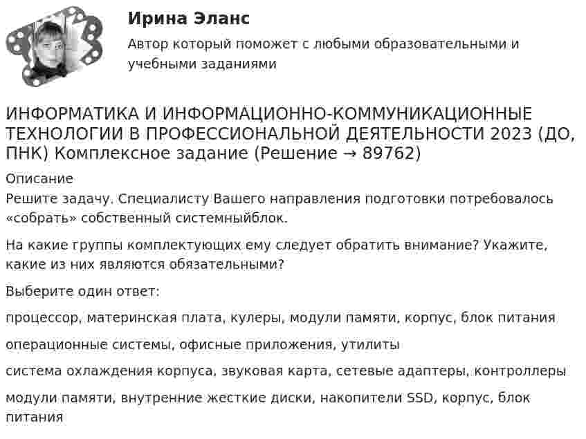      
            Описание
            Решите задачу. Специалисту Вашего направления подготовки потребовалось «собрать» собственный системныйблок.На какие группы комплектующих ему следует обратить внимание? Укажите, какие из них являются обязательными?Выберите один ответ:процессор, материнская плата, кулеры, модули памяти, корпус, блок питания операционные системы, офисные приложения, утилитысистема охлаждения корпуса, звуковая карта, сетевые адаптеры, контроллерымодули памяти, внутренние жесткие диски, накопители SSD, корпус, блок питания   
            
            
            ИНФОРМАТИКА И ИНФОРМАЦИОННО-КОММУНИКАЦИОННЫЕ ТЕХНОЛОГИИ В ПРОФЕССИОНАЛЬНОЙ ДЕЯТЕЛЬНОСТИ 2023 (ДО, ПНК) Комплексное заданиеИНФОРМАТИКА И ИНФОРМАЦИОННО-КОММУНИКАЦИОННЫЕ ТЕХНОЛОГИИ В ПРОФЕССИОНАЛЬНОЙ ДЕЯТЕЛЬНОСТИ 2023 (ДО, ПНК) Комплексное заданиеИНФОРМАТИКА И ИНФОРМАЦИОННО-КОММУНИКАЦИОННЫЕ ТЕХНОЛОГИИ В ПРОФЕССИОНАЛЬНОЙ ДЕЯТЕЛЬНОСТИ 2023 (ДО, ПНК) Комплексное заданиеИНФОРМАТИКА И ИНФОРМАЦИОННО-КОММУНИКАЦИОННЫЕ ТЕХНОЛОГИИ В ПРОФЕССИОНАЛЬНОЙ ДЕЯТЕЛЬНОСТИ 2023 (ДО, ПНК) Комплексное заданиеИНФОРМАТИКА И ИНФОРМАЦИОННО-КОММУНИКАЦИОННЫЕ ТЕХНОЛОГИИ В ПРОФЕССИОНАЛЬНОЙ ДЕЯТЕЛЬНОСТИ 2023 (ДО, ПНК) Комплексное заданиеИНФОРМАТИКА И ИНФОРМАЦИОННО-КОММУНИКАЦИОННЫЕ ТЕХНОЛОГИИ В ПРОФЕССИОНАЛЬНОЙ ДЕЯТЕЛЬНОСТИ 2023 (ДО, ПНК) Комплексное заданиеИнформатика и информационно-коммуникационные технологии в профессиональной деятельности 2023 (ДО, ПНК) Практическое занятие 1. Задания 5, 6Информатика ЗГУ им.  Н.М. Федоровского  ПТК Контрольная работа (7 вариант)информатика и ИКТИнформатика и информационно-коммуникационные технологии в профессиональной деятельностиИнформатика и информационно-коммуникационные технологии в профессиональной деятельностиИнформатика и информационно-коммуникационные технологии в профессиональной деятельностиИНФОРМАТИКА И ИНФОРМАЦИОННО-КОММУНИКАЦИОННЫЕ ТЕХНОЛОГИИ В ПРОФЕССИОНАЛЬНОЙ ДЕЯТЕЛЬНОСТИИНФОРМАТИКА И ИНФОРМАЦИОННО-КОММУНИКАЦИОННЫЕ ТЕХНОЛОГИИ В ПРОФЕССИОНАЛЬНОЙ ДЕЯТЕЛЬНОСТИ 2023 (ДО, ПНК)   Комплексное задание