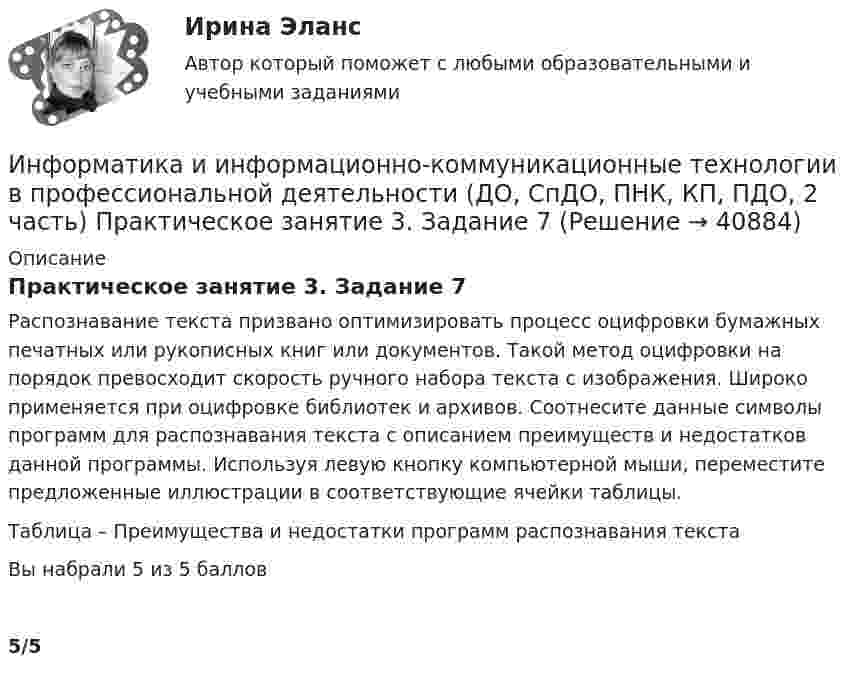      
          Описание
          Практическое занятие 3. Задание 7Распознавание текста призвано оптимизировать процесс оцифровки бумажных печатных или рукописных книг или документов. Такой метод оцифровки на порядок превосходит скорость ручного набора текста с изображения. Широко применяется при оцифровке библиотек и архивов. Соотнесите данные символы программ для распознавания текста с описанием преимуществ и недостатков данной программы. Используя левую кнопку компьютерной мыши, переместите предложенные иллюстрации в соответствующие ячейки таблицы.Таблица – Преимущества и недостатки программ распознавания текстаВы набрали 5 из 5 баллов5/5  
            
            
            Информатика и информационно-коммуникационные технологии в профессиональной деятельности (ДО, СпДО, ПНК, КП, ПДО, 2 часть) Практическое занятие 3. Задание 6Информатика и информационно-коммуникационные технологии в профессиональной деятельности (ДО, СпДО, ПНК, КП, ПДО, 2 часть) Практическое занятие 3. Задание 7Информатика и информационно-коммуникационные технологии в профессиональной деятельности (ДО, СпДО, ПНК, КП, ПДО, 2 часть) Практическое занятие 3. Задание 8Информатика и информационно-коммуникационные технологии в профессиональной деятельности (ДО, СпДО, ПНК, КП, ПДО, 2 часть) Практическое занятие 3. Задание 9 НСПКИнформатика и информационно-коммуникационные технологии в профессиональной деятельности (ДО, СпДО, ПНК, КП, ПДО, 2 часть) практическое занятие 3 задания 1-3,5Информатика и информационно-коммуникационные технологии в профессиональной деятельности (ДО, СпДО, ПНК, КП, ПДО, 2 часть) Практическое занятие 3. Задания 1 - 3, 5Информатика и информационно-коммуникационные технологии в профессиональной деятельности (ДО, СпДО, ПНК, КП, ПДО, 2 часть) Практическое занятие 3. Задания 4, 6 - 10Информатика и информационно-коммуникационные технологии в профессиональной деятельности (ДО, СпДО, ПНК, КП, ПДО, 2 часть)Информатика и информационно-коммуникационные технологии в профессиональной деятельности (ДО, СпДО, ПНК, КП, ПДО, 2 часть)Информатика и информационно-коммуникационные технологии в профессиональной деятельности (ДО, СпДО, ПНК, КП, ПДО, 2 часть)Информатика и информационно-коммуникационные технологии в профессиональной деятельности (ДО, СпДО, ПНК, КП, ПДО, 2 часть) КОМПЛЕКСИнформатика и информационно-коммуникационные технологии в профессиональной деятельности (ДО, СпДО, ПНК, КП, ПДО, 2 часть) КомплексноеИнформатика и информационно-коммуникационные технологии в профессиональной деятельности (ДО, СпДО, ПНК, КП, ПДО, 2 часть) Комплексное задание Информатика и информационно-коммуникационные технологии в профессиональной деятельности (ДО, СпДО, ПНК, КП, ПДО, 2 часть) Практическое занятие 3. Задание 10 НСПК