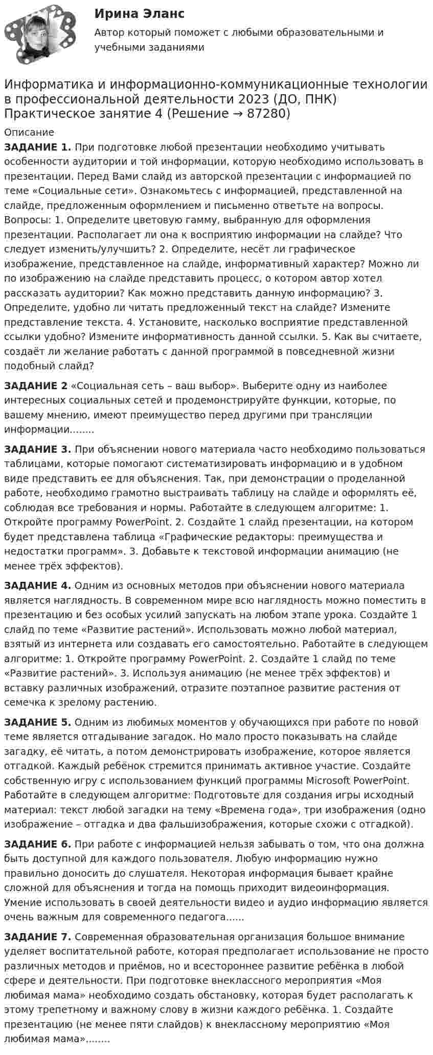     
            Описание
            ЗАДАНИЕ 1.  При подготовке любой презентации необходимо учитывать особенности аудитории и той информации, которую необходимо использовать в презентации. Перед Вами слайд из авторской презентации с информацией по теме «Социальные сети». Ознакомьтесь с информацией, представленной на слайде, предложенным оформлением и письменно ответьте на вопросы. Вопросы: 1. Определите цветовую гамму, выбранную для оформления презентации. Располагает ли она к восприятию информации на слайде? Что следует изменить/улучшить? 2. Определите, несёт ли графическое изображение, представленное на слайде, информативный характер? Можно ли по изображению на слайде представить процесс, о котором автор хотел рассказать аудитории? Как можно представить данную информацию? 3. Определите, удобно ли читать предложенный текст на слайде? Измените представление текста. 4. Установите, насколько восприятие представленной ссылки удобно? Измените информативность данной ссылки. 5. Как вы считаете, создаёт ли желание работать с данной программой в повседневной жизни подобный слайд? ЗАДАНИЕ 2  «Социальная сеть – ваш выбор». Выберите одну из наиболее интересных социальных сетей и продемонстрируйте функции, которые, по вашему мнению, имеют преимущество перед другими при трансляции информации........ЗАДАНИЕ 3. При объяснении нового материала часто необходимо пользоваться таблицами, которые помогают систематизировать информацию и в удобном виде представить ее для объяснения. Так, при демонстрации о проделанной работе, необходимо грамотно выстраивать таблицу на слайде и оформлять её, соблюдая все требования и нормы. Работайте в следующем алгоритме: 1. Откройте программу PowerPoint. 2.  Создайте 1 слайд презентации, на котором будет представлена таблица «Графические редакторы: преимущества и недостатки программ». 3. Добавьте к текстовой информации анимацию (не менее трёх эффектов).ЗАДАНИЕ 4.  Одним из основных методов при объяснении нового материала является наглядность. В современном мире всю наглядность можно поместить в презентацию и без особых усилий запускать на любом этапе урока. Создайте 1 слайд по теме «Развитие растений». Использовать можно любой материал, взятый из интернета или создавать его самостоятельно. Работайте в следующем алгоритме: 1. Откройте программу PowerPoint. 2.  Создайте 1 слайд по теме «Развитие растений». 3. Используя анимацию (не менее трёх эффектов) и вставку различных изображений, отразите поэтапное развитие растения от семечка к зрелому растению.ЗАДАНИЕ 5. Одним из любимых моментов у обучающихся при работе по новой теме является отгадывание загадок. Но мало просто показывать на слайде загадку, её читать, а потом демонстрировать изображение, которое является отгадкой. Каждый ребёнок стремится принимать активное участие. Создайте собственную игру с использованием функций программы Microsoft PowerPoint. Работайте в следующем алгоритме: Подготовьте для создания игры исходный материал: текст любой загадки на тему «Времена года», три изображения (одно изображение – отгадка и два фальшизображения, которые схожи с отгадкой). ЗАДАНИЕ 6. При работе с информацией нельзя забывать о том, что она должна быть доступной для каждого пользователя. Любую информацию нужно правильно доносить до слушателя. Некоторая информация бывает крайне сложной для объяснения и тогда на помощь приходит видеоинформация. Умение использовать в своей деятельности видео и аудио информацию является очень важным для современного педагога......ЗАДАНИЕ 7. Современная образовательная организация большое внимание уделяет воспитательной работе, которая предполагает использование не просто различных методов и приёмов, но и всестороннее развитие ребёнка в любой сфере и деятельности. При подготовке внеклассного мероприятия «Моя любимая мама» необходимо создать обстановку, которая будет располагать к этому трепетному и важному слову в жизни каждого ребёнка. 1. Создайте презентацию (не менее пяти слайдов) к внеклассному мероприятию «Моя любимая мама»........   
            
            
            Информатика и информационно-коммуникационные технологии в профессиональной деятельности 2023 (ДО, ПНК) Практическое занятие 3. Задания 1 - 3, 5 Информатика и информационно-коммуникационные технологии в профессиональной деятельности 2023 (ДО, ПНК) Практическое занятие 4 ИНФОРМАТИКА И ИНФОРМАЦИОННО-КОММУНИКАЦИОННЫЕ ТЕХНОЛОГИИ В ПРОФЕССИОНАЛЬНОЙ ДЕЯТЕЛЬНОСТИ 2023 (ДО, ПНК) Раздел 1. Общий состав и структура персональных ЭВМ и вычислительных систем. Программное обеспечение.Информатика и информационно-коммуникационные технологии в профессиональной деятельности 2023 (ДО, ПНК) Раздел 2. Информационные технологииИнформатика и информационно-коммуникационные технологии в профессиональной деятельности 2023 (ДО, ПНК) Раздел 3. Использование ресурсов компьютерных сетейИнформатика и информационно-коммуникационные технологии в профессиональной деятельности 2023 (ДО, ПНК)Раздел 4. Основные технологии создания....Информатика и информационно-коммуникационные технологии в профессиональной деятельности 2023 (ДО, ПНК)Раздел 5. Мультимедийные технологии в профессиональной деятельностиИНФОРМАТИКА И ИНФОРМАЦИОННО-КОММУНИКАЦИОННЫЕ ТЕХНОЛОГИИ В ПРОФЕССИОНАЛЬНОЙ ДЕЯТЕЛЬНОСТИ 2023 (ДО, ПНК) Комплексное заданиеИНФОРМАТИКА И ИНФОРМАЦИОННО-КОММУНИКАЦИОННЫЕ ТЕХНОЛОГИИ В ПРОФЕССИОНАЛЬНОЙ ДЕЯТЕЛЬНОСТИ 2023 (ДО, ПНК) Комплексное заданиеИНФОРМАТИКА И ИНФОРМАЦИОННО-КОММУНИКАЦИОННЫЕ ТЕХНОЛОГИИ В ПРОФЕССИОНАЛЬНОЙ ДЕЯТЕЛЬНОСТИ 2023 (ДО, ПНК) Комплексное заданиеИНФОРМАТИКА И ИНФОРМАЦИОННО-КОММУНИКАЦИОННЫЕ ТЕХНОЛОГИИ В ПРОФЕССИОНАЛЬНОЙ ДЕЯТЕЛЬНОСТИ 2023 (ДО, ПНК) Комплексное заданиеИНФОРМАТИКА И ИНФОРМАЦИОННО-КОММУНИКАЦИОННЫЕ ТЕХНОЛОГИИ В ПРОФЕССИОНАЛЬНОЙ ДЕЯТЕЛЬНОСТИ 2023 (ДО, ПНК) Комплексное заданиеИнформатика и информационно-коммуникационные технологии в профессиональной деятельности 2023 (ДО, ПНК) Практическое занятие 1. Задания 5, 6Информатика и информационно-коммуникационные технологии в профессиональной деятельности 2023 (ДО, ПНК) Практическое занятие 2. Задания 1, 2, 5, 8