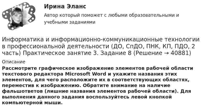      
          Описание
          Рассмотрите графическое изображение элементов рабочей области текстового редактора Microsoft Word и укажите названия этих элементов, для чего расположите их в соответствующих областях, переместив к изображению. Обратите внимание на наличие фальшответов (лишние названия элементов рабочей области). Для выполнения данного задания воспользуйтесь левой кнопкой компьютерной мыши.  
            
            
            Информатика и информационно-коммуникационные технологии в профессиональной деятельности (ДО, СпДО, ПНК, КП, ПДО, 2 часть) Практическое занятие 3. Задание 7Информатика и информационно-коммуникационные технологии в профессиональной деятельности (ДО, СпДО, ПНК, КП, ПДО, 2 часть) Практическое занятие 3. Задание 8Информатика и информационно-коммуникационные технологии в профессиональной деятельности (ДО, СпДО, ПНК, КП, ПДО, 2 часть) Практическое занятие 3. Задание 9 НСПКИнформатика и информационно-коммуникационные технологии в профессиональной деятельности (ДО, СпДО, ПНК, КП, ПДО, 2 часть) практическое занятие 3 задания 1-3,5Информатика и информационно-коммуникационные технологии в профессиональной деятельности (ДО, СпДО, ПНК, КП, ПДО, 2 часть) Практическое занятие 3. Задания 1 - 3, 5Информатика и информационно-коммуникационные технологии в профессиональной деятельности (ДО, СпДО, ПНК, КП, ПДО, 2 часть) Практическое занятие 3. Задания 4, 6 - 10Информатика и информационно-коммуникационные технологии в профессиональной деятельности (ДО, СпДО, ПНК, КП, ПДО, 2 часть)   Практическое занятие 4  Информатика и информационно-коммуникационные технологии в профессиональной деятельности (ДО, СпДО, ПНК, КП, ПДО, 2 часть)Информатика и информационно-коммуникационные технологии в профессиональной деятельности (ДО, СпДО, ПНК, КП, ПДО, 2 часть)Информатика и информационно-коммуникационные технологии в профессиональной деятельности (ДО, СпДО, ПНК, КП, ПДО, 2 часть) КОМПЛЕКСИнформатика и информационно-коммуникационные технологии в профессиональной деятельности (ДО, СпДО, ПНК, КП, ПДО, 2 часть) КомплексноеИнформатика и информационно-коммуникационные технологии в профессиональной деятельности (ДО, СпДО, ПНК, КП, ПДО, 2 часть) Комплексное задание Информатика и информационно-коммуникационные технологии в профессиональной деятельности (ДО, СпДО, ПНК, КП, ПДО, 2 часть) Практическое занятие 3. Задание 10 НСПКИнформатика и информационно-коммуникационные технологии в профессиональной деятельности (ДО, СпДО, ПНК, КП, ПДО, 2 часть) Практическое занятие 3. Задание 4