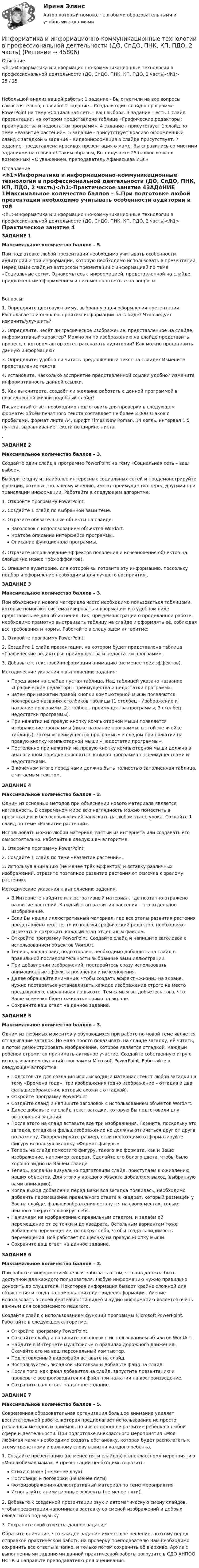      
            Описание
            <h1>Информатика и информационно-коммуникационные технологии в профессиональной деятельности (ДО, СпДО, ПНК, КП, ПДО, 2 часть)</h1>25 / 25 Небольшой анализ вашей работы: 1 задание - Вы ответили на все вопросы самостоятельно, спасибо! 2 задание – Создали один слайд в программе PowerPoint на тему «Социальная сеть – ваш выбор». 3 задание – есть 1 слайд презентации, на котором представлена таблица «Графические редакторы: преимущества и недостатки программ». 4 задание - присутствует 1 слайд по теме «Развитие растений». 5 задание - присутствует красиво оформленный слайд с загадкой 6 задание – видеоинформация в слайде присутствует. 7 задание -представлена красивая презентация о маме. Вы справились со многими заданиями на отлично! Таким образом, Вы получаете 25 баллов из всех возможных! «С уважением, преподаватель Афанасьева И.Э.» 
            Оглавление
            <h1>Информатика и информационно-коммуникационные технологии в профессиональной деятельности (ДО, СпДО, ПНК, КП, ПДО, 2 часть)</h1>Практическое занятие 4ЗАДАНИЕ 1Максимальное количество баллов – 5.При подготовке любой презентации необходимо учитывать особенности аудитории и той информации, которую необходимо использовать в презентации. Перед Вами слайд из авторской презентации с информацией по теме «Социальные сети». Ознакомьтесь с информацией, представленной на слайде, предложенным оформлением и письменно ответьте на вопросыВопросы:1.               Определите цветовую гамму, выбранную для оформления презентации. Располагает ли она к восприятию информации на слайде? Что следует изменить/улучшить?2.               Определите, несёт ли графическое изображение, представленное на слайде, информативный характер? Можно ли по изображению на слайде представить процесс, о котором автор хотел рассказать аудитории? Как можно представить данную информацию?3.               Определите, удобно ли читать предложенный текст на слайде? Измените представление текста.4.               Установите, насколько восприятие представленной ссылки удобно? Измените информативность данной ссылки.5.               Как вы считаете, создаёт ли желание работать с данной программой в повседневной жизни подобный слайд? Письменный ответ необходимо подготовить для проверки в следующем формате: объём печатного текста составляет не более 3 000 знаков с пробелами, формат листа А4, шрифт Times New Roman, 14 кегль, интервал 1,5 пункта, выравнивание текста по ширине листа..ЗАДАНИЕ 2Максимальное количество баллов – 3.Создайте один слайд в программе PowerPoint на тему «Социальная сеть – ваш выбор».Выберите одну из наиболее интересных социальных сетей и продемонстрируйте функции, которые, по вашему мнению, имеют преимущество перед другими при трансляции информации. Работайте в следующем алгоритме:1. Откройте программу PowerPoint. 2. Создайте 1 слайд по выбранной вами теме. 3. Отразите обязательные объекты на слайде: Заголовок с использованием объектов WordArt.Краткое описание интерфейса программы.Описание функционала программы.4. Отразите использование эффектов появления и исчезновения объектов на слайде (не менее трёх эффектов).5. Опишите аудиторию, для которой вы готовите эту информацию, поскольку подбор и оформление необходимы для лучшего восприятия..ЗАДАНИЕ 3Максимальное количество баллов – 3.При объяснении нового материала часто необходимо пользоваться таблицами, которые помогают систематизировать информацию и в удобном виде представить ее для объяснения. Так, при демонстрации о проделанной работе, необходимо грамотно выстраивать таблицу на слайде и оформлять её, соблюдая все требования и нормы. Работайте в следующем алгоритме:1. Откройте программу PowerPoint.2.  Создайте 1 слайд презентации, на котором будет представлена таблица «Графические редакторы: преимущества и недостатки программ».3. Добавьте к текстовой информации анимацию (не менее трёх эффектов).Методические указания к выполнению задания:Перед вами на слайде пустая таблица. Над таблицей указано название «Графические редакторы: преимущества и недостатки программ».Затем при нажатии правой кнопки компьютерной мыши появляются поочерёдно названия столбиков таблицы (1 столбец - Изображение и название программы, 2 столбец - преимущества программы, 3 столбец - недостатки программы).При нажатии на правую кнопку компьютерной мыши появляется изображение программы (ниже название программы, в этой же ячейке таблицы), затем «Преимущества программы» и следом при нажатии на правую кнопку компьютерной мыши «Недостатки программы».Постепенно при нажатии на правую кнопку компьютерной мыши должна в аналогичном порядке появляться каждая программа с преимуществами и недостатками.В конечном итоге перед нами должна быть полностью заполненная таблица, с читаемым текстом.ЗАДАНИЕ 4Максимальное количество баллов – 3.Одним из основных методов при объяснении нового материала является наглядность. В современом мире всю наглядность можно поместить в презентацию и без особых усилий запускать на любом этапе урока. Создайте 1 слайд по теме «Развитие растений».Использовать можно любой материал, взятый из интернета или создавать его самостоятельно. Работайте в следующем алгоритме:1. Откройте программу PowerPoint.2.  Создайте 1 слайд по теме «Развитие растений».3. Используя анимацию (не менее трёх эффектов) и вставку различных изображений, отразите поэтапное развитие растения от семечка к зрелому растению.Методические указания к выполнению задания:В Интернете найдите иллюстративный материал, где поэтапно отражено развитие растений. Каждый этап развития растения – это отдельное изображение.Если Вы нашли иллюстративный материал, где все этапы развития растения представлены вместе, то используя графический редактор, необходимо вырезать и сохранить каждый этап отдельным файлом.Откройте программу PowerPoint. Создайте слайд и напишите заголовок с использованием объектов WordArt.Теперь, когда слайд подготовлен, необходимо добавлять на слайд в правильной последовательности выбранные вами иллюстрации.При добавлении изображений, постарайтесь сразу использовать анимационные эффекты появления и исчезновения.Далее обращайте внимание, чтобы создать эффект «жизни» на экране, нужно постараться устанавливать каждое изображение строго на место предыдущего, выравнивая по высоте. Тем самым вы добьётесь того, что Ваше «семечко будет оживать» прямо на экране. Сохраните ваш ответ на данное задание.ЗАДАНИЕ 5 Максимальное количество баллов – 3.Одним из любимых моментов у обучающихся при работе по новой теме является отгадывание загадок. Но мало просто показывать на слайде загадку, её читать, а потом демонстрировать изображение, которое является отгадкой. Каждый ребёнок стремится принимать активное участие. Создайте собственную игру с использованием функций программы Microsoft PowerPoint. Работайте в следующем алгоритме:Подготовьте для создания игры исходный материал: текст любой загадки на тему «Времена года», три изображения (одно изображение – отгадка и два фальшизображения, которые схожи с отгадкой).Откройте программу PowerPoint. Создайте слайд и напишите заголовок с использованием объектов WordArt.Далее добавьте на слайд текст загадки, которую Вы подготовили для выполнения задания.После этого на слайд вставьте все три изображения. Помните, поскольку это загадка, отгадка и фальшизображение не должны отличаться друг от друга по размеру. Скорректируйте размер, если необходимо отформатируйте фигуру используя вкладку «Формат фигуры». Теперь на слайд поместите фигуру, такого же формата, как и Ваше изображение, например квадрат. Сделайте его белого цвета, чтобы было хорошо видно на Вашем слайде.Теперь, когда Вы визуально подготовили слайд, приступаем к оживлению наших объектов. Для этого у каждого объекта добавляем выход (выбранную вами анимацию).Когда выход добавлен и перед Вами вся загадка появилась, необходимо добавить перемещение правильного ответа в квадрат, который размещён у Вас на слайде. фальшизображения останутся на своих местах, только немного покрутятся вокруг себя.Нажимаем на изображение с правильным ответом, и задаём ей перемещение от её точки и до квадрата. Остальным вариантам тоже добавляем перемещение, но вокруг себя, чтобы создать видимость перемещения. Всё работает по щелчку на правую кнопку мыши.Сохраните ваш ответ на данное задание.ЗАДАНИЕ 6Максимальное количество баллов – 3.При работе с информацией нельзя забывать о том, что она должна быть доступной для каждого пользователя. Любую информацию нужно правильно доносить до слушателя. Некоторая информация бывает крайне сложной для объяснения и тогда на помощь приходит видеоинформация. Умение использовать в своей деятельности видео и аудио информацию является очень важным для современного педагога.Создайте слайд с использованием функций программы Microsoft PowerPoint. Работайте в следующем алгоритме:Откройте программу PowerPoint.Создайте слайд и напишите заголовок с использованием объектов WordArt.Найдите в Интернете мультфильм о правилах дорожного движения. Скачайте его на ваш персональный компьютер.Подготовленный видеофайл вставьте на слайд.Воспользуйтесь вкладкой «Вставка» и добавьте файл на слайд.После того, как файл добавится на слайд, запустите презентацию и проверьте воспроизводится ли файл при нажатии на воспроизведение.Сохраните ваш ответ на данное задание.ЗАДАНИЕ 7Максимальное количество баллов – 5.Современная образовательная организация большое внимание уделяет воспитательной работе, которая предполагает использование не просто различных методов и приёмов, но и всестороннее развитие ребёнка в любой сфере и деятельности. При подготовке внеклассного мероприятия «Моя любимая мама» необходимо создать обстановку, которая будет располагать к этому трепетному и важному слову в жизни каждого ребёнка.1. Создайте презентацию (не менее пяти слайдов) к внеклассному мероприятию «Моя любимая мама». В презентации необходимо отразить:Стихи о маме (не менее двух)Пословицы и поговорки (не менее пяти)Фотоизображения/иллюстративный материал по теме мероприятияИспользуйте анимационные эффекты (не менее пяти).2. Добавьте к созданной презентации звук и автоматическую смену слайдов, чтобы презентация напоминала заставку со сменой изображений и добрых слов/стихов под музыку3. Сохраните свой ответ на данное задание.Обратите внимание, что каждое задание имеет своё решение, поэтому перед отправкой практической работы на проверку преподавателю Вам необходимо сохранить все ответы в папке, и только потом сохранить её в архиве. Архив с выполненными заданиями данной практической работы загрузите в СДО АНПОО НСПК и направьте преподавателю для оценивания. 
            
            
            Информатика и информационно-коммуникационные технологии в профессиональной деятельности (ДО, СпДО, ПНК, КП, ПДО, 2 часть)Информатика и информационно-коммуникационные технологии в профессиональной деятельности (ДО, СпДО, ПНК, КП, ПДО, 2 часть)Информатика и информационно-коммуникационные технологии в профессиональной деятельности (ДО, СпДО, ПНК, КП, ПДО, 2 часть)Информатика и информационно-коммуникационные технологии в профессиональной деятельности (ДО, СпДО, ПНК, КП, ПДО, 2 часть)Информатика и информационно-коммуникационные технологии в профессиональной деятельности (ДО, СпДО, ПНК, КП, ПДО, 2 часть) КОМПЛЕКСИнформатика и информационно-коммуникационные технологии в профессиональной деятельности (ДО, СпДО, ПНК, КП, ПДО, 2 часть) КомплексноеИнформатика и информационно-коммуникационные технологии в профессиональной деятельности (ДО, СпДО, ПНК, КП, ПДО, 2 часть) Комплексное заданиеИнформатика и информационно-коммуникационные технологии в профессиональной деятельности (ДО, СпДО, ПНК, КП, ПДО, 2 часть)Информатика и информационно-коммуникационные технологии в профессиональной деятельности (ДО, СпДО, ПНК, КП, ПДО, 2 часть)Информатика и информационно-коммуникационные технологии в профессиональной деятельности (ДО, СпДО, ПНК, КП, ПДО, 2 часть)Информатика и информационно-коммуникационные технологии в профессиональной деятельности (ДО, СпДО, ПНК, КП, ПДО, 2 часть)Информатика и информационно-коммуникационные технологии в профессиональной деятельности (ДО, СпДО, ПНК, КП, ПДО, 2 часть)Информатика и информационно-коммуникационные технологии в профессиональной деятельности (ДО, СпДО, ПНК, КП, ПДО, 2 часть)Информатика и информационно-коммуникационные технологии в профессиональной деятельности (ДО, СпДО, ПНК, КП, ПДО, 2 часть)