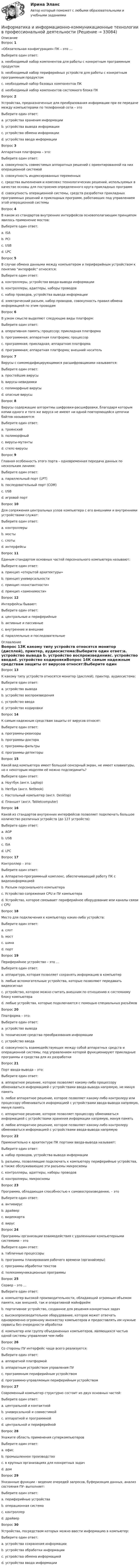      
          Описание
          Вопрос 1 «Обязательная конфигурация» ПК – это …Выберите один ответ:a. необходимый набор компонентов для работы с конкретным программным продуктомb. необходимый набор периферийных устройств для работы с конкретным программным продуктомc. необходимый набор базовых компонентов ПК d. необходимый набор компонентов системного блока ПКВопрос 2Устройства, предназначенные для преобразования информации при ее передаче между компьютерами по телефонной сети – этоВыберите один ответ:a. устройства хранения информацииb. устройства вывода информацииc. устройства обмена информации d. устройства ввода информацииВопрос 3Аппаратная платформа – это:Выберите один ответ:a. совокупность совместимых аппаратных решений с ориентированной на них операционной системой b. совокупность индексированных переменныхc. средства выполнения и комплекс технологических решений, используемых в качестве основы для построения определенного круга прикладных программd. совокупность операционной системы, средств разработки прикладных программных решений и прикладных программ, работающих под управлением этой операционной системыВопрос 4В каком из стандартов внутренних интерфейсов основополагающим принципом явилось применение мостов:Выберите один ответ:a. ISAb. PCI c. USBd. LPCВопрос 5В случае обмена данными между компьютером и периферийным устройством к понятию интерфейс относятся:Выберите один ответ:a. контроллеры, устройства ввода-вывода информацииb. контроллеры, адаптеры, наборы проводовc. набор проводов, устройства вывода информацииd. электрический разъем, набор проводов, совокупность правил обмена информацией по этим проводам Вопрос 6В узком смысле выделяют следующие виды платформ:Выберите один ответ:a. оперативная память; процессор; прикладная платформаb. программная; аппаратная платформа; процессорc. программная; прикладная; аппаратная платформа d. программная; аппаратная платформа; внешний носительВопрос 7Вирусы с самомодифицирующимися расшифровщиками называются:Выберите один ответ:a. простейшие вирусыb. вирусы-невидимкиc. полиморфные вирусы d. опасные вирусыВопрос 8Вирусы содержащие алгоритмы шифровки-расшифровки, благодаря которым копии одного и того же вируса не имеют ни одной повторяющейся цепочки байтов называются:Выберите один ответ:a. троянскийb. полиморфныйc. вирусы-мутанты d. стелс-вирусыВопрос 9Главная особенность этого порта – одновременная передача данных по нескольким линиям:Выберите один ответ:a. параллельный порт (LPT) b. последовательный порт (COM)c. USBd. игровой портВопрос 10Для сопряжения центральных узлов компьютера с его внешними и внутренними устройствами служат:Выберите один ответ:a. контроллерыb. мостыc. слотыd. интерфейсы Вопрос 11Единым стандартом основных частей персонального компьютера называют:Выберите один ответ:a. принцип «открытой архитектуры» b. принцип универсальностиc. принцип «константности»d. принцип «заменимости»Вопрос 12Интерфейсы бывают:Выберите один ответ:a. центральные и периферийныеb. активные и пассивныеc. внутренние и внешние d. параллельные и последовательные 
          Оглавление
          Вопрос 13К какому типу устройств относятся монитор (дисплей), принтер, аудиосистема:Выберите один ответ:a. устройство вывода b. устройство воспроизведенияc. устройство вводаd. устройство кодировкиВопрос 14К самым надежным средствам защиты от вирусов относят:Выберите один ответ:a. программы-ревизоры b. программы-доктораc. программы-фильтрыd. программы-детекторыВопрос 15Какой вид компьютера имеет большой сенсорный экран, не имеет клавиатуры, но к некоторым моделям её можно подсоединить?Выберите один ответ:a. Ноутбук (англ. Laptop)b. Нетбук (англ. Netbook)c. Настольный компьютер (англ. Desktop)d. Планшет (англ. Tabletcomputer) Вопрос 16Какой из стандартов внутренних интерфейсов позволяет подключать большое количество различных устройств (до 127 устройств):Выберите один ответ:a. AGPb. USB c. ISAd. LPCВопрос 17Контроллер – это:Выберите один ответ:a. Аппаратно-программный комплекс, обеспечивающий работу ПК с видеоинформациейb. Разъем персонального компьютераc. Устройство сопряжения CPU и ПУ компьютера d. Устройство, которое связывает периферийное оборудование или каналы связи с CPUВопрос 18Место для подключения к компьютеру каких-либо устройств:Выберите один ответ:a. слотb. мостc. шинаd. порт Вопрос 19Периферийное устройство – это …Выберите один ответ:a. аппаратура, которая позволяет сохранять информацию в компьютерb. любые вспомогательные устройства, которые позволяют передавать видеосигналc. устройство, которое можно считать внешним по отношению к системному блоку компьютера d. любые устройства, которые подключаются с помощью специальных разъёмовВопрос 20Платформа – это:Выберите один ответ:a. устройство выводаb. технические средства преобразования информацииc. устройство вводаd. совокупность взаимодействующих между собой аппаратных средств и операционной системы, под управлением которой функционируют прикладные программы и средства для их разработки Вопрос 21Порт ввода-вывода – это:Выберите один ответ:a. аппаратное решение, которое позволяет какому-либо процессору обмениваться информацией с устройствами ввода-вывода напрямую, не минуя памятьb. любое аппаратное решение, которое позволяет какому-либо контролеру или процессору обмениваться информацией с устройствами ввода-вывода напрямую, минуя память c. аппаратное решение, которое позволяет процессору обмениваться информацией с устройствами хранения информации напрямую, минуя памятьd. любое аппаратное решение, которое позволяет какому-либо контролеру обмениваться информацией с устройствами ввода-вывода напрямуюВопрос 22Применительно к архитектуре ПК портами ввода-вывода называют:Выберите один ответ:a. набор проводов, устройства вывода информацииb. разъемы, позволяющие подключать к компьютеру периферийные устройства, а также обслуживающие эти разъемы микросхемы c. контроллеры, адаптеры, наборы проводовd. контроллеры, микросхемыВопрос 23Программа, обладающая способностью к самовоспроизведению, – этоВыберите один ответ:a. антивирусb. драйверc. видеокартаd. вирус Вопрос 24Программы организации взаимодействия с удаленными компьютерными системами – этоВыберите один ответ:a. табличные процессорыb. программы планирования рабочего времени (органайзеры)c. программы обработки текстовd. телекоммуникационные программы Вопрос 25Сервер – это …Выберите один ответ:a. компьютер высокой производительности, обладающий огромным объемом памяти, как внешней, так и оперативной мэйнфреймb. портативное устройство, созданное для решения конкретных задачc. высокопроизводительное оборудование, которое может отвечать одновременно огромному множеству компьютеров и предоставлять им нужные сервисы без очередности обработки d. компьютер или группу объединенных компьютеров, являющихся частью одной системы управления чем-либоВопрос 26Со стороны ПУ интерфейс чаще всего реализуется:Выберите один ответ:a. аппаратной платформойb. аппаратным устройством управления ПУ c. программным периферийным устройствомd. программно-управляемым периферийным устройствомВопрос 27Современный компьютер структурно состоит из двух основных частей:Выберите один ответ:a. центральной и контактнойb. универсальной и совместимойc. аппаратной и программнойd. центральной и периферийной Вопрос 28Укажите область применения суперкомпьютеровВыберите один ответ:a. офисb. промышленное производствоc. в крупных организациях для конкретных задач d. домВопрос 29Указанные функции - ведение очередей запросов, буферизация данных, анализ состояния ПУ- выполняет:Выберите один ответ:a. периферийные устройстваb. операционная системаc. контроллерd. драйвер Вопрос 30Устройства, посредством которых можно ввести информацию в компьютер:Выберите один ответ:a. устройства сохранения информацииb. устройства обработки информацииc. устройства обмена информациейd. устройства ввода информации  
            
            
            информатика и ИКТИнформатика и информационно-коммуникационные технологии в профессиональной деятельностиИнформатика и информационно-коммуникационные технологии в профессиональной деятельностиИнформатика и информационно-коммуникационные технологии в профессиональной деятельностиИНФОРМАТИКА И ИНФОРМАЦИОННО-КОММУНИКАЦИОННЫЕ ТЕХНОЛОГИИ В ПРОФЕССИОНАЛЬНОЙ ДЕЯТЕЛЬНОСТИИНФОРМАТИКА И ИНФОРМАЦИОННО-КОММУНИКАЦИОННЫЕ ТЕХНОЛОГИИ В ПРОФЕССИОНАЛЬНОЙ ДЕЯТЕЛЬНОСТИ 2023 (ДО, ПНК)   Комплексное заданиеИНФОРМАТИКА И ИНФОРМАЦИОННО-КОММУНИКАЦИОННЫЕ ТЕХНОЛОГИИ В ПРОФЕССИОНАЛЬНОЙ ДЕЯТЕЛЬНОСТИ 2023 (ДО, ПНК) Комплексное заданиеИнформатика (ДОУА, СР) Тестовые вопросы к разделу 1ИНФОРМАТИКА (ДОУА, СР) Тестовые вопросы к разделу 1Информатика (ДОУА, СР) Тестовые вопросы к разделу 2ИНФОРМАТИКА (ДОУА, СР) Тестовые вопросы к разделу 2Информатика. Задание 1Информатика. Задание 1Информатика. Задание 2