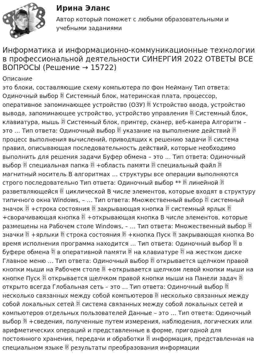      
          Описание
          это блоки, составляющие схему компьютера по фон Нейману Тип ответа: Одиночный выбор  Системный блок, материнская плата, процессор, оперативное запоминающее устройство (ОЗУ)  Устройство ввода, устройство вывода, запоминающее устройство, устройство управления  Системный блок, клавиатура, мышь  Системный блок, принтер, сканер, веб-камера Алгоритм – это … Тип ответа: Одиночный выбор  указание на выполнение действий  процесс выполнения вычислений, приводящих к решению задачи  система правил, описывающая последовательность действий, которые необходимо выполнить для решения задачи Буфер обмена – это … Тип ответа: Одиночный выбор  специальная папка  +область памяти  специальный файл  магнитный носитель В алгоритмах … структуры все операции выполняются строго последовательно Тип ответа: Одиночный выбор **  линейной  разветвляющейся  циклической В числе элементов, которые входят в структуру типичного окна Windows, – … Тип ответа: Множественный выбор  системный значок  +строка состояния  закрывающая кнопка  системный ярлык  +сворачивающая кнопка  +открывающая кнопка В числе элементов, которые размещены на Рабочем столе Windows, – … Тип ответа: Множественный выбор  значки  +ярлыки  строка состояния  +кнопка Пуск  закрывающая кнопка Во время исполнения программа находится … Тип ответа: Одиночный выбор  в буфере обмена  в оперативной памяти  на клавиатуре  на жестком диске Главное меню … Тип ответа: Одиночный выбор  открывается щелчком правой кнопки мыши на Рабочем столе  +открывается щелчком левой кнопки мыши на кнопке Пуск  открывается щелчком правой кнопки мыши на Панели задач  открыто всегда Глобальная сеть – это … Тип ответа: Одиночный выбор  несколько связанных между собой компьютеров  несколько связанных между собой локальных сетей  система связанных между собой локальных сетей и компьютеров отдельных пользователей Данные – это … Тип ответа: Одиночный выбор  +сведения, полученные путем измерения, наблюдения, логических или арифметических операций и представленные в форме, пригодной для постоянного хранения, передачи и обработки  информация, представленная на специальном языке  результаты преобразования информации  
            
            
            Информатика и информационно-коммуникационные технологии в профессиональной деятельности СинергияИнформатика и информационно-коммуникационные технологии в профессиональной деятельности СИНЕРГИЯ 2022 ОТВЕТЫ ВСЕ ВОПРОСЫИнформатика и информационно-коммуникационные технологии в профессиональной деятельности  ТЕСТ-1   НСПКИнформатика и информационно-коммуникационные технологии в профессиональной деятельности  ТЕСТ-2   НСПКИнформатика и информационно-коммуникационные технологии в профессиональной деятельности  ТЕСТ-3   НСПКИнформатика и информационно-коммуникационные технологии в профессиональной деятельности Тест №1 НСПКИнформатика и информационно-коммуникационные технологии в профессиональной деятельности Тест №2 НСПКИнформатика и информационно-коммуникационные технологии в профессиональной деятельности  Практическое занятие 1. Задания 3  НСПКИнформатика и информационно-коммуникационные технологии в профессиональной деятельности Практическое занятие 1. Задания 8Информатика и информационно-коммуникационные технологии в профессиональной деятельности Практическое занятие 2. Задание 3Информатика и информационно-коммуникационные технологии в профессиональной деятельности Практическое занятие 2. Задание 7Информатика и информационно-коммуникационные технологии в профессиональной деятельности Практическое занятие 2. Задания 1, 2, 5, 8 НСПКИнформатика и информационно-коммуникационные технологии в профессиональной деятельности Практическое занятие 2. Задания 1, 2, 5, 8  НСПКИнформатика и информационно-коммуникационные технологии в профессиональной деятельности Практическое занятие 4 НСПК