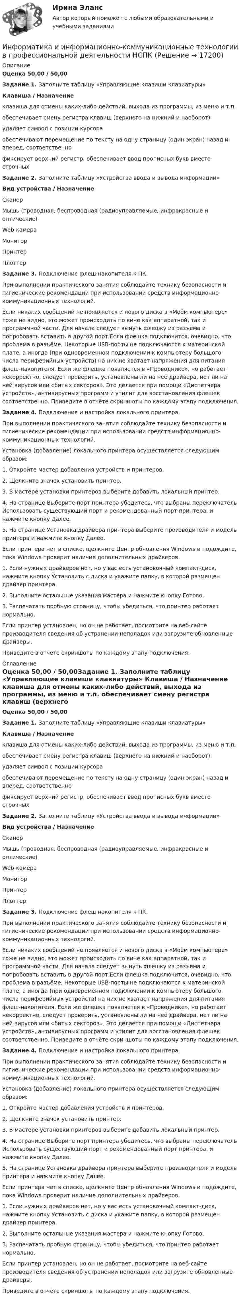      
          Описание
          Оценка 50,00 / 50,00Задание 1. Заполните таблицу «Управляющие клавиши клавиатуры» Клавиша / Назначение клавиша для отмены каких-либо действий, выхода из программы, из меню и т.п. обеспечивает смену регистра клавиш (верхнего на нижний и наоборот) удаляет символ с позиции курсора обеспечивают перемещение по тексту на одну страницу (один экран) назад и вперед, соответственно фиксирует верхний регистр, обеспечивает ввод прописных букв вместо строчныхЗадание 2. Заполните таблицу «Устройства ввода и вывода информации» Вид устройства / НазначениеСканер Мышь (проводная, беспроводная (радиоуправляемые, инфракрасные и оптические) Web-камера Монитор Принтер ПлоттерЗадание 3. Подключение флеш-накопителя к ПК.При выполнении практического занятия соблюдайте технику безопасности и гигиенические рекомендации при использовании средств информационно-коммуникационных технологий. Если никаких сообщений не появляется и нового диска в «Моём компьютере» тоже не видно, это может происходить по вине как аппаратной, так и программной части. Для начала следует вынуть флешку из разъёма и попробовать вставить в другой порт.Если флешка подключится, очевидно, что проблема в разъёме. Некоторые USB-порты не подключаются к материнской плате, а иногда (при одновременном подключении к компьютеру большого числа периферийных устройств) на них не хватает напряжения для питания флеш-накопителя. Если же флешка появляется в «Проводнике», но работает некорректно, следует проверить, установлены ли на неё драйвера, нет ли на ней вирусов или «битых секторов». Это делается при помощи «Диспетчера устройств», антивирусных программ и утилит для восстановления флешек соответственно. Приведите в отчёте скриншоты по каждому этапу подключения.Задание 4. Подключение и настройка локального принтера.При выполнении практического занятия соблюдайте технику безопасности и гигиенические рекомендации при использовании средств информационно-коммуникационных технологий. Установка (добавление) локального принтера осуществляется следующим образом:1.     Откройте мастер добавления устройств и принтеров.2.     Щелкните значок установить принтер.3.     В мастере установки принтеров выберите добавить локальный принтер.4.     На странице Выберите порт принтера убедитесь, что выбраны переключатель Использовать существующий порт и рекомендованный порт принтера, и нажмите кнопку Далее.5.     На странице Установка драйвера принтера выберите производителя и модель принтера и нажмите кнопку Далее.Если принтера нет в списке, щелкните Центр обновления Windows и подождите, пока Windows проверит наличие дополнительных драйверов.1.     Если нужных драйверов нет, но у вас есть установочный компакт-диск, нажмите кнопку Установить с диска и укажите папку, в которой размещен драйвер принтера.2.     Выполните остальные указания мастера и нажмите кнопку Готово.3.     Распечатать пробную страницу, чтобы убедиться, что принтер работает нормально.Если принтер установлен, но он не работает, посмотрите на веб-сайте производителя сведения об устранении неполадок или загрузите обновленные драйверы.Приведите в отчёте скриншоты по каждому этапу подключения. 
          Оглавление
          Оценка 50,00 / 50,00Задание 1. Заполните таблицу «Управляющие клавиши клавиатуры» Клавиша / Назначение клавиша для отмены каких-либо действий, выхода из программы, из меню и т.п. обеспечивает смену регистра клавиш (верхнего на нижний и наоборот) удаляет символ с позиции курсора обеспечивают перемещение по тексту на одну страницу (один экран) назад и вперед, соответственно фиксирует верхний регистр, обеспечивает ввод прописных букв вместо строчныхЗадание 2. Заполните таблицу «Устройства ввода и вывода информации» Вид устройства / НазначениеСканер Мышь (проводная, беспроводная (радиоуправляемые, инфракрасные и оптические) Web-камера Монитор Принтер ПлоттерЗадание 3. Подключение флеш-накопителя к ПК.При выполнении практического занятия соблюдайте технику безопасности и гигиенические рекомендации при использовании средств информационно-коммуникационных технологий. Если никаких сообщений не появляется и нового диска в «Моём компьютере» тоже не видно, это может происходить по вине как аппаратной, так и программной части. Для начала следует вынуть флешку из разъёма и попробовать вставить в другой порт.Если флешка подключится, очевидно, что проблема в разъёме. Некоторые USB-порты не подключаются к материнской плате, а иногда (при одновременном подключении к компьютеру большого числа периферийных устройств) на них не хватает напряжения для питания флеш-накопителя. Если же флешка появляется в «Проводнике», но работает некорректно, следует проверить, установлены ли на неё драйвера, нет ли на ней вирусов или «битых секторов». Это делается при помощи «Диспетчера устройств», антивирусных программ и утилит для восстановления флешек соответственно. Приведите в отчёте скриншоты по каждому этапу подключения.Задание 4. Подключение и настройка локального принтера.При выполнении практического занятия соблюдайте технику безопасности и гигиенические рекомендации при использовании средств информационно-коммуникационных технологий. Установка (добавление) локального принтера осуществляется следующим образом:1.     Откройте мастер добавления устройств и принтеров.2.     Щелкните значок установить принтер.3.     В мастере установки принтеров выберите добавить локальный принтер.4.     На странице Выберите порт принтера убедитесь, что выбраны переключатель Использовать существующий порт и рекомендованный порт принтера, и нажмите кнопку Далее.5.     На странице Установка драйвера принтера выберите производителя и модель принтера и нажмите кнопку Далее.Если принтера нет в списке, щелкните Центр обновления Windows и подождите, пока Windows проверит наличие дополнительных драйверов.1.     Если нужных драйверов нет, но у вас есть установочный компакт-диск, нажмите кнопку Установить с диска и укажите папку, в которой размещен драйвер принтера.2.     Выполните остальные указания мастера и нажмите кнопку Готово.3.     Распечатать пробную страницу, чтобы убедиться, что принтер работает нормально.Если принтер установлен, но он не работает, посмотрите на веб-сайте производителя сведения об устранении неполадок или загрузите обновленные драйверы.Приведите в отчёте скриншоты по каждому этапу подключения. 
            
            
            Информатика и информационно-коммуникационные технологии в профессиональной деятельности НспкИнформатика и информационно-коммуникационные технологии в профессиональной деятельности  НСПК Информатика и информационно-коммуникационные технологии в профессиональной деятельности НСПКИнформатика и информационно-коммуникационные технологии в профессиональной деятельности НСПКИнформатика и информационно-коммуникационные технологии в профессиональной деятельности НСПКИнформатика и информационно-коммуникационные технологии в профессиональной деятельности НСПКИнформатика и информационно-коммуникационные технологии в профессиональной деятельности НСПКИнформатика и информационно-коммуникационные технологии в профессиональной деятельности (ДО, СпДО, ПНК, КП, ПДО, 2 часть) Практическое занятие 4Информатика и информационно-коммуникационные технологии в профессиональной деятельности (ДО, СпДО, ПНК, КП, ПДО, 2 часть) Практическое занятие 4Информатика и информационно-коммуникационные технологии в профессиональной деятельности (ДО, СпДО, ПНК, КП, ПДО, 2 часть) Тестовые вопросы к разделу 4 НСПКИнформатика и информационно-коммуникационные технологии в профессиональной деятельности (ДО, СпДО, ПНК, КП, ПДО, 2 часть) Тестовые вопросы к разделу 4 (НСПК) Информатика и информационно-коммуникационные технологии в профессиональной деятельности (ДО, СпДО, ПНК, КП, ПДО, 2 часть) Тестовые вопросы к разделу 5 НСПКИнформатика и информационно-коммуникационные технологии в профессиональной деятельности (ДО, СпДО, ПНК, КП, ПДО, 2 часть) Тестовые вопросы к разделу  5 (НСПК)Информатика и информационно-коммуникационные технологии в профессиональной деятельности Комплексное задание  НСПК
