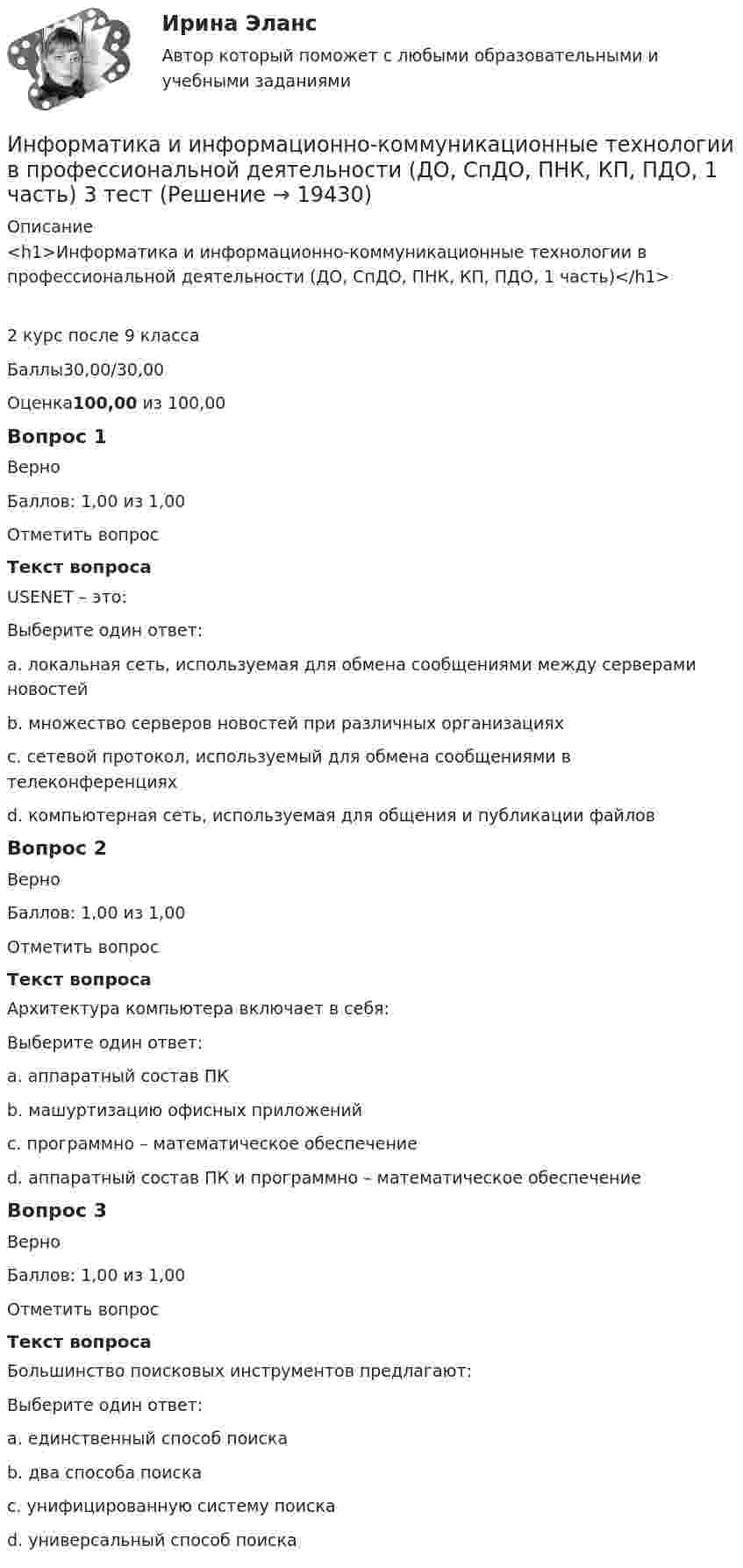     
          Описание
          <h1>Информатика и информационно-коммуникационные технологии в профессиональной деятельности (ДО, СпДО, ПНК, КП, ПДО, 1 часть)</h1>2 курс после 9 классаБаллы30,00/30,00Оценка100,00 из 100,00Вопрос 1ВерноБаллов: 1,00 из 1,00Отметить вопросТекст вопросаUSENET – это:Выберите один ответ:a. локальная сеть, используемая для обмена сообщениями между серверами новостейb. множество серверов новостей при различных организациях c. сетевой протокол, используемый для обмена сообщениями в телеконференцияхd. компьютерная сеть, используемая для общения и публикации файловВопрос 2ВерноБаллов: 1,00 из 1,00Отметить вопросТекст вопросаАрхитектура компьютера включает в себя:Выберите один ответ:a. аппаратный состав ПКb. машуртизацию офисных приложенийc. программно – математическое обеспечениеd. аппаратный состав ПК и программно – математическое обеспечение Вопрос 3ВерноБаллов: 1,00 из 1,00Отметить вопросТекст вопросаБольшинство поисковых инструментов предлагают:Выберите один ответ:a. единственный способ поискаb. два способа поиска c. унифицированную систему поискаd. универсальный способ поиска  
            
            
             Информатика и информационно-коммуникационные технологии в профессиональной деятельности (ДО, СпДО, ПНК, КП, ПДО, 1 часть) 2 тестИнформатика и информационно-коммуникационные технологии в профессиональной деятельности (ДО, СпДО, ПНК, КП, ПДО, 1 часть) 3 тестИнформатика и информационно-коммуникационные технологии в профессиональной деятельности (ДО, СпДО, ПНК, КП, ПДО, 1 часть) Итоговое тестированиеИнформатика и информационно-коммуникационные технологии в профессиональной деятельности (ДО, СпДО, ПНК, КП, ПДО, 1 часть) Практическое занятие 1. Задания 3, 5, 6, 8Информатика и информационно-коммуникационные технологии в профессиональной деятельности (ДО, СпДО, ПНК, КП, ПДО, 1 часть) Практическое занятие 1. Задания 3, 5, 6, 8Информатика и информационно-коммуникационные технологии в профессиональной деятельности (ДО, СпДО, ПНК, КП, ПДО, 1 часть) Практическое занятие 2. Задания 1, 2, 5, 8Информатика и информационно-коммуникационные технологии в профессиональной деятельности (ДО, СпДо, пнк, кп, ПДо, 1 часть) Тестовые вопросы к разделу 2Информатика и информационно-коммуникационные технологии в профессиональной деятельности (ДО, СпДО, ПНК, КП, ПДО, 1 часть)Информатика и информационно-коммуникационные технологии в профессиональной деятельности (ДО, СпДО, ПНК, КП, ПДО, 1 часть)Информатика и информационно-коммуникационные технологии в профессиональной деятельности (ДО, СпДО, ПНК, КП, ПДО, 1 часть)Информатика и информационно-коммуникационные технологии в профессиональной деятельности (ДО, СпДО, ПНК, КП, ПДО, 1 часть)Информатика и информационно-коммуникационные технологии в профессиональной деятельности (ДО, СпДО, ПНК, КП, ПДО, 1 часть)Информатика и информационно-коммуникационные технологии в профессиональной деятельности (ДО, СпДО, ПНК, КП, ПДО, 1 часть)Информатика и информационно-коммуникационные технологии в профессиональной деятельности (ДО, СпДО, ПНК, КП, ПДО, 1 часть)