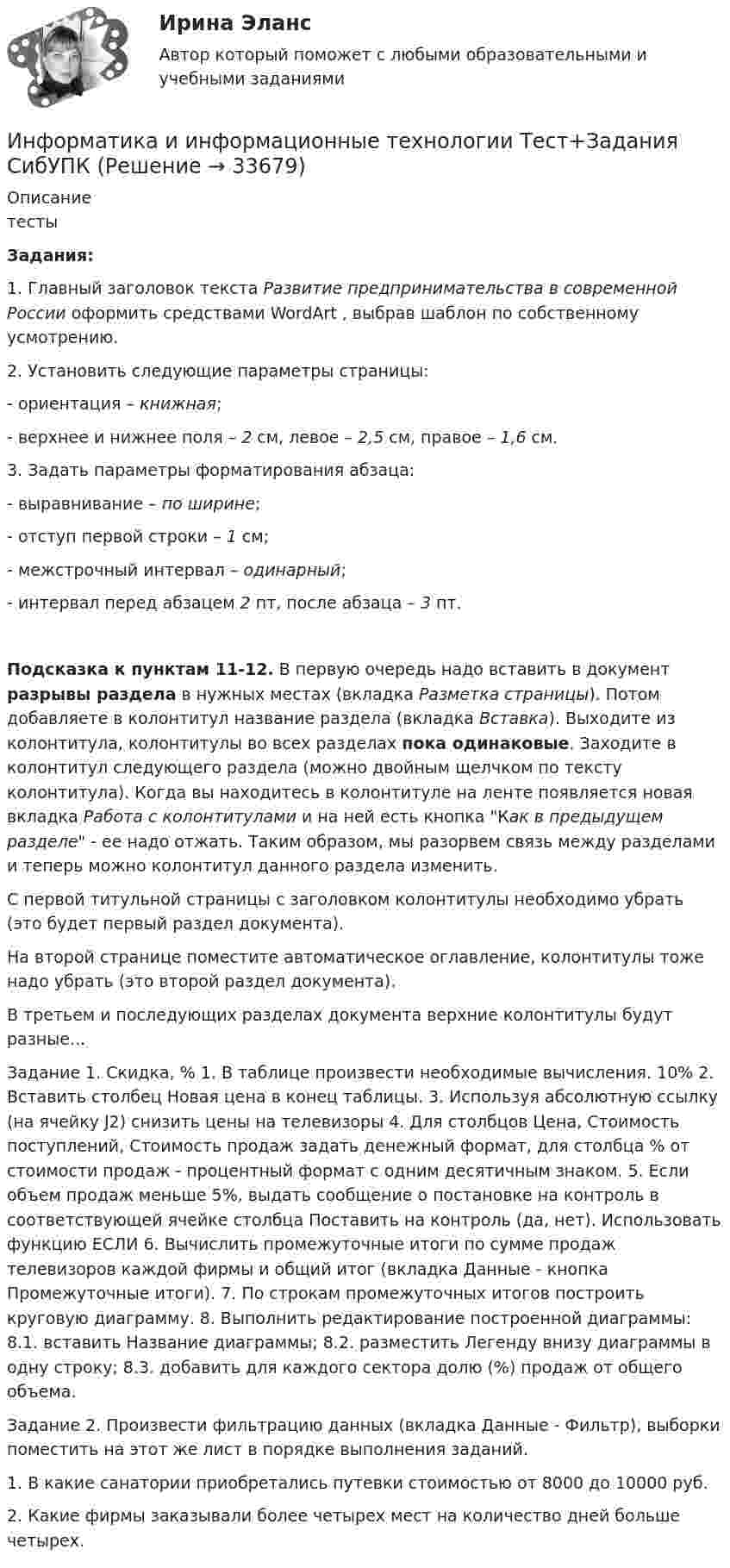    
          Описание
          тестыЗадания:1. Главный заголовок текста Развитие предпринимательства в современной России оформить средствами WordArt , выбрав шаблон по собственному усмотрению.2. Установить следующие параметры страницы:- ориентация – книжная;- верхнее и нижнее поля – 2 см, левое – 2,5 см, правое – 1,6 см.3. Задать параметры форматирования абзаца:- выравнивание – по ширине;- отступ первой строки – 1 см;- межстрочный интервал – одинарный;- интервал перед абзацем 2 пт, после абзаца – 3 пт.Подсказка к пунктам 11-12. В первую очередь надо вставить в документ разрывы раздела в нужных местах (вкладка Разметка страницы). Потом добавляете в колонтитул название раздела (вкладка Вставка). Выходите из колонтитула, колонтитулы во всех разделах пока одинаковые. Заходите в колонтитул следующего раздела (можно двойным щелчком по тексту колонтитула). Когда вы находитесь в колонтитуле на ленте появляется новая вкладка Работа с колонтитулами и на ней есть кнопка Как в предыдущем разделе - ее надо отжать. Таким образом, мы разорвем связь между разделами и теперь можно колонтитул данного раздела изменить.С первой титульной страницы с заголовком колонтитулы необходимо убрать (это будет первый раздел документа).На второй странице поместите автоматическое оглавление, колонтитулы тоже надо убрать (это второй раздел документа).В третьем и последующих разделах документа верхние колонтитулы будут разные...           Задание 1.         Скидка, %     1.  В таблице произвести необходимые вычисления.       10%     2.  Вставить столбец Новая цена в конец таблицы.    3. Используя абсолютную ссылку (на ячейку J2) снизить цены на телевизоры   4.  Для столбцов Цена, Стоимость поступлений, Стоимость продаж задать денежный формат, для столбца % от стоимости продаж - процентный формат с одним десятичным знаком.   5. Если объем продаж меньше 5%, выдать сообщение о постановке на контроль в соответствующей ячейке столбца Поставить на контроль (да, нет). Использовать функцию ЕСЛИ   6. Вычислить промежуточные итоги по сумме продаж телевизоров каждой фирмы и общий итог (вкладка Данные - кнопка Промежуточные итоги).   7. По строкам промежуточных итогов построить круговую диаграмму.   8. Выполнить редактирование построенной диаграммы:     8.1. вставить Название диаграммы;     8.2. разместить Легенду внизу диаграммы в одну строку;     8.3. добавить для каждого сектора долю (%) продаж от общего объема.      Задание 2.             Произвести фильтрацию данных (вкладка Данные - Фильтр), выборки поместить на этот же лист в порядке выполнения заданий.   1. В какие санатории приобретались путевки стоимостью от 8000 до 10000 руб.   2. Какие фирмы заказывали более четырех мест на количество дней больше четырех.   
            
            
            Информатика и информационные технологии . Тема 2. Офисные технологии обработки текстовых документов. Задание 1. СибУПК.Информатика и информационные технологии Тест+Задания СибУПКИнформатика и программирование, 44 вопроса (ответы на тест Синергия / МТИ / МОИ / МосАП)✅ Информатика и программирование 52 вопроса СИНЕРГИЯ МТИ 2022Информатика и программирование (Вариант №78, ЮжУралГУ)Информатика и программирование (Вариант №78, ЮжУрГУ)Информатика и программирование//Лабораторная работа № 1 «Проверка условий»//ТУСУРИнформатика и информационно-коммуникационные технологии в профессиональной деятельности Тест №3 НСПКИнформатика и информационно-коммуникационные технологии в профессиональной деятельности  (тест с ответами «Синергия»).Информатика и информационно-коммуникационные технологии в профессиональной деятельности (тест с ответами «Синергия»).Информатика и информационно-коммуникационные технологии в профессиональной деятельности (тест с ответами Синергия/МОИ/ МТИ /МОСАП)Информатика и информационно-коммуникационные технологии в профессиональной деятельности  (тест с ответами «Синергия»/МТИ).Информатика и информационные технологии (3.6 , 4.6 - Э.1.22) СИБУПК задание 1 по ворд и 2 по эксельИнформатика и информационные технологии в профессиональной деятельности профиль гостиничное дело (тест с ответами Синергия/МОИ/ МТИ /МОСАП)