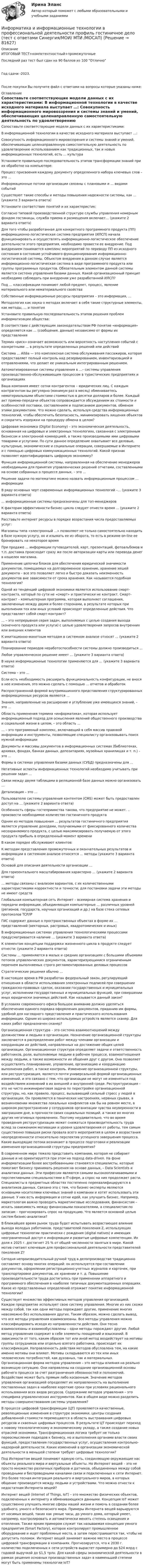     
            Описание
            ИТОГОВЫЙ ТЕСТ+компетентностный+промежуточныеПоследний раз тест был сдан на 90 баллов из 100 ОтличноГод сдачи -2023.После покупки Вы получите файл с ответами на вопросы которые указаны ниже: 
            Оглавление
              Сопоставьте соответствующие модели данных с их характеристиками:   В информационной технологии в качестве исходного материала выступает …:   Совокупность информационного мировоззрения и системы знаний и умений, обеспечивающих целенаправленную самостоятельную деятельность по удовлетворению использованием как традиционных, так и новых информационных технологий, есть … культура   Установите правильную последовательность этапов трансформации знаний при их обработке на компьютере:   Процесс присвоения каждому документу определенного набора ключевых слов – это …   Информационные потоки организации связаны с плановыми и … видами событий   Существуют такие способы и методы повышения надежности системы, как … (укажите 3 варианта ответа)   Установите соответствие понятий и их характеристик:   Согласно типовой производственной структуре службы управления номерным фондом гостиницы, служба приема и размещения включает… (укажите 2 варианта ответа)   Для того чтобы разработанная для конкретного программного продукта (ПП) информационно-логистическая система предприятия (ИЛСП) начала функционировать и осуществлять информационно-логистическое обеспечение деятельности этого предприятия, необходимо провести ее внедрение. Под внедрением понимается комплекс мероприятий по переводу ПП из исходного состояния в состояние устойчивого функционирования информационно-логистической системы. Объектом внедрения в данном случае является информационно-логистическая система в виде программного продукта или группы программных продуктов. Обязательным элементом данной системы является система управления базами данных. Какой организационный принцип необходимо соблюдать при внедрении уже разработанной ИЛСП?    Под … классификации понимают любой предмет, процесс, явление материального или нематериального свойства   Собственные информационные ресурсы предприятия – это информация, …   Методология как наука о методах включает в себя такие структурные элементы, как методы, … и понятия   Установите правильную последовательность этапов решения проблем информатизации общества:   В соответствии с действующим законодательством РФ понятие «информация» определяется как … (сообщения, данные) независимо от формы их представления   Термин «риск» означает возможность или вероятность наступления событий с конкретными … в результате определенных решений или действий   Система … Altéa — это комплексная система обслуживания пассажиров, которая предоставляет полный контроль над резервированием, инвентаризацией и отправлениями, что делает ее уникальным интегрированным решением.   Автоматизированные системы управления в …– системы управления производственно-обслуживающим процессом в туристических предприятиях и организациях   Ваша компания имеет сотни контрагентов – юридических лиц. С каждым контрагентом вы регулярно (минимум раз в месяц) обмениваетесь нематериальными объектами стоимостью в десятки долларов и более. Каждый акт приема-передачи объектов сопровождается обсуждением их стоимости и особенностей поставки, составлением и подписанием документов, обменом этими документами. Что можно сделать, используя средства информационных технологий, чтобы обеспечить безопасность, минимизировать хищения объектов и сократить издержки на процедуру обмена в целом?   Цифровая экономика (Digital Economy) – это экономическая деятельность, основанная на цифровых и электронных технологиях, связанная с электронным бизнесом и электронной коммерцией, а также производимыми ими цифровыми товарами и услугами. По сути данное определение охватывает все деловые, культурные, экономические и социальные операции, совершаемые в Интернете и с помощью цифровых коммуникационных технологий. Какой признак позволяет идентифицировать цифровую экономику?    Функция информационной системы, направленная на обеспечение менеджеров необходимыми для принятия управленческих решений отчетами, составленными на основе собранных о процессе данных, – это …   Решение задачи по математике можно назвать информационным процессом … информации   В ряду основных черт современных информационных технологий –… (укажите 3 варианта ответа)   … информационные системы предназначены для топ-менеджеров   К факторам эффективности бизнес-цикла следует отнести время … (укажите 2 варианта ответа)   Расставьте интернет ресурсы в порядке возрастания числа предоставляемых услуг:   Магазины типа «электронный …» позволяют не только самостоятельно находить в базе нужную услугу, но и изымать ее из оборота, то есть в режиме on-line ее бронировать на некоторое время   При продаже … информации путеводителей, карт, презентаций, фотоальбомов и т.п. доставка происходит сразу же после авторизации карты или перевода денег в кошелек магазина.   Применение цепочки блоков для обеспечения юридической значимости документов, помещаемых на долговременное хранение, хранение хешей документа – все это позволяет легко и быстро доказать неизменность документов вне зависимости от срока хранения. Как называется подобная технология?   Одной из тенденций цифровой экономики является использование смарт-контракта, который по сути не «смарт» и практически не контракт. Смарт-контракт – компьютерная программа, которая выполняет соглашения, заключенные между двумя и более сторонами, в результате которых при выполнении тех или иных условий происходят определенные действия. Что представляет собой смарт-контракт?    … – это непрерывная серия задач, выполняемых с целью создания выхода (конечного продукта или услуги) с целью удовлетворения запросов внутренних или внешних клиентов   К имитационно-макетным методам в системном анализе относят … (укажите 2 варианта ответа)   Планирование периодов неработоспособности системы должно производиться …   Любое управленческое решение имеет … (укажите 3 варианта ответа)   В науке информационные технологии применяются для … (укажите 3 варианта ответа)   Система – это …   Если есть необходимость расширить функциональность конфигурации, не внося в нее изменения, это можно сделать с помощью … отчетов и обработок   Распространенной формой внутримашинного представления структурированных информационных ресурсов являются …   Знания, направленные на расширение и углубление уже имеющихся знаний, – это …   Область применения термина «информатика», которая использует информационный подход для осмысления явлений общественного производства и социальной жизни в целом, – это область …   … – это программный комплекс, включающий в себя массив правовой информации и инструменты, позволяющие специалисту организовывать поиск нужной информации   Документы и массивы документов в информационных системах (библиотеках, архивах, фондах, банках данных, депозитариях, музейных хранилищах и т. п.) – это …   Формы в системах управления базами данных (СУБД) предназначены для …   Негативные аспекты информационных технологий необходимо учитывать при решении задач …   Связи между двумя таблицами в реляционной базе данных можно организовать …   Детализация – это …   Пользователю системы управления контентом (CMS) может быть предоставлен доступ на … (укажите 2 варианта ответа)   Особенность сферы гостеприимства такова, что предприятие не может. .. произвести необходимое количество гостиничного продукта   Одним из методов повышения … результатов гостиничного предприятия является управление доходами, получаемыми от фиксированного количества несохраняемого продукта, с целью максимизировать получаемую от этого продукта прибыль в определенный момент времени   В каком порядке обслуживают клиентов:   К методам представления промежуточных и окончательных результатов и информации в системном анализе относятся … методы (укажите 3 варианта ответа)   Основой для описания деятельности организации …   Для горизонтального масштабирования характерно … (укажите 2 варианта ответа)   … методы связаны с анализом вариантов, с их количественными характеристиками корректности и точности; для постановки задачи эти методы не имеют средств   Глобальная компьютерная сеть Интернет – всемирная система хранения и передачи информации, объединяющая компьютерные … различных уровней (регионов, государств, научных организаций и др.) на базе стека сетевых протоколов TCP/IP   ГИС содержит данные о пространственных объектах в форме их … представлений (векторных, растровых, квадротомических и иных)   В информационных системах управления технологическими процессами предусматривается наличие … (укажите 3 варианта ответа)   К элементам концепции поддержки жизненного цикла в продукте следует отнести: (укажите 2 варианта ответа)   Системы … применяются в малых и средних организациях с большими объемами потоков управленческих документов, характеризующимися ограниченным перечнем выполняемых строго регламентированных деловых процессов   Стратегические решения обычно …    В настоящее время в РФ разработан федеральный закон, регулирующий отношения в области использования электронных подписей при совершении гражданско-правовых сделок, оказании государственных и муниципальных услуг, исполнении государственных и муниципальных функций, при совершении иных юридически значимых действий. Как называется данный закон?   В условиях современного офиса большое внимание должно уделяться обеспечению единого порядка оформления документов, приданию им формы, удобной для наглядного представления и практического использования информации. Одним из широко используемых устройств является сканер. Для каких работ предназначен сканер?   Организационная структура – это система взаимоотношений между должностями и людьми в организации. Назначение организационной структуры заключается в распределении работ между членами организации и координации их действий, направленных на достижение общих целей организации. Организационная структура определяет задачи и ответственность работников, роли, выполняемые людьми в рабочем процессе, взаимоотношения между людьми, а также возможности их общения друг с другом. Она позволяет осуществлять планирование, управление, организацию и координацию выполнения работ, а также контроль. Изменение организационной структуры, или реструктуризация, является почти универсальной формой организационных изменений, и это связано с тем, что организации не могут не изменяться под воздействием изменений в их внешней и внутренней среде. Реструктуризация – это не чисто инжиниринговая задача по перестройке организационной структуры, но, как правило, процесс, вызывающий сильный стресс у людей в организации. Он проявляется в панических настроениях, нервных срывах, в возникновении множества локальных конфликтов как бы на ровном месте, в широком распространении у сотрудников организации чувства неуверенности в завтрашнем дне, в прочности своих социальных позиций, а также во многих других негативных проявлениях. Поэтому неудивительно, что во время проведения реструктуризации может снижаться производительность труда вслед за снижением мотивации и уровня удовлетворения от работы, тем самым существенно повышая риски провала всего мероприятия в целом и возрастания неопределенности относительно перспектив успешного завершения процесса. Какие выходящие потоки возникают в процессе подготовки и реализации изменения организационной структуры предприятия?   В современном мире тяжело представить компанию, которая не собирает данные и не ориентируется при этом на подход data-driven. На фоне информатизации более востребованными становятся специалисты, которые помогают бизнесу принимать решения на основе данных, – Data Scientists и аналитики данных. Эти профессии являются самыми высокооплачиваемыми и перспективными специальностями в IT-сфере, а спрос на них продолжает расти. Специалисты в предметных областях постепенно переквалифицируются в аналитиков данных. Связано это с тем, что бизнес-эксперты являются основными носителями ключевых знаний о компании и хотят использовать эти данные. У них есть информация и сотни идей, как улучшить бизнес. Например, маркетологам важно проводить маркетинговые исследования, финансистам – искать зависимость между финансовыми показателями, а специалистам по запасам – прогнозировать спрос на продукцию. Что является основной целью систем бизнес-аналитики?   В ближайшее время рынок труда будет испытывать возрастающее влияние выхода молодых работников, представителей поколения Z, использующих цифровые технологии практически с рождения (digital natives) и имеющих неограниченный доступ к информации и развитые цифровые компетенции. Их доля к 2025 г. достигнет 25 % от общей численности занятых в мире. Какой мотив считают ключевым для профессиональной деятельности представителей поколения Z?   Сегодня непроизводительный ручной труд в делопроизводстве традиционно составляет основу многих операций: он используется при составлении документов, оформлении регистрационно-учетных журналов и карточек, при транспортировке документов, их хранении и т. д. Повышение производительности труда достигалось при применении аппаратного и программного обеспечения в наиболее типичных документационных операциях. Какое из представленных определений отражает понятие информационной технологии?   Существует множество эффективных методов управления организацией. Каждое предприятие использует свою систему управления. Многие из них схожи между собой, так как одни методы порождают другие, применение многих невозможно без использования других. Таким образом, можно сделать вывод, что все методы управления взаимосвязаны. Все методы управления можно классифицировать исходя из направленности действия. Они тесно взаимосвязаны и взаимообусловлены – одни методы порождают другие. Любой метод управления содержит в себе элементы поощрений и взысканий. В зависимости от того, каким образом тот или иной метод воздействует на мотивы группы сотрудников или отдельно взятого работника, происходит их классификация. Направленность действия методов обусловлена тем, на какие именно мотивы они влияют. Мотивы складываются из тех или иных человеческих потребностей, как духовных, так и материальных. Организационная форма методов управления – это методы влияния на реально возникшую ситуацию. Они направлены на создание организационной основы рабочего процесса за счет разграничения обязанностей и полномочий. Воздействие может быть прямым либо косвенным. Значение методов управления организацией определяет их направленность на выполнение поставленных задач в наиболее короткие сроки при условиях рационального использования всех видов ресурсов. Содержание методов управления – это специфика управленческих инструментов. Как в общем виде можно разделить методы совершенствования системы управления?   В процессе цифровой трансформации (ЦТ) проявляются качественные, революционные изменения в структуре экономики, центры создания добавленной стоимости перемещаются в область выстраивания цифровых ресурсов и сквозных цифровых процессов. В результате ЦТ происходит переход к новому технологическому и экономическому укладу, а также создание новых отраслей экономики. Трансформационная логика требует не только переосмысления подходов к бизнесу, но и выполнения органами власти своих функций, предоставления государственных услуг, осуществления контрольно-надзорной деятельности. Каких изменений в организации экономической деятельности в меньшей степени требуют цифровые технологии?   Под Интернетом вещей понимают единую сеть, соединяющую окружающие нас объекты реального мира и виртуальные объекты. Но Интернет вещей – это не просто множество различных приборов и датчиков, объединенных между собой проводными и беспроводными каналами связи и подключенных к сети Интернет. Это более тесная интеграция реального и виртуального миров, в которых общение производится между людьми и устройствами. Что можно отнести к недостаткам Интернета вещей?   Интернет вещей (Internet of Things, IoT) – это множество физических объектов, подключенных к интернету и обменивающихся данными. Концепция IoT может существенно улучшить многие сферы нашей жизни и помочь в создании более удобного, умного и безопасного мира. Примеры Интернета вещей варьируются от носимых вещей, таких как умные часы, до умного дома, который умеет, например, контролировать и автоматически менять степень освещения и отопления. Также ярким примером служит так называемая концепция умного предприятия (Smart Factory), которое контролирует промышленное оборудование и ищет проблемные места, а затем перестраивается так, чтобы не допустить поломок. Интернет вещей занимает важное место в процессе цифровой трансформации в компаниях. Прогнозируется, что к 2030 г. количество подключенных к сети устройств вырастет примерно до $24 млрд с годовой выручкой до $1,5 трлн. Для какой сферы экономической деятельности в рамках решения основных производственных задач в наименьшей степени могут быть применимы технологии IoT?   
            
            
            Информатика и информационные технологии (3.6 , 4.6 - Э.1.22) СИБУПК задание 1 по ворд и 2 по эксельИнформатика и информационные технологии в профессиональной деятельности профиль гостиничное дело (тест с ответами Синергия/МОИ/ МТИ /МОСАП)💯 Информатика и информационные технологии в профессиональной деятельности [Тема 4-6] (ответы на тесты Синергия / МОИ / МТИ / МосАП, октябрь 2023)Информатика и информационные технологии . Тема 2. Офисные технологии обработки текстовых документов. Задание 1. СибУПК.Информатика и информационные технологии Тест+Задания СибУПКИнформатика и программирование, 44 вопроса (ответы на тест Синергия / МТИ / МОИ / МосАП)✅ Информатика и программирование 52 вопроса СИНЕРГИЯ МТИ 2022Информатика и информационно-коммуникационные технологии в профессиональной деятельности  ТЕСТ-3   НСПКИнформатика и информационно-коммуникационные технологии в профессиональной деятельности Тест №1 НСПКИнформатика и информационно-коммуникационные технологии в профессиональной деятельности Тест №2 НСПКИнформатика и информационно-коммуникационные технологии в профессиональной деятельности Тест №3 НСПКИнформатика и информационно-коммуникационные технологии в профессиональной деятельности  (тест с ответами «Синергия»).Информатика и информационно-коммуникационные технологии в профессиональной деятельности (тест с ответами «Синергия»).Информатика и информационно-коммуникационные технологии в профессиональной деятельности (тест с ответами Синергия/МОИ/ МТИ /МОСАП)