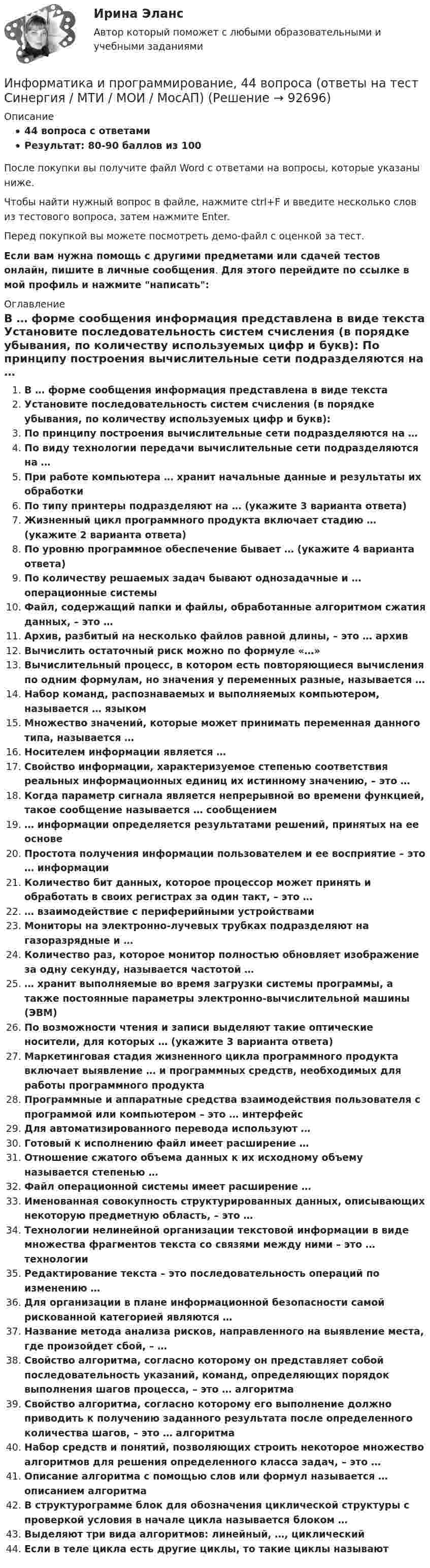     
            Описание
            44 вопроса с ответамиРезультат: 80-90 баллов из 100После покупки вы получите файл Word с ответами на вопросы, которые указаны ниже.Чтобы найти нужный вопрос в файле, нажмите ctrl+F и введите несколько слов из тестового вопроса, затем нажмите Enter.Перед покупкой вы можете посмотреть демо-файл с оценкой за тест.Если вам нужна помощь с другими предметами или сдачей тестов онлайн, пишите в личные сообщения. Для этого перейдите по ссылке в мой профиль и нажмите написать:  
            Оглавление
              В … форме сообщения информация представлена в виде текста   Установите последовательность систем счисления (в порядке убывания, по количеству используемых цифр и букв):   По принципу построения вычислительные сети подразделяются на …   По виду технологии передачи вычислительные сети подразделяются на …   При работе компьютера … хранит начальные данные и результаты их обработки   По типу принтеры подразделяют на … (укажите 3 варианта ответа)   Жизненный цикл программного продукта включает стадию … (укажите 2 варианта ответа)   По уровню программное обеспечение бывает … (укажите 4 варианта ответа)   По количеству решаемых задач бывают однозадачные и … операционные системы   Файл, содержащий папки и файлы, обработанные алгоритмом сжатия данных, – это …   Архив, разбитый на несколько файлов равной длины, – это … архив   Вычислить остаточный риск можно по формуле «…»   Вычислительный процесс, в котором есть повторяющиеся вычисления по одним формулам, но значения у переменных разные, называется …   Набор команд, распознаваемых и выполняемых компьютером, называется … языком   Множество значений, которые может принимать переменная данного типа, называется …    Носителем информации является …   Свойство информации, характеризуемое степенью соответствия реальных информационных единиц их истинному значению, – это …   Когда параметр сигнала является непрерывной во времени функцией, такое сообщение называется … сообщением   … информации определяется результатами решений, принятых на ее основе   Простота получения информации пользователем и ее восприятие – это … информации   Количество бит данных, которое процессор может принять и обработать в своих регистрах за один такт, – это …   … взаимодействие с периферийными устройствами   Мониторы на электронно-лучевых трубках подразделяют на газоразрядные и …   Количество раз, которое монитор полностью обновляет изображение за одну секунду, называется частотой …   … хранит выполняемые во время загрузки системы программы, а также постоянные параметры электронно-вычислительной машины (ЭВМ)   По возможности чтения и записи выделяют такие оптические носители, для которых … (укажите 3 варианта ответа)   Маркетинговая стадия жизненного цикла программного продукта включает выявление … и программных средств, необходимых для работы программного продукта   Программные и аппаратные средства взаимодействия пользователя с программой или компьютером – это … интерфейс   Для автоматизированного перевода используют …   Готовый к исполнению файл имеет расширение …   Отношение сжатого объема данных к их исходному объему называется степенью …   Файл операционной системы имеет расширение …   Именованная совокупность структурированных данных, описывающих некоторую предметную область, – это …   Технологии нелинейной организации текстовой информации в виде множества фрагментов текста со связями между ними – это … технологии   Редактирование текста – это последовательность операций по изменению …   Для организации в плане информационной безопасности самой рискованной категорией являются …   Название метода анализа рисков, направленного на выявление места, где произойдет сбой, – …   Свойство алгоритма, согласно которому он представляет собой последовательность указаний, команд, определяющих порядок выполнения шагов процесса, – это … алгоритма   Свойство алгоритма, согласно которому его выполнение должно приводить к получению заданного результата после определенного количества шагов, – это … алгоритма   Набор средств и понятий, позволяющих строить некоторое множество алгоритмов для решения определенного класса задач, – это …   Описание алгоритма с помощью слов или формул называется … описанием алгоритма   В структурограмме блок для обозначения циклической структуры с проверкой условия в начале цикла называется блоком …   Выделяют три вида алгоритмов: линейный, …, циклический   Если в теле цикла есть другие циклы, то такие циклы называют    
            
            
            Информатика и информационные технологии Тест+Задания СибУПКИнформатика и программирование, 44 вопроса (ответы на тест Синергия / МТИ / МОИ / МосАП)✅ Информатика и программирование 52 вопроса СИНЕРГИЯ МТИ 2022Информатика и программирование (Вариант №78, ЮжУралГУ)Информатика и программирование (Вариант №78, ЮжУрГУ)Информатика и программирование//Лабораторная работа № 1 «Проверка условий»//ТУСУРИнформатика и программирование//Лабораторная работа № 2 ««Обработка массивов»»//ТУСУРИнформатика и информационно-коммуникационные технологии в профессиональной деятельности  (тест с ответами «Синергия»).Информатика и информационно-коммуникационные технологии в профессиональной деятельности (тест с ответами «Синергия»).Информатика и информационно-коммуникационные технологии в профессиональной деятельности (тест с ответами Синергия/МОИ/ МТИ /МОСАП)Информатика и информационно-коммуникационные технологии в профессиональной деятельности  (тест с ответами «Синергия»/МТИ).Информатика и информационные технологии (3.6 , 4.6 - Э.1.22) СИБУПК задание 1 по ворд и 2 по эксельИнформатика и информационные технологии в профессиональной деятельности профиль гостиничное дело (тест с ответами Синергия/МОИ/ МТИ /МОСАП)💯 Информатика и информационные технологии в профессиональной деятельности [Тема 4-6] (ответы на тесты Синергия / МОИ / МТИ / МосАП, октябрь 2023)