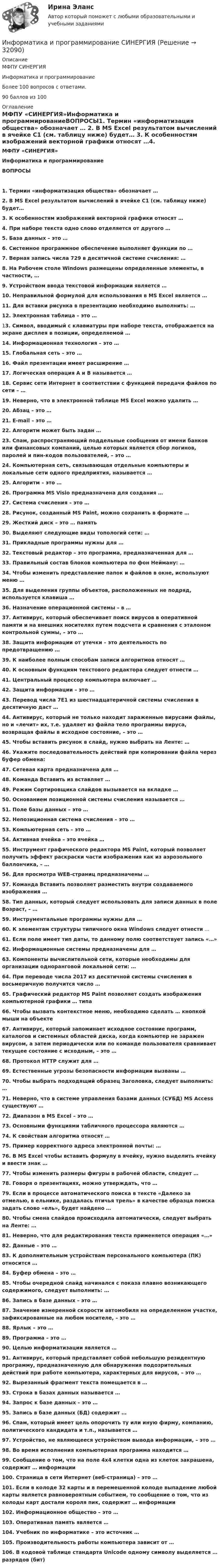      
          Описание
          МФПУ СИНЕРГИЯИнформатика и программированиеБолее 100 вопросов с ответами.90 баллов из 100 
          Оглавление
          МФПУ «СИНЕРГИЯ»Информатика и программированиеВОПРОСЫ1. Термин «информатизация общества» обозначает … 2. В MS Еxcel результатом вычислений в ячейке С1 (см. таблицу ниже) будет… 3. К особенностям изображений векторной графики относят …4. При наборе текста одно слово отделяется от другого … 5. База данных – это … 6. Системное программное обеспечение выполняет функции по … 7. Верная запись числа 729 в десятичной системе счисления: … 8. На Рабочем столе Windows размещены определенные элементы, в частности, … 9. Устройством ввода текстовой информации является … 10. Неправильной формулой для использования в MS Excel является … 11. Для вставки рисунка в презентацию необходимо выполнить: … 12. Электронная таблица – это … 13. Символ, вводимый с клавиатуры при наборе текста, отображается на экране дисплея в позиции, определяемой … 14. Информационная технология – это … 15. Глобальная сеть – это … 16. Файл презентации имеет расширение … 17. Логическая операция А и В называется … 18. Сервис сети Интернет в соответствии с функцией передачи файлов по сети – … 19. Неверно, что в электронной таблице MS Excel можно удалить … 20. Абзац – это … 21. E-mail – это … 22. Алгоритм может быть задан … 23. Спам, распространяющий поддельные сообщения от имени банков или финансовых компаний, целью которых является сбор логинов, паролей и пин-кодов пользователей, – это … 24. Компьютерная сеть, связывающая отдельные компьютеры и локальные сети одного предприятия, называется … 25. Алгоритм – это … 26. Программа MS Visio предназначена для создания … 27. Система счисления – это … 28. Рисунок, созданный MS Paint, можно сохранить в формате … 29. Жесткий диск – это … память 30. Выделяют следующие виды топологий сети: … 31. Прикладные программы нужны для … 32. Текстовый редактор – это программа, предназначенная для … 33. Правильный состав блоков компьютера по фон Нейману: … 34. Чтобы изменить представление папок и файлов в окне, используют меню …35. Для выделения группы объектов, расположенных не подряд, используется клавиша … 36. Назначение операционной системы – в … 37. Антивирус, который обеспечивает поиск вирусов в оперативной памяти и на внешних носителях путем подсчета и сравнения с эталоном контрольной суммы, – это … 38. Защита информации от утечки – это деятельность по предотвращению … 39. К наиболее полным способам записи алгоритмов относят … 40. К основным функциям текстового редактора следует отнести … 41. Центральный процессор компьютера включает … 42. Защита информации – это … 43. Перевод числа 7E1 из шестнадцатеричной системы счисления в десятичную даст … 44. Антивирус, который не только находит зараженные вирусами файлы, но и «лечит» их, т.е. удаляет из файла тело программы вируса, возвращая файлы в исходное состояние, – это … 45. Чтобы вставить рисунок в слайд, нужно выбрать на Ленте: … 46. Укажите последовательность действий при копировании файла через буфер обмена: 47. Сетевая карта предназначена для … 48. Команда Вставить из вставляет … 49. Режим Сортировщика слайдов вызывается на вкладке … 50. Основанием позиционной системы счисления называется … 51. Поле базы данных – это …52. Непозиционная система счисления – это … 53. Компьютерная сеть – это … 54. Активная ячейка – это ячейка … 55. Инструмент графического редактора MS Paint, который позволяет получить эффект раскраски части изображения как из аэрозольного баллончика, – … 56. Для просмотра WEB-страниц предназначены … 57. Команда Вставить позволяет разместить внутри создаваемого изображения … 58. Тип данных, который следует использовать для записи данных в поле Возраст, – … 59. Инструментальные программы нужны для … 60. К элементам структуры типичного окна Windows следует отнести … 61. Если поле имеет тип даты, то данному полю соответствует запись «…» 62. Информационные системы предназначены для … 63. Компоненты вычислительной сети, которые необходимы для организации одноранговой локальной сети: … 64. При переводе числа 2017 из десятичной системы счисления в восьмеричную получится число … 65. Графический редактор MS Paint позволяет создать изображения компьютерной графики … типа 66. Чтобы вызвать контекстное меню, необходимо сделать … кнопкой мыши на объекте 67. Антивирус, который запоминает исходное состояние программ, каталогов и системных областей диска, когда компьютер не заражен вирусом, а затем периодически или по команде пользователя сравнивает текущее состояние с исходным, – это … 68. Протокол HTTP служит для … 69. Естественные угрозы безопасности информации вызваны … 70. Чтобы выбрать подходящий образец Заголовка, следует выполнить: … 71. Неверно, что в системе управления базами данных (СУБД) MS Access существуют … 72. Диапазон в MS Excel – это … 73. Основными функциями табличного процессора являются … 74. К свойствам алгоритма относят … 75. Пример корректного адреса электронной почты: …76. В MS Excel чтобы вставить формулу в ячейку, нужно выделить ячейку и ввести знак … 77. Чтобы изменить размеры фигуры в рабочей области, следует … 78. Говоря о презентациях, можно утверждать, что … 79. Если в процессе автоматического поиска в тексте «Далеко за отмелью, в ельнике, раздалась птичья трель» в качестве образца поиска задать слово «ель», будет найдено … 80. Чтобы смена слайдов происходила автоматически, следует выбрать на Ленте: … 81. Неверно, что для редактирования текста применяется операция «…» 82. Данные – это … 83. К дополнительным устройствам персонального компьютера (ПК) относится … 84. Буфер обмена – это …85. Чтобы очередной слайд начинался с показа плавно возникающего содержимого, следует выполнить: … 86. Запись в базе данных – это … 87. Значение измеренной скорости автомобиля на определенном участке, зафиксированные на любом носителе, – это … 88. Ярлык – это … 89. Программа – это … 90. Целью информатизации является … 91. Антивирус, который представляет собой небольшую резидентную программу, предназначенную для обнаружения подозрительных действий при работе компьютера, характерных для вирусов, – это … 92. Вырезанный фрагмент текста помещается в … 93. Строка в базах данных называется … 94. Запрос к базе данных – это … 95. Запись в базе данных (БД) содержит … 96. Спам, который имеет цель опорочить ту или иную фирму, компанию, политического кандидата и т.п., называется …97. Устройство, не являющееся устройством вывода информации, – это … 98. Во время исполнения компьютерная программа находится … 99. Сообщение о том, что на поле 4х4 клетки одна из клеток закрашена, содержит … информации 100. Страница в сети Интернет (веб-страница) – это … 101. Если в колоде 32 карты и в перемешенной колоде выпадение любой карты является равновероятным событием, то сообщение о том, что из колоды карт достали короля пик, содержит … информации 102. Информационное общество – это … 103. Оперативная память является … 104. Учебник по информатике – это источник … 105. Производительность работы компьютера зависит от … 106. В кодовой таблице стандарта Unicode одному символу выделяется … разрядов (бит)  
            
            
            Информатика и программирование//Лабораторная работа № 2 ««Обработка массивов»»//ТУСУРИнформатика и программирование СИНЕРГИЯИнформатика и программирование (Тест с ответами) - 60 вопросовИнформатика и технологии (ДО, СпДО, ПНК, КП, ПДО, 1 часть) Итоговое тестированиеИнформатика  Комплексное задание  НСПКИнформатика  Комплексное задание НСПКИнформатика  Комплексное задание НСПК💯 Информатика и информационные технологии в профессиональной деятельности [Тема 4-6] (ответы на тесты Синергия / МОИ / МТИ / МосАП, октябрь 2023)Информатика и информационные технологии . Тема 2. Офисные технологии обработки текстовых документов. Задание 1. СибУПК.Информатика и информационные технологии Тест+Задания СибУПКИнформатика и программирование, 44 вопроса (ответы на тест Синергия / МТИ / МОИ / МосАП)✅ Информатика и программирование 52 вопроса СИНЕРГИЯ МТИ 2022Информатика и программирование (Вариант №78, ЮжУралГУ)Информатика и программирование (Вариант №78, ЮжУрГУ)