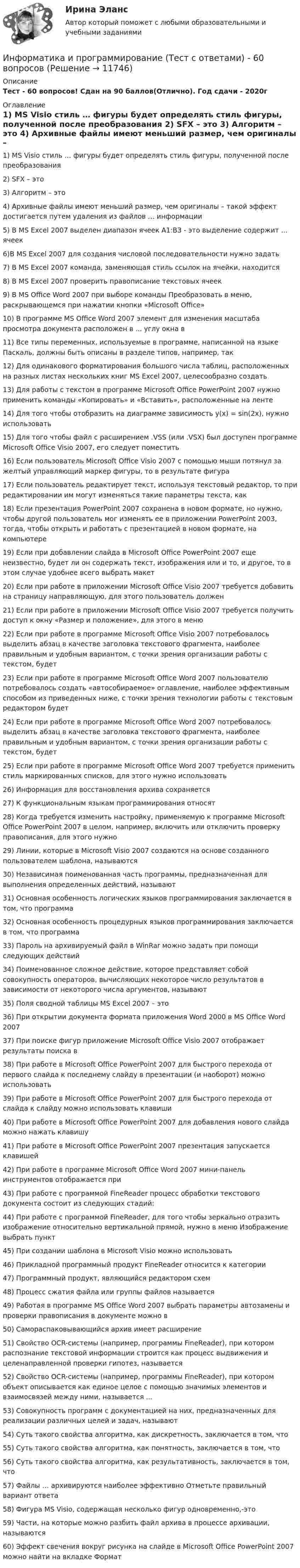      
          Описание
          Тест - 60 вопросов! Сдан на 90 баллов(Отлично). Год сдачи - 2020г 
          Оглавление
          1) MS Visio стиль … фигуры будет определять стиль фигуры, полученной после преобразования 2) SFX – это 3) Алгоритм – это 4) Архивные файлы имеют меньший размер, чем оригиналы – такой эффект достигается путем удаления из файлов … информации 5) В MS Excel 2007 выделен диапазон ячеек А1:ВЗ - это выделение содержит ... ячеек 6)В MS Excel 2007 для создания числовой последовательности нужно задать 7) В MS Excel 2007 команда, заменяющая стиль ссылок на ячейки, находится  8) В MS Excel 2007 проверить правописание текстовых ячеек 9) В MS Office Word 2007 при выборе команды Преобразовать в меню, раскрывающемся при нажатии кнопки «Microsoft Office»10) В программе MS Office Word 2007 элемент для изменения масштаба просмотра документа расположен в ... углу окна в 11) Все типы переменных, используемые в программе, написанной на языке Паскаль, должны быть описаны в разделе типов, например, так 12) Для одинакового форматирования большого числа таблиц, расположенных на разных листах нескольких книг MS Excel 2007, целесообразно создать 13) Для работы с текстом в программе Microsoft Office PowerPoint 2007 нужно применить команды «Копировать» и «Вставить», расположенные на ленте 14) Для того чтобы отобразить на диаграмме зависимость у(х) = sin(2x), нужно использовать 15) Для того чтобы файл с расширением .VSS (или .VSX) был доступен программе Microsoft Office Visio 2007, его следует поместить 16) Если пользователь Microsoft Office Visio 2007 с помощью мыши потянул за желтый управляющий маркер фигуры, то в результате фигура 17) Если пользователь редактирует текст, используя текстовый редактор, то при редактировании им могут изменяться такие параметры текста, как 18) Если презентация PowerPoint 2007 сохранена в новом формате, но нужно, чтобы другой пользователь мог изменять ее в приложении PowerPoint 2003, тогда, чтобы открыть и работать с презентацией в новом формате, на компьютере 19) Если при добавлении слайда в Microsoft Office PowerPoint 2007 еще неизвестно, будет ли он содержать текст, изображения или и то, и другое, то в этом случае удобнее всего выбрать макет 20) Если при работе в приложении Microsoft Office Visio 2007 требуется добавить на страницу направляющую, для этого пользователь должен 21) Если при работе в приложении Microsoft Office Visio 2007 требуется получить доступ к окну «Размер и положение», для этого в меню 22) Если при работе в программе Microsoft Office Visio 2007 потребовалось выделить абзац в качестве заголовка текстового фрагмента, наиболее правильным и удобным вариантом, с точки зрения организации работы с текстом, будет 23) Если при работе в программе Microsoft Office Word 2007 пользователю потребовалось создать «автособираемое» оглавление,  наиболее эффективным способом из приведенных ниже, с точки зрения технологии работы с текстовым редактором  будет  24) Если при работе в программе Microsoft Office Word 2007 потребовалось выделить абзац в качестве заголовка текстового фрагмента, наиболее правильным и удобным вариантом, с точки зрения организации работы с текстом, будет 25) Если при работе в программе Microsoft Office Word 2007 требуется применить стиль маркированных списков, для этого нужно использовать 26) Информация для восстановления архива сохраняется 27) К функциональным языкам программирования относят 28) Когда требуется изменить настройку, применяемую к программе Microsoft Office PowerPoint 2007 в целом, например, включить или отключить проверку правописания, для этого нужно 29) Линии, которые в Microsoft Visio 2007 создаются на основе созданного пользователем шаблона, называются 30) Независимая поименованная часть программы, предназначенная для выполнения определенных действий, называют 31) Основная особенность логических языков программирования заключается в том, что программа 32) Основная особенность процедурных языков программирования заключается в том, что программа 33) Пароль на архивируемый файл в WinRar можно задать при помощи следующих действий 34) Поименованное сложное действие, которое представляет собой совокупность операторов, вычисляющих некоторое число результатов в зависимости от некоторого числа аргументов, называют 35) Поля сводной таблицы MS Excel 2007 – это 36) При открытии документа формата приложения Word 2000 в MS Office Word 2007 37) При поиске фигур приложение Microsoft Office Visio 2007 отображает результаты поиска в 38) При работе в Microsoft Office PowerPoint 2007 для быстрого перехода от первого слайда к последнему слайду в презентации (и наоборот) можно использовать 39) При работе в Microsoft Office PowerPoint 2007 для быстрого перехода от слайда к слайду можно использовать клавиши 40) При работе в Microsoft Office PowerPoint 2007 для добавления нового слайда можно нажать клавишу 41) При работе в Microsoft Office PowerPoint 2007 презентация запускается клавишей  42) При работе в программе Microsoft Office Word 2007 мини-панель инструментов отображается при 43) При работе с программой FineReader процесс обработки текстового документа состоит из следующих стадий: 44) При работе с программой FineReader, для того чтобы зеркально отразить изображение относительно вертикальной прямой, нужно в меню Изображение выбрать пункт 45) При создании шаблона в Microsoft Visio можно использовать 46) Прикладной программный продукт FineReader относится к категории 47) Программный продукт, являющийся редактором схем  48) Процесс сжатия файла или группы файлов называется49) Работая в программе MS Office Word 2007 выбрать параметры автозамены и проверки правописания в документе можно в 50) Самораспаковывающийся архив имеет расширение 51) Свойство OCR-системы (например, программы FineReader), при котором распознание текстовой информации строится как процесс выдвижения и целенаправленной проверки гипотез, называется 52) Свойство OCR-системы (например, программы FineReader), при котором объект описывается как единое целое с помощью значимых элементов и взаимосвязей между ними, называется ... 53) Совокупность программ с документацией на них, предназначенных для реализации различных целей и задач, называют 54) Суть такого свойства алгоритма, как дискретность, заключается в том, что 55) Суть такого свойства алгоритма, как понятность, заключается в том, что 56) Суть такого свойства алгоритма, как результативность, заключается в том, что 57) Файлы … архивируются наиболее эффективно Отметьте правильный вариант ответа58) Фигура MS Visio, содержащая несколько фигур одновременно,-это 59) Части, на которые можно разбить файл архива в процессе архивации, называются  60) Эффект свечения вокруг рисунка на слайде в Microsoft Office PowerPoint 2007 можно найти на вкладке Формат  
            
            
            Информатика и программирование СИНЕРГИЯИнформатика и программирование (Тест с ответами) - 60 вопросовИнформатика и технологии (ДО, СпДО, ПНК, КП, ПДО, 1 часть) Итоговое тестированиеИнформатика  Комплексное задание  НСПКИнформатика  Комплексное задание НСПКИнформатика  Комплексное задание НСПКИнформатика Комплексное задание НСПКИнформатика и информационные технологии . Тема 2. Офисные технологии обработки текстовых документов. Задание 1. СибУПК.Информатика и информационные технологии Тест+Задания СибУПКИнформатика и программирование, 44 вопроса (ответы на тест Синергия / МТИ / МОИ / МосАП)✅ Информатика и программирование 52 вопроса СИНЕРГИЯ МТИ 2022Информатика и программирование (Вариант №78, ЮжУралГУ)Информатика и программирование (Вариант №78, ЮжУрГУ)Информатика и программирование//Лабораторная работа № 1 «Проверка условий»//ТУСУР