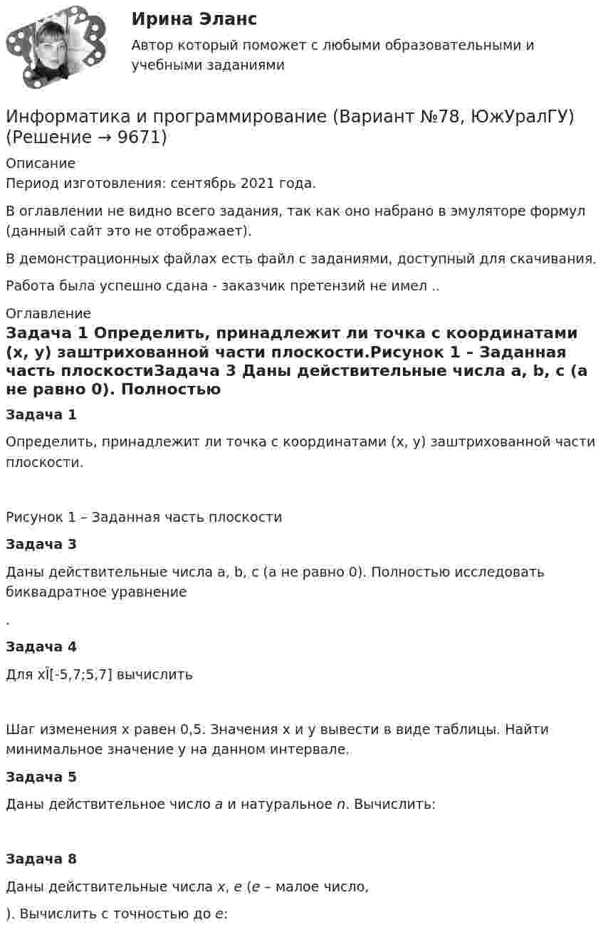     
          Описание
          Период изготовления: сентябрь 2021 года.В оглавлении не видно всего задания, так как оно набрано в эмуляторе формул (данный сайт это не отображает).В демонстрационных файлах есть файл с заданиями, доступный для скачивания.Работа была успешно сдана - заказчик претензий не имел .. 
          Оглавление
          Задача 1	Определить, принадлежит ли точка с координатами (x, y) заштрихованной части плоскости.Рисунок 1 – Заданная часть плоскостиЗадача 3	Даны действительные числа a, b, c (a не равно 0). Полностью исследовать биквадратное уравнение .Задача 4	Для xÎ[-5,7;5,7] вычислить 	Шаг изменения x равен 0,5. Значения x и y вывести в виде таблицы. Найти минимальное значение y на данном интервале.Задача 5	Даны действительное число a и натуральное n. Вычислить: Задача 8	Даны действительные числа x, e (e – малое число, ). Вычислить с точностью до e:  
            
            
            ✅ Информатика и программирование 52 вопроса СИНЕРГИЯ МТИ 2022Информатика и программирование (Вариант №78, ЮжУралГУ)Информатика и программирование (Вариант №78, ЮжУрГУ)Информатика и программирование//Лабораторная работа № 1 «Проверка условий»//ТУСУРИнформатика и программирование//Лабораторная работа № 2 ««Обработка массивов»»//ТУСУРИнформатика и программирование СИНЕРГИЯИнформатика и программирование (Тест с ответами) - 60 вопросовИнформатика и информационно-коммуникационные технологии в профессиональной деятельности (тест с ответами Синергия/МОИ/ МТИ /МОСАП)Информатика и информационно-коммуникационные технологии в профессиональной деятельности  (тест с ответами «Синергия»/МТИ).Информатика и информационные технологии (3.6 , 4.6 - Э.1.22) СИБУПК задание 1 по ворд и 2 по эксельИнформатика и информационные технологии в профессиональной деятельности профиль гостиничное дело (тест с ответами Синергия/МОИ/ МТИ /МОСАП)💯 Информатика и информационные технологии в профессиональной деятельности [Тема 4-6] (ответы на тесты Синергия / МОИ / МТИ / МосАП, октябрь 2023)Информатика и информационные технологии . Тема 2. Офисные технологии обработки текстовых документов. Задание 1. СибУПК.Информатика и информационные технологии Тест+Задания СибУПК
