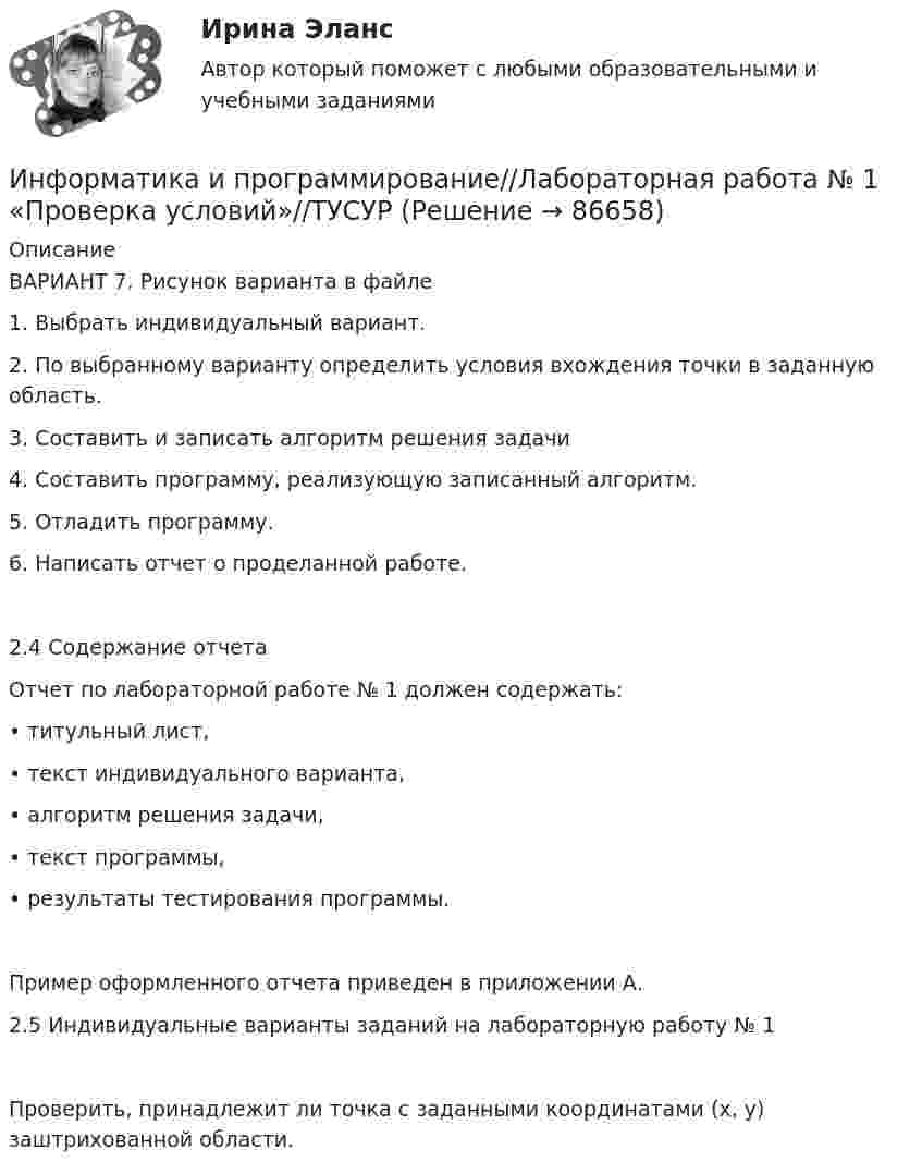      
            Описание
            ВАРИАНТ 7. Рисунок варианта в файле1. Выбрать индивидуальный вариант. 2. По выбранному варианту определить условия вхождения точки в заданную область. 3. Составить и записать алгоритм решения задачи 4. Составить программу, реализующую записанный алгоритм. 5. Отладить программу. 6. Написать отчет о проделанной работе. 2.4 Содержание отчета Отчет по лабораторной работе № 1 должен содержать: • титульный лист, • текст индивидуального варианта, • алгоритм решения задачи, • текст программы, • результаты тестирования программы. Пример оформленного отчета приведен в приложении А. 2.5 Индивидуальные варианты заданий на лабораторную работу № 1 Проверить, принадлежит ли точка с заданными координатами (x, y) заштрихованной области.   
            
            
            Информатика и программирование (Вариант №78, ЮжУрГУ)Информатика и программирование//Лабораторная работа № 1 «Проверка условий»//ТУСУРИнформатика и программирование//Лабораторная работа № 2 ««Обработка массивов»»//ТУСУРИнформатика и программирование СИНЕРГИЯИнформатика и программирование (Тест с ответами) - 60 вопросовИнформатика и технологии (ДО, СпДО, ПНК, КП, ПДО, 1 часть) Итоговое тестированиеИнформатика  Комплексное задание  НСПКИнформатика и информационные технологии (3.6 , 4.6 - Э.1.22) СИБУПК задание 1 по ворд и 2 по эксельИнформатика и информационные технологии в профессиональной деятельности профиль гостиничное дело (тест с ответами Синергия/МОИ/ МТИ /МОСАП)💯 Информатика и информационные технологии в профессиональной деятельности [Тема 4-6] (ответы на тесты Синергия / МОИ / МТИ / МосАП, октябрь 2023)Информатика и информационные технологии . Тема 2. Офисные технологии обработки текстовых документов. Задание 1. СибУПК.Информатика и информационные технологии Тест+Задания СибУПКИнформатика и программирование, 44 вопроса (ответы на тест Синергия / МТИ / МОИ / МосАП)✅ Информатика и программирование 52 вопроса СИНЕРГИЯ МТИ 2022