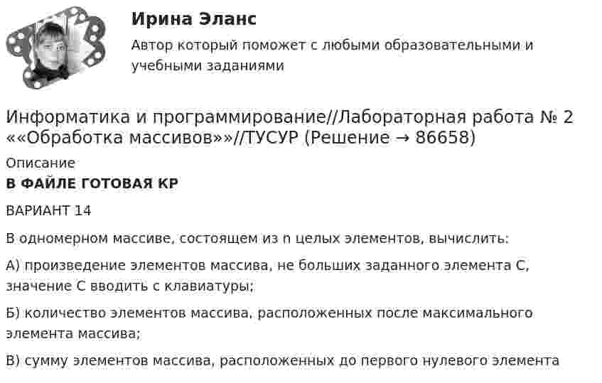      
            Описание
            В ФАЙЛЕ ГОТОВАЯ КРВАРИАНТ 14 В одномерном массиве, состоящем из n целых элементов, вычислить: А) произведение элементов массива, не больших заданного элемента С, значение С вводить с клавиатуры; Б) количество элементов массива, расположенных после максимального элемента массива; В) сумму элементов массива, расположенных до первого нулевого элемента   
            
            
            Информатика и программирование//Лабораторная работа № 1 «Проверка условий»//ТУСУРИнформатика и программирование//Лабораторная работа № 2 ««Обработка массивов»»//ТУСУРИнформатика и программирование СИНЕРГИЯИнформатика и программирование (Тест с ответами) - 60 вопросовИнформатика и технологии (ДО, СпДО, ПНК, КП, ПДО, 1 часть) Итоговое тестированиеИнформатика  Комплексное задание  НСПКИнформатика  Комплексное задание НСПКИнформатика и информационные технологии в профессиональной деятельности профиль гостиничное дело (тест с ответами Синергия/МОИ/ МТИ /МОСАП)💯 Информатика и информационные технологии в профессиональной деятельности [Тема 4-6] (ответы на тесты Синергия / МОИ / МТИ / МосАП, октябрь 2023)Информатика и информационные технологии . Тема 2. Офисные технологии обработки текстовых документов. Задание 1. СибУПК.Информатика и информационные технологии Тест+Задания СибУПКИнформатика и программирование, 44 вопроса (ответы на тест Синергия / МТИ / МОИ / МосАП)✅ Информатика и программирование 52 вопроса СИНЕРГИЯ МТИ 2022Информатика и программирование (Вариант №78, ЮжУралГУ)