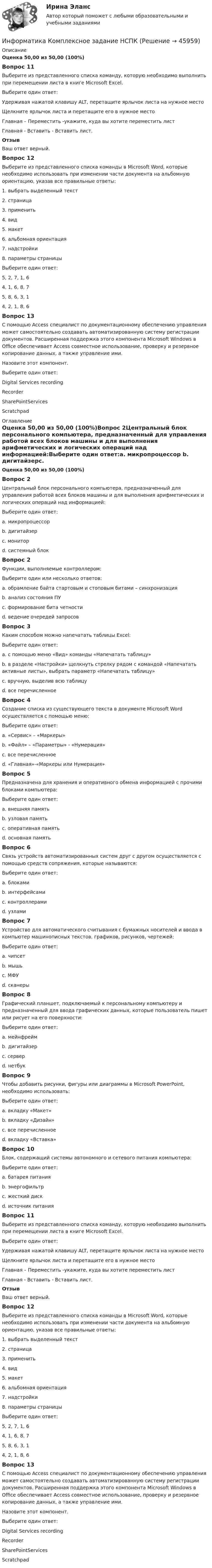      
            Описание
            Оценка 50,00 из 50,00 (100%)Вопрос 11Выберите из представленного списка команду, которую необходимо выполнить при перемещении листа в книге Microsoft Excel.Выберите один ответ:Удерживая нажатой клавишу ALT, перетащите ярлычок листа на нужное местоЩелкните ярлычок листа и перетащите его в нужное место Главная – Переместить -укажите, куда вы хотите переместить листГлавная - Вставить - Вставить лист.ОтзывВаш ответ верный.Вопрос 12Выберите из представленного списка команды в Microsoft Word, которые необходимо использовать при изменении части документа на альбомную ориентацию, указав все правильные ответы:1. выбрать выделенный текст2. страница3. применить4. вид5. макет6. альбомная ориентация7. надстройки8. параметры страницыВыберите один ответ:5, 2, 7, 1, 64, 1, 6, 8, 75, 8, 6, 3, 1 4, 2, 1, 8, 6Вопрос 13С помощью Access специалист по документационному обеспечению управления может самостоятельно создавать автоматизированную систему регистрации документов. Расширенная поддержка этого компонента Microsoft Windows в Office обеспечивает Access совместное использование, проверку и резервное копирование данных, а также управление ими.Назовите этот компонент.Выберите один ответ:Digital Services recordingRecorderSharePointServices Scratchpad 
            Оглавление
            Оценка 50,00 из 50,00 (100%)Вопрос 2Центральный блок персонального компьютера, предназначенный для управления работой всех блоков машины и для выполнения арифметических и логических операций над информацией:Выберите один ответ:a. микропроцессор b. дигитайзерc. мониторd. системный блокВопрос 2Функции, выполняемые контроллером:Выберите один или несколько ответов:a. обрамление байта стартовым и стоповым битами – синхронизация b. анализ состояния ПУc. формирование бита четности d. ведение очередей запросовВопрос 3Каким способом можно напечатать таблицы Excel:Выберите один ответ:a. c помощью меню «Вид» команды «Напечатать таблицу»b. в разделе «Настройки» щелкнуть стрелку рядом с командой «Напечатать активные листы», выбрать параметр «Напечатать таблицу» c. вручную, выделив всю таблицуd. все перечисленноеВопрос 4Создание списка из существующего текста в документе Microsoft Word осуществляется с помощью меню:Выберите один ответ:a. «Сервис» – «Маркеры»b. «Файл» – «Параметры» - «Нумерация»c. все перечисленноеd. «Главная»-«Маркеры или Нумерация» Вопрос 5Предназначена для хранения и оперативного обмена информацией с прочими блоками компьютера:Выберите один ответ:a. внешняя памятьb. узловая памятьc. оперативная памятьd. основная память Вопрос 6Связь устройств автоматизированных систем друг с другом осуществляется с помощью средств сопряжения, которые называются:Выберите один ответ:a. блокамиb. интерфейсами c. контроллерамиd. узламиВопрос 7Устройство для автоматического считывания с бумажных носителей и ввода в компьютер машинописных текстов, графиков, рисунков, чертежей:Выберите один ответ:a. чипсетb. мышьc. МФУd. сканеры Вопрос 8Графический планшет, подключаемый к персональному компьютеру и предназначенный для ввода графических данных, которые пользователь пишет или рисует на его поверхности:Выберите один ответ:a. мейнфреймb. дигитайзер c. серверd. нетбукВопрос 9Чтобы добавить рисунки, фигуры или диаграммы в Microsoft PowerPoint, необходимо использовать:Выберите один ответ:a. вкладку «Макет»b. вкладку «Дизайн»c. все перечисленноеd. вкладку «Вставка» Вопрос 10Блок, содержащий системы автономного и сетевого питания компьютера:Выберите один ответ:a. батарея питанияb. энергофильтрc. жесткий дискd. источник питания Вопрос 11Выберите из представленного списка команду, которую необходимо выполнить при перемещении листа в книге Microsoft Excel.Выберите один ответ:Удерживая нажатой клавишу ALT, перетащите ярлычок листа на нужное местоЩелкните ярлычок листа и перетащите его в нужное место Главная – Переместить -укажите, куда вы хотите переместить листГлавная - Вставить - Вставить лист.ОтзывВаш ответ верный.Вопрос 12Выберите из представленного списка команды в Microsoft Word, которые необходимо использовать при изменении части документа на альбомную ориентацию, указав все правильные ответы:1. выбрать выделенный текст2. страница3. применить4. вид5. макет6. альбомная ориентация7. надстройки8. параметры страницыВыберите один ответ:5, 2, 7, 1, 64, 1, 6, 8, 75, 8, 6, 3, 1 4, 2, 1, 8, 6Вопрос 13С помощью Access специалист по документационному обеспечению управления может самостоятельно создавать автоматизированную систему регистрации документов. Расширенная поддержка этого компонента Microsoft Windows в Office обеспечивает Access совместное использование, проверку и резервное копирование данных, а также управление ими.Назовите этот компонент.Выберите один ответ:Digital Services recordingRecorderSharePointServices Scratchpad 
            
            
            Информатика  Комплексное задание НСПКИнформатика  Комплексное задание НСПКИнформатика Комплексное задание НСПКИнформатика КР№ 1 (1 семестр ТУСУР)Информатика Курсовая работа (часть 1 и часть 2) ТулГУИнформатика (МОСКОВСКИЙ ТЕХНОЛОГИЧЕСКИЙ ИНСТИТУТ, СИНЕРГИЯ)💯 Информатика.ои(dor_СПО) (ответы на тест Синергия / МОИ / МТИ / МосАП, октябрь 2023)Информатика и программирование (Вариант №78, ЮжУралГУ)Информатика и программирование (Вариант №78, ЮжУрГУ)Информатика и программирование//Лабораторная работа № 1 «Проверка условий»//ТУСУРИнформатика и программирование//Лабораторная работа № 2 ««Обработка массивов»»//ТУСУРИнформатика и программирование СИНЕРГИЯИнформатика и программирование (Тест с ответами) - 60 вопросовИнформатика и технологии (ДО, СпДО, ПНК, КП, ПДО, 1 часть) Итоговое тестирование