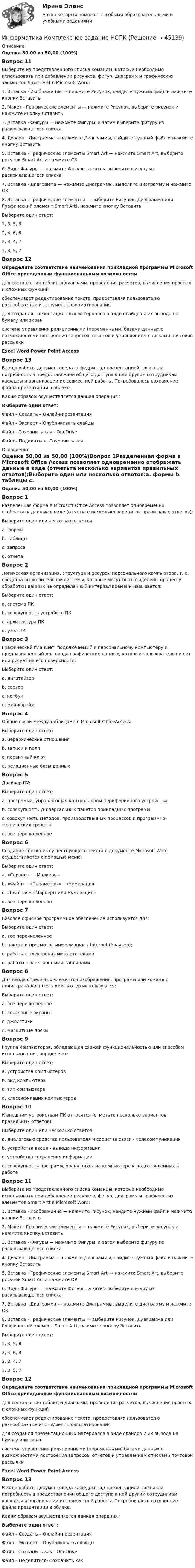      
            Описание
            Оценка 50,00 из 50,00 (100%)Вопрос 11Выберите из представленного списка команды, которые необходимо использовать при добавлении рисунков, фигур, диаграмм и графических элементов Smart Artt в Microsoft Word:1. Вставка - Изображение — нажмите Рисунок, найдите нужный файл и нажмите кнопку Вставить2. Макет - Графические элементы — нажмите Рисунок, выберите рисунок и нажмите кнопку Вставить3. Вставка - Фигуры — нажмите Фигуры, а затем выберите фигуру из раскрывающегося списка4. Дизайн - Диаграмма — нажмите Диаграммы, найдите нужный файл и нажмите кнопку Вставить5. Вставка - Графические элементы Smart Art — нажмите Smart Art, выберите рисунок Smart Art и нажмите ОК6. Вид - Фигуры — нажмите Фигуры, а затем выберите фигуру из раскрывающегося списка7. Вставка - Диаграмма — нажмите Диаграммы, выделите диаграмму и нажмите ОК8. Вставка - Графические элементы — выберите Рисунок, Диаграмма или Графический элемент Smart Artt, нажмите кнопку Вставить Выберите один ответ:1, 3, 5, 82, 4, 6, 82, 3, 4, 71, 3, 5, 7 Вопрос 12Определите соответствие наименования прикладной программы Microsoft Office приведенным функциональным возможностямдля составления таблиц и диаграмм, проведения расчетов, вычисления простых и сложных функций  обеспечивает редактирование текста, предоставляя пользователю разнообразные инструменты форматирования для создания презентационных материалов в виде слайдов и их вывода на бумагу или экран система управления реляционными (переменными) базами данных с возможностями построения запросов, отчетов и управлением списками почтовой рассылки Excel Word Power Point Access Вопрос 13В ходе работы документоведа кафедры над презентацией, возникла потребность в предоставлении общего доступа к ней другим сотрудникам кафедры и организации их совместной работы. Потребовалось сохранение файла презентации в облаке.Каким образом осуществляется данная операция?Выберите один ответ:Файл – Создать – Онлайн-презентацияФайл – Экспорт – Опубликовать слайдыФайл - Сохранить как - OneDrive Файл – Поделиться- Сохранить как 
            Оглавление
            Оценка 50,00 из 50,00 (100%)Вопрос 1Разделенная форма в Microsoft Office Access позволяет одновременно отображать данные в виде (отметьте несколько вариантов правильных ответов):Выберите один или несколько ответов:a. формы b. таблицы c. запросаd. отчетаВопрос 2Логическая организация, структура и ресурсы персонального компьютера, т. е. средства вычислительной системы, которые могут быть выделены процессу обработки данных на определенный интервал времени называется:Выберите один ответ:a. система ПКb. совокупность устройств ПКc. архитектура ПК d. узел ПКВопрос 3Графический планшет, подключаемый к персональному компьютеру и предназначенный для ввода графических данных, которые пользователь пишет или рисует на его поверхности:Выберите один ответ:a. дигитайзер b. серверc. нетбукd. мейнфреймВопрос 4Общие связи между таблицами в Microsoft OfficeAccess:Выберите один ответ:a. иерархические отношения b. записи и поляc. первичный ключd. реляционные базы данныхВопрос 5Драйвер ПУ:Выберите один ответ:a. программа, управляющая контроллером периферийного устройства b. совокупность универсальных пакетов прикладных программc. совокупность методов, производственных процессов и программно-технических средствd. все перечисленноеВопрос 6Создание списка из существующего текста в документе Microsoft Word осуществляется с помощью меню:Выберите один ответ:a. «Сервис» – «Маркеры»b. «Файл» – «Параметры» - «Нумерация»c. «Главная»-«Маркеры или Нумерация» d. все перечисленноеВопрос 7Базовое офисное программное обеспечение используется для:Выберите один ответ:a. все перечисленное b. поиска и просмотра информации в Internet (браузер);c. работы с электронными картотекамиd. работы с электронными таблицамиВопрос 8Для ввода отдельных элементов изображения, программ или команд с полиэкрана дисплея в компьютер используются:Выберите один ответ:a. все перечисленноеb. сенсорные экраны c. джойстикиd. магнитные доскиВопрос 9Группа компьютеров, обладающая схожей функциональностью или способом использования, определяет:Выберите один ответ:a. устройства компьютеровb. вид компьютераc. тип компьютера d. классификация компьютеровВопрос 10К внешним устройствам ПК относятся (отметьте несколько вариантов правильных ответов):Выберите один или несколько ответов:a. диалоговые средства пользователя и средства связи - телекоммуникации b. устройства ввода - вывода информации c. устройства сохранения информацииd. совокупность программ, хранящихся на компьютере и подготовленных к работеВопрос 11Выберите из представленного списка команды, которые необходимо использовать при добавлении рисунков, фигур, диаграмм и графических элементов Smart Artt в Microsoft Word:1. Вставка - Изображение — нажмите Рисунок, найдите нужный файл и нажмите кнопку Вставить2. Макет - Графические элементы — нажмите Рисунок, выберите рисунок и нажмите кнопку Вставить3. Вставка - Фигуры — нажмите Фигуры, а затем выберите фигуру из раскрывающегося списка4. Дизайн - Диаграмма — нажмите Диаграммы, найдите нужный файл и нажмите кнопку Вставить5. Вставка - Графические элементы Smart Art — нажмите Smart Art, выберите рисунок Smart Art и нажмите ОК6. Вид - Фигуры — нажмите Фигуры, а затем выберите фигуру из раскрывающегося списка7. Вставка - Диаграмма — нажмите Диаграммы, выделите диаграмму и нажмите ОК8. Вставка - Графические элементы — выберите Рисунок, Диаграмма или Графический элемент Smart Artt, нажмите кнопку Вставить Выберите один ответ:1, 3, 5, 82, 4, 6, 82, 3, 4, 71, 3, 5, 7 Вопрос 12Определите соответствие наименования прикладной программы Microsoft Office приведенным функциональным возможностямдля составления таблиц и диаграмм, проведения расчетов, вычисления простых и сложных функций  обеспечивает редактирование текста, предоставляя пользователю разнообразные инструменты форматирования для создания презентационных материалов в виде слайдов и их вывода на бумагу или экран система управления реляционными (переменными) базами данных с возможностями построения запросов, отчетов и управлением списками почтовой рассылки Excel Word Power Point Access Вопрос 13В ходе работы документоведа кафедры над презентацией, возникла потребность в предоставлении общего доступа к ней другим сотрудникам кафедры и организации их совместной работы. Потребовалось сохранение файла презентации в облаке.Каким образом осуществляется данная операция?Выберите один ответ:Файл – Создать – Онлайн-презентацияФайл – Экспорт – Опубликовать слайдыФайл - Сохранить как - OneDrive Файл – Поделиться- Сохранить как 
            
            
            Информатика  Комплексное задание  НСПКИнформатика  Комплексное задание НСПКИнформатика  Комплексное задание НСПКИнформатика Комплексное задание НСПКИнформатика КР№ 1 (1 семестр ТУСУР)Информатика Курсовая работа (часть 1 и часть 2) ТулГУИнформатика (МОСКОВСКИЙ ТЕХНОЛОГИЧЕСКИЙ ИНСТИТУТ, СИНЕРГИЯ)✅ Информатика и программирование 52 вопроса СИНЕРГИЯ МТИ 2022Информатика и программирование (Вариант №78, ЮжУралГУ)Информатика и программирование (Вариант №78, ЮжУрГУ)Информатика и программирование//Лабораторная работа № 1 «Проверка условий»//ТУСУРИнформатика и программирование//Лабораторная работа № 2 ««Обработка массивов»»//ТУСУРИнформатика и программирование СИНЕРГИЯИнформатика и программирование (Тест с ответами) - 60 вопросов